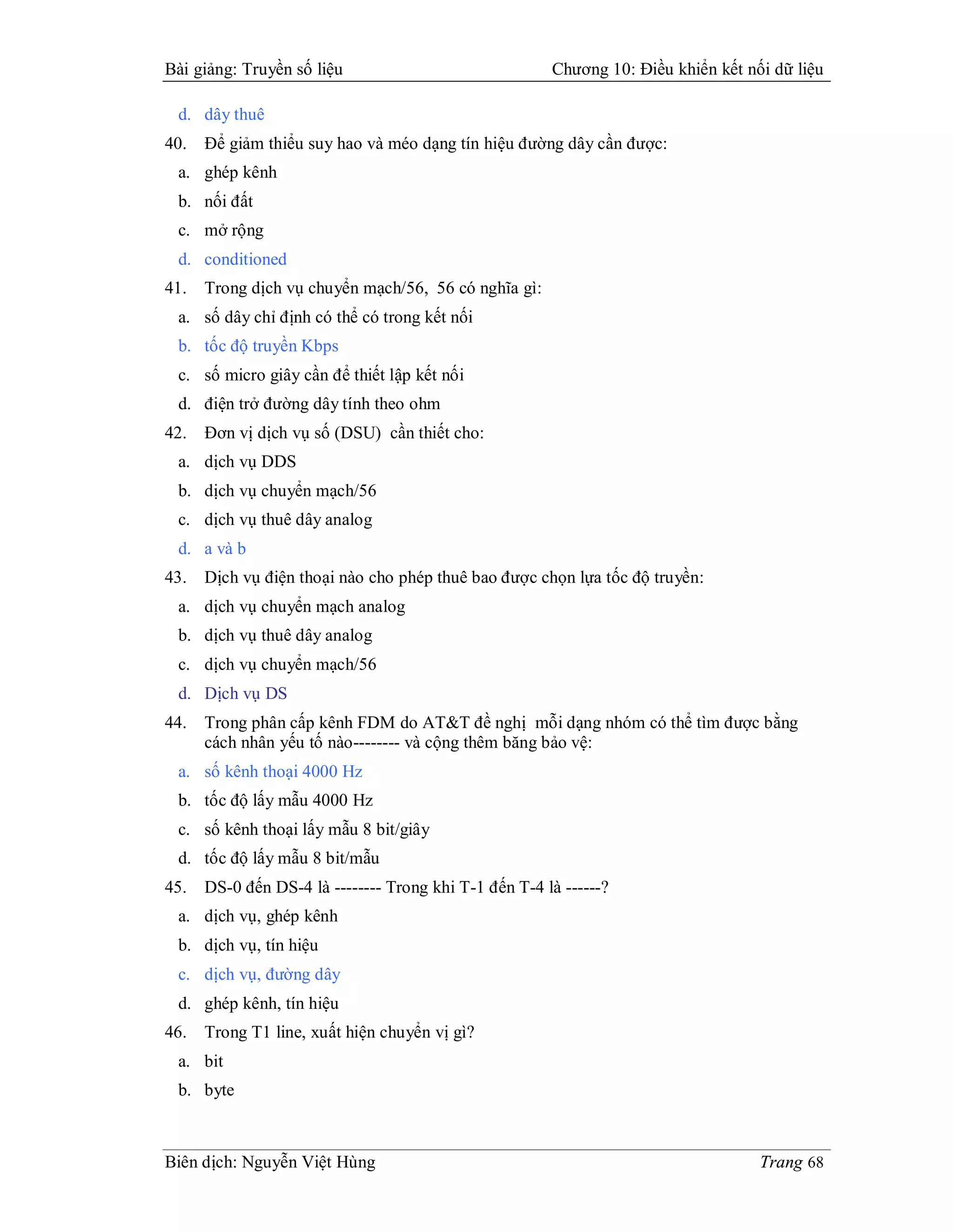 Bài giảng: Truyền số liệu                              Chương 10: Điều khiển kết nối dữ liệu

 d. dây thuê
40.   Để giảm thiểu suy hao và méo dạng tín hiệu đường dây cần được:
 a. ghép kênh
 b. nối đất
 c. mở rộng
 d. conditioned
41.   Trong dịch vụ chuyển mạch/56, 56 có nghĩa gì:
 a. số dây chỉ định có thể có trong kết nối
 b. tốc độ truyền Kbps
 c. số micro giây cần để thiết lập kết nối
 d. điện trở đường dây tính theo ohm
42.   Đơn vị dịch vụ số (DSU) cần thiết cho:
 a. dịch vụ DDS
 b. dịch vụ chuyển mạch/56
 c. dịch vụ thuê dây analog
 d. a và b
43.   Dịch vụ điện thoại nào cho phép thuê bao được chọn lựa tốc độ truyền:
 a. dịch vụ chuyển mạch analog
 b. dịch vụ thuê dây analog
 c. dịch vụ chuyển mạch/56
 d. Dịch vụ DS
44.   Trong phân cấp kênh FDM do AT&T đề nghị mỗi dạng nhóm có thể tìm được bằng
      cách nhân yếu tố nào-------- và cộng thêm băng bảo vệ:
 a. số kênh thoại 4000 Hz
 b. tốc độ lấy mẫu 4000 Hz
 c. số kênh thoại lấy mẫu 8 bit/giây
 d. tốc độ lấy mẫu 8 bit/mẫu
45.   DS-0 đến DS-4 là -------- Trong khi T-1 đến T-4 là ------?
 a. dịch vụ, ghép kênh
 b. dịch vụ, tín hiệu
 c. dịch vụ, đường dây
 d. ghép kênh, tín hiệu
46.   Trong T1 line, xuất hiện chuyển vị gì?
 a. bit
 b. byte



Biên dịch: Nguyễn Việt Hùng                                                        Trang 68
 