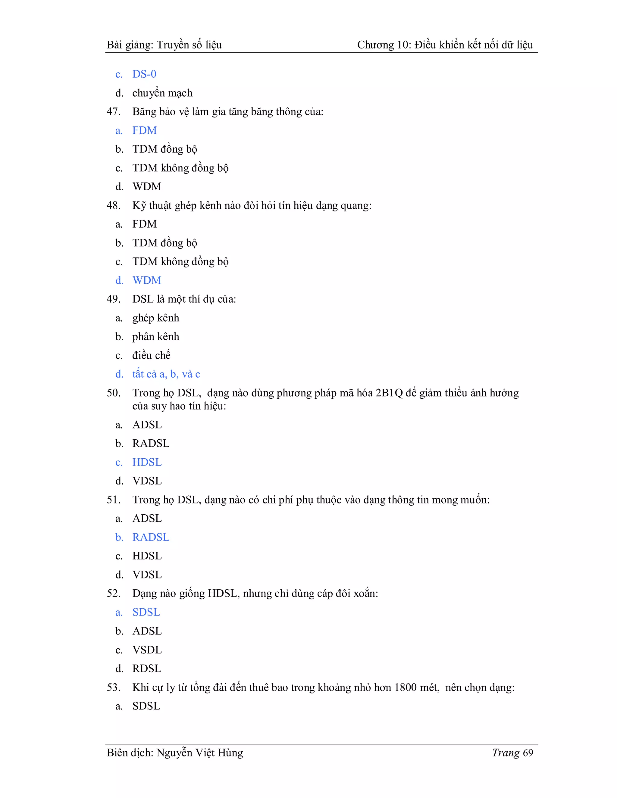 Bài giảng: Truyền số liệu                            Chương 10: Điều khiển kết nối dữ liệu

 c. DS-0
 d. chuyển mạch
47.   Băng bảo vệ làm gia tăng băng thông của:
 a. FDM
 b. TDM đồng bộ
 c. TDM không đồng bộ
 d. WDM
48.   Kỹ thuật ghép kênh nào đòi hỏi tín hiệu dạng quang:
 a. FDM
 b. TDM đồng bộ
 c. TDM không đồng bộ
 d. WDM
49.   DSL là một thí dụ của:
 a. ghép kênh
 b. phân kênh
 c. điều chế
 d. tất cả a, b, và c
50.   Trong họ DSL, dạng nào dùng phương pháp mã hóa 2B1Q để giảm thiểu ảnh hưởng
      của suy hao tín hiệu:
 a. ADSL
 b. RADSL
 c. HDSL
 d. VDSL
51.   Trong họ DSL, dạng nào có chi phí phụ thuộc vào dạng thông tin mong muốn:
 a. ADSL
 b. RADSL
 c. HDSL
 d. VDSL
52.   Dạng nào giống HDSL, nhưng chỉ dùng cáp đôi xoắn:
 a. SDSL
 b. ADSL
 c. VSDL
 d. RDSL
53.   Khi cự ly từ tổng đài đến thuê bao trong khoảng nhỏ hơn 1800 mét, nên chọn dạng:
 a. SDSL



Biên dịch: Nguyễn Việt Hùng                                                       Trang 69
 