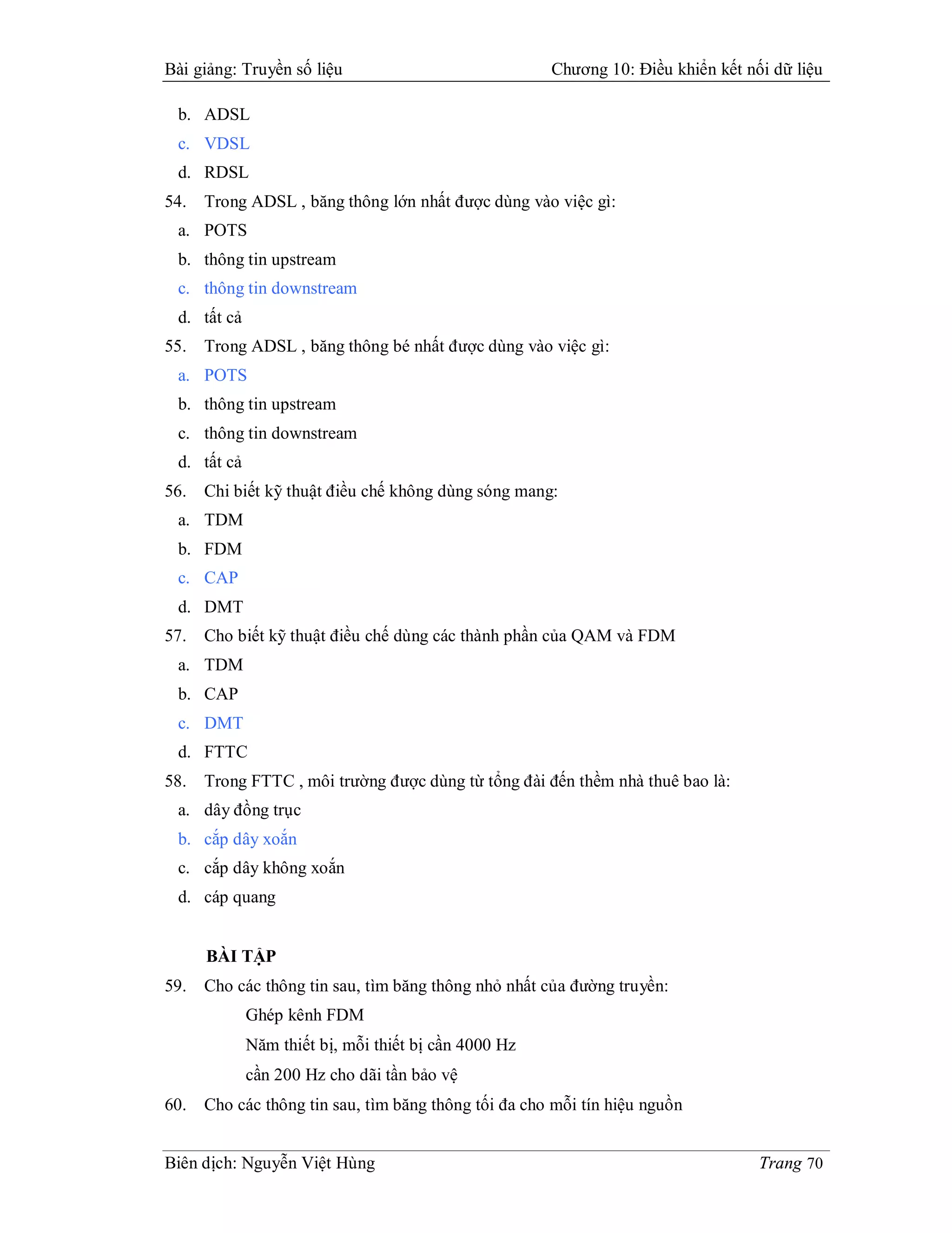 Bài giảng: Truyền số liệu                             Chương 10: Điều khiển kết nối dữ liệu

 b. ADSL
 c. VDSL
 d. RDSL
54.   Trong ADSL , băng thông lớn nhất được dùng vào việc gì:
 a. POTS
 b. thông tin upstream
 c. thông tin downstream
 d. tất cả
55.   Trong ADSL , băng thông bé nhất được dùng vào việc gì:
 a. POTS
 b. thông tin upstream
 c. thông tin downstream
 d. tất cả
56.   Chi biết kỹ thuật điều chế không dùng sóng mang:
 a. TDM
 b. FDM
 c. CAP
 d. DMT
57.   Cho biết kỹ thuật điều chế dùng các thành phần của QAM và FDM
 a. TDM
 b. CAP
 c. DMT
 d. FTTC
58.   Trong FTTC , môi trường được dùng từ tổng đài đến thềm nhà thuê bao là:
 a. dây đồng trục
 b. cắp dây xoắn
 c. cắp dây không xoắn
 d. cáp quang


      BÀI TẬP
59.   Cho các thông tin sau, tìm băng thông nhỏ nhất của đường truyền:
             Ghép kênh FDM
             Năm thiết bị, mỗi thiết bị cần 4000 Hz
             cần 200 Hz cho dãi tần bảo vệ
60.   Cho các thông tin sau, tìm băng thông tối đa cho mỗi tín hiệu nguồn


Biên dịch: Nguyễn Việt Hùng                                                       Trang 70
 