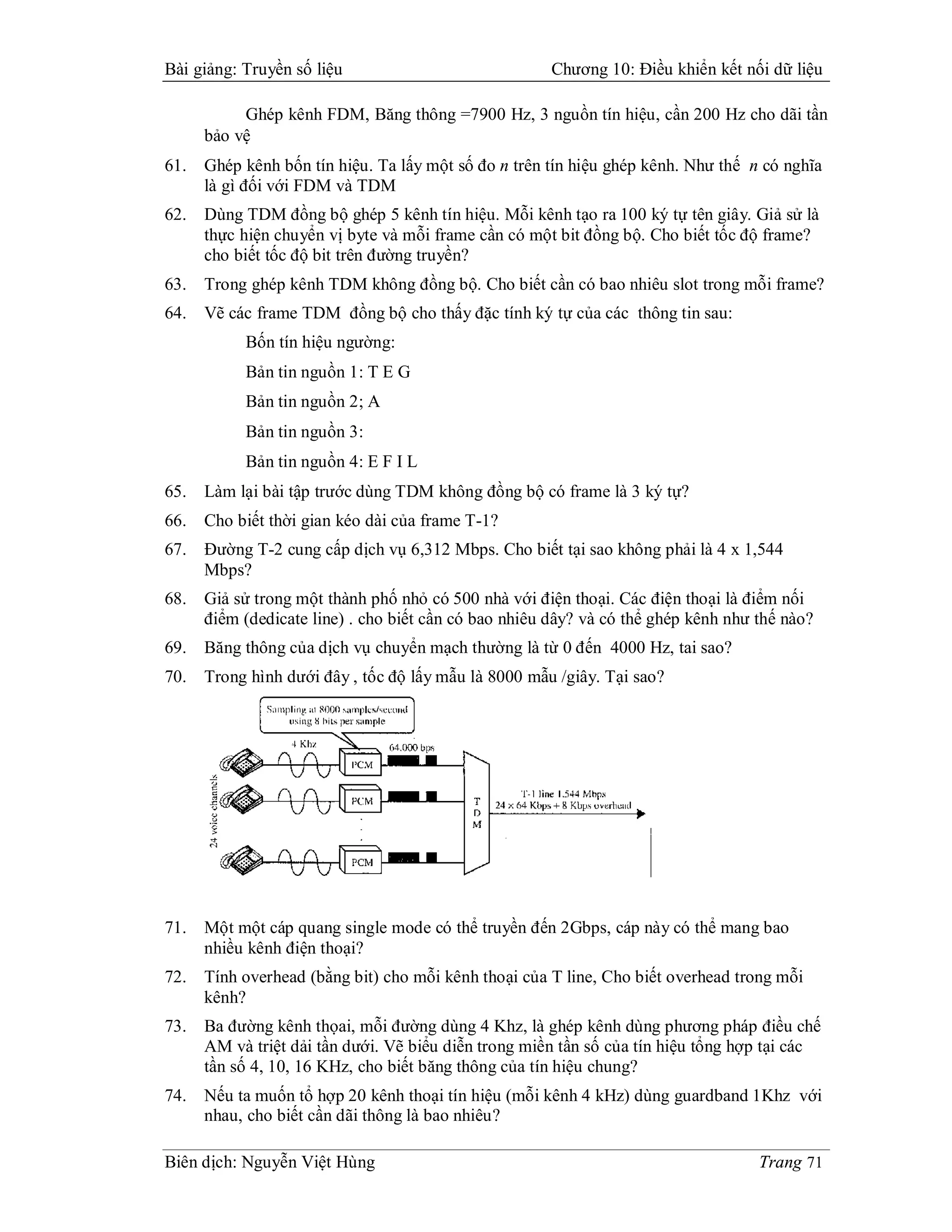 Bài giảng: Truyền số liệu                              Chương 10: Điều khiển kết nối dữ liệu

           Ghép kênh FDM, Băng thông =7900 Hz, 3 nguồn tín hiệu, cần 200 Hz cho dãi tần
      bảo vệ
61.   Ghép kênh bốn tín hiệu. Ta lấy một số đo n trên tín hiệu ghép kênh. Như thế n có nghĩa
      là gì đối với FDM và TDM
62.   Dùng TDM đồng bộ ghép 5 kênh tín hiệu. Mỗi kênh tạo ra 100 ký tự tên giây. Giả sử là
      thực hiện chuyển vị byte và mỗi frame cần có một bit đồng bộ. Cho biết tốc độ frame?
      cho biết tốc độ bit trên đường truyền?
63.   Trong ghép kênh TDM không đồng bộ. Cho biết cần có bao nhiêu slot trong mỗi frame?
64.   Vẽ các frame TDM đồng bộ cho thấy đặc tính ký tự của các thông tin sau:
           Bốn tín hiệu ngường:
           Bản tin nguồn 1: T E G
           Bản tin nguồn 2; A
           Bản tin nguồn 3:
           Bản tin nguồn 4: E F I L
65.   Làm lại bài tập trước dùng TDM không đồng bộ có frame là 3 ký tự?
66.   Cho biết thời gian kéo dài của frame T-1?
67.   Đường T-2 cung cấp dịch vụ 6,312 Mbps. Cho biết tại sao không phải là 4 x 1,544
      Mbps?
68.   Giả sử trong một thành phố nhỏ có 500 nhà với điện thoại. Các điện thoại là điểm nối
      điểm (dedicate line) . cho biết cần có bao nhiêu dây? và có thể ghép kênh như thế nào?
69.   Băng thông của dịch vụ chuyển mạch thường là từ 0 đến 4000 Hz, tai sao?
70.   Trong hình dưới đây , tốc độ lấy mẫu là 8000 mẫu /giây. Tại sao?




71.   Một một cáp quang single mode có thể truyền đến 2Gbps, cáp này có thể mang bao
      nhiều kênh điện thoại?
72.   Tính overhead (bằng bit) cho mỗi kênh thoại của T line, Cho biết overhead trong mỗi
      kênh?
73.   Ba đường kênh thọai, mỗi đường dùng 4 Khz, là ghép kênh dùng phương pháp điều chế
      AM và triệt dải tần dưới. Vẽ biểu diễn trong miền tần số của tín hiệu tổng hợp tại các
      tần số 4, 10, 16 KHz, cho biết băng thông của tín hiệu chung?
74.   Nếu ta muốn tổ hợp 20 kênh thoại tín hiệu (mỗi kênh 4 kHz) dùng guardband 1Khz với
      nhau, cho biết cần dãi thông là bao nhiêu?

Biên dịch: Nguyễn Việt Hùng                                                         Trang 71
 