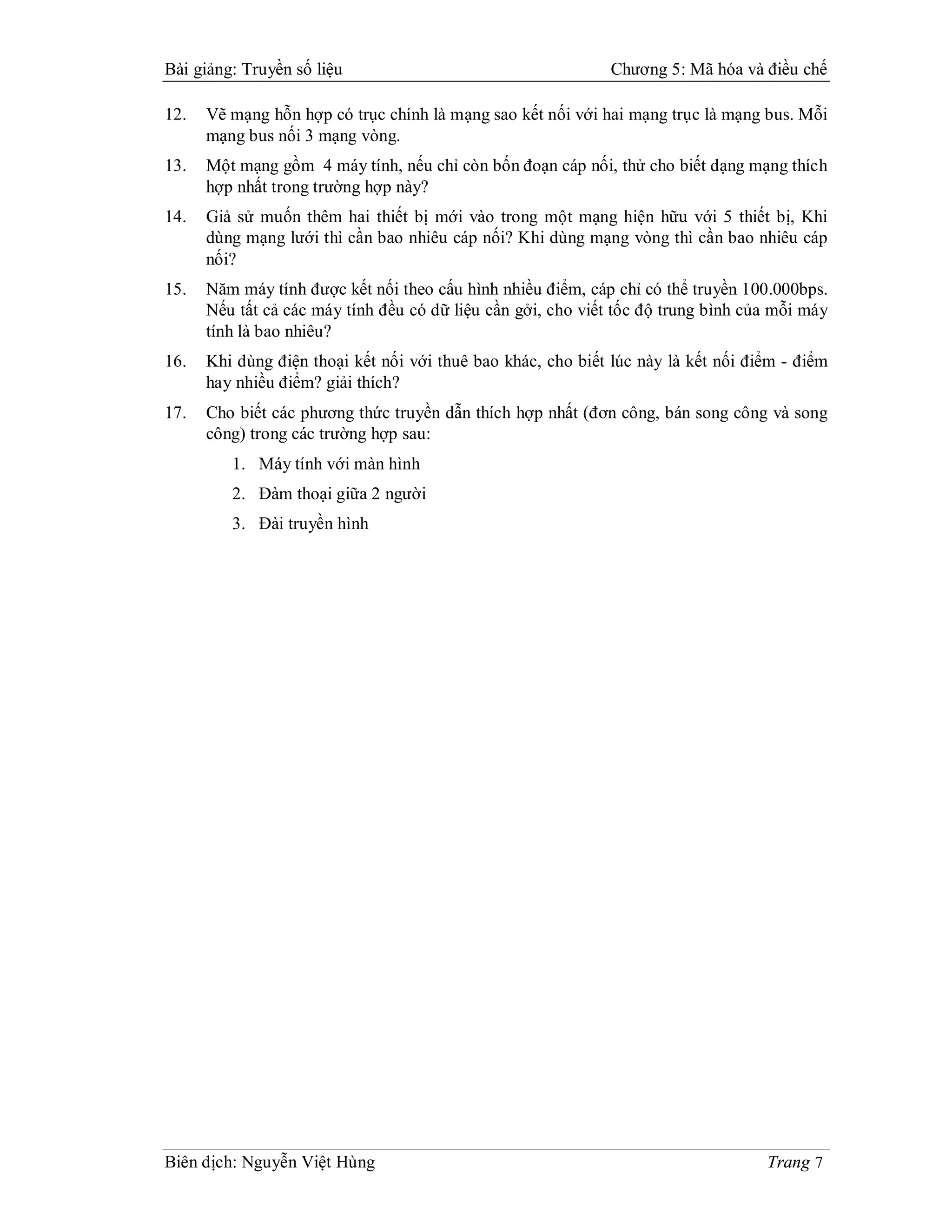 Bài giảng: Truyền số liệu                                    Chương 5: Mã hóa và điều chế

12.   Vẽ mạng hỗn hợp có trục chính là mạng sao kết nối với hai mạng trục là mạng bus. Mỗi
      mạng bus nối 3 mạng vòng.
13.   Một mạng gồm 4 máy tính, nếu chỉ còn bốn đoạn cáp nối, thử cho biết dạng mạng thích
      hợp nhất trong trường hợp này?
14.   Giả sử muốn thêm hai thiết bị mới vào trong một mạng hiện hữu với 5 thiết bị, Khi
      dùng mạng lưới thì cần bao nhiêu cáp nối? Khi dùng mạng vòng thì cần bao nhiêu cáp
      nối?
15.   Năm máy tính được kết nối theo cấu hình nhiều điểm, cáp chỉ có thể truyền 100.000bps.
      Nếu tất cả các máy tính đều có dữ liệu cần gởi, cho viết tốc độ trung bình của mỗi máy
      tính là bao nhiêu?
16.   Khi dùng điện thoại kết nối với thuê bao khác, cho biết lúc này là kết nối điểm - điểm
      hay nhiều điểm? giải thích?
17.   Cho biết các phương thức truyền dẫn thích hợp nhất (đơn công, bán song công và song
      công) trong các trường hợp sau:
         1. Máy tính với màn hình
         2. Đàm thoại giữa 2 người
         3. Đài truyền hình




Biên dịch: Nguyễn Việt Hùng                                                        Trang 7
 