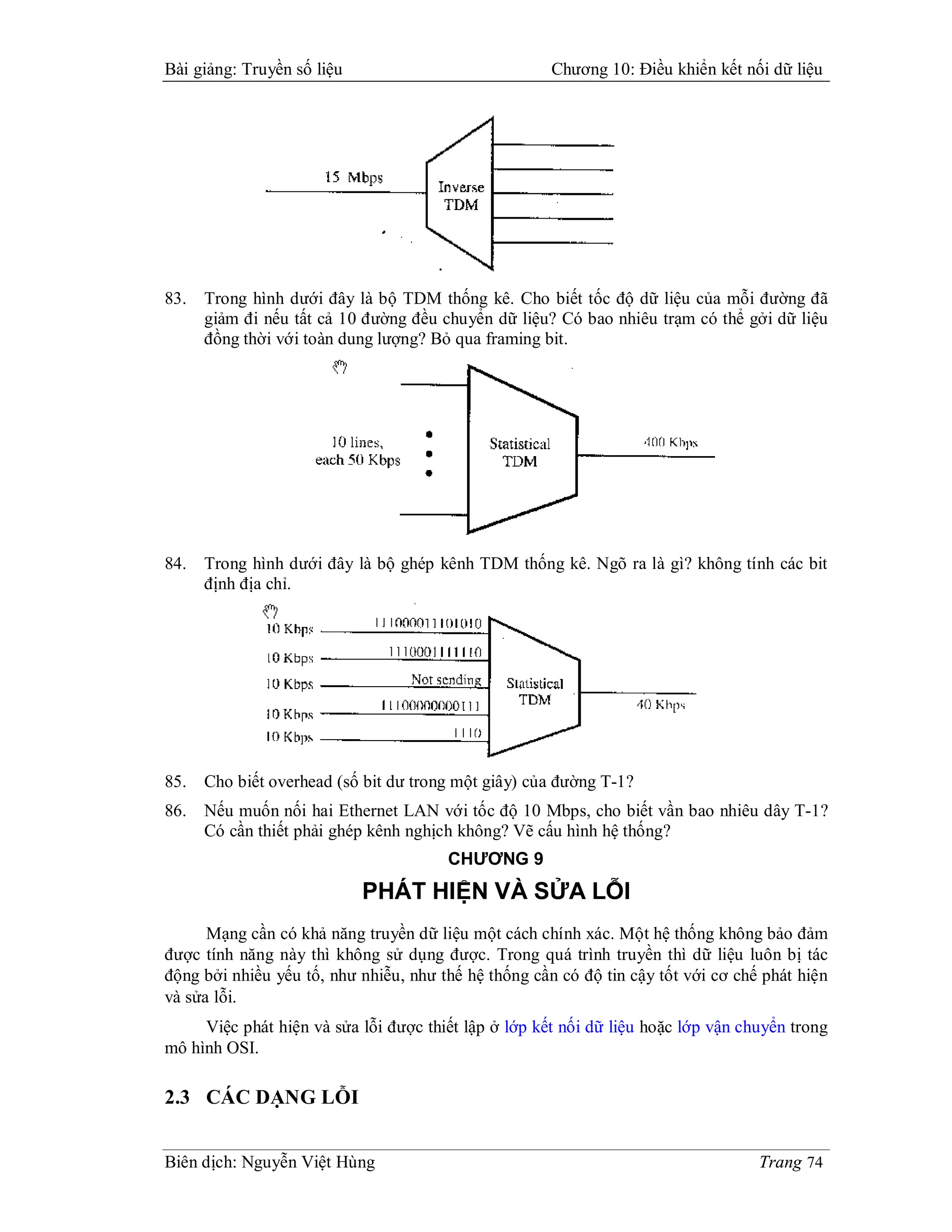 Bài giảng: Truyền số liệu                             Chương 10: Điều khiển kết nối dữ liệu




83.   Trong hình dưới đây là bộ TDM thống kê. Cho biết tốc độ dữ liệu của mỗi đường đã
      giảm đi nếu tất cả 10 đường đều chuyển dữ liệu? Có bao nhiêu trạm có thể gởi dữ liệu
      đồng thời với toàn dung lượng? Bỏ qua framing bit.




84.   Trong hình dưới đây là bộ ghép kênh TDM thống kê. Ngõ ra là gì? không tính các bit
      định địa chỉ.




85.   Cho biết overhead (số bit dư trong một giây) của đường T-1?
86.   Nếu muốn nối hai Ethernet LAN với tốc độ 10 Mbps, cho biết vần bao nhiêu dây T-1?
      Có cần thiết phải ghép kênh nghịch không? Vẽ cấu hình hệ thống?
                                       CHƯƠNG 9
                            PHÁT HIỆN VÀ SỬA LỖI
      Mạng cần có khả năng truyền dữ liệu một cách chính xác. Một hệ thống không bảo đảm
được tính năng này thì không sử dụng được. Trong quá trình truyền thì dữ liệu luôn bị tác
động bởi nhiều yếu tố, như nhiễu, như thế hệ thống cần có độ tin cậy tốt với cơ chế phát hiện
và sửa lỗi.
     Việc phát hiện và sửa lỗi được thiết lập ở lớp kết nối dữ liệu hoặc lớp vận chuyển trong
mô hình OSI.

2.3 CÁC DẠNG LỖI


Biên dịch: Nguyễn Việt Hùng                                                        Trang 74
 