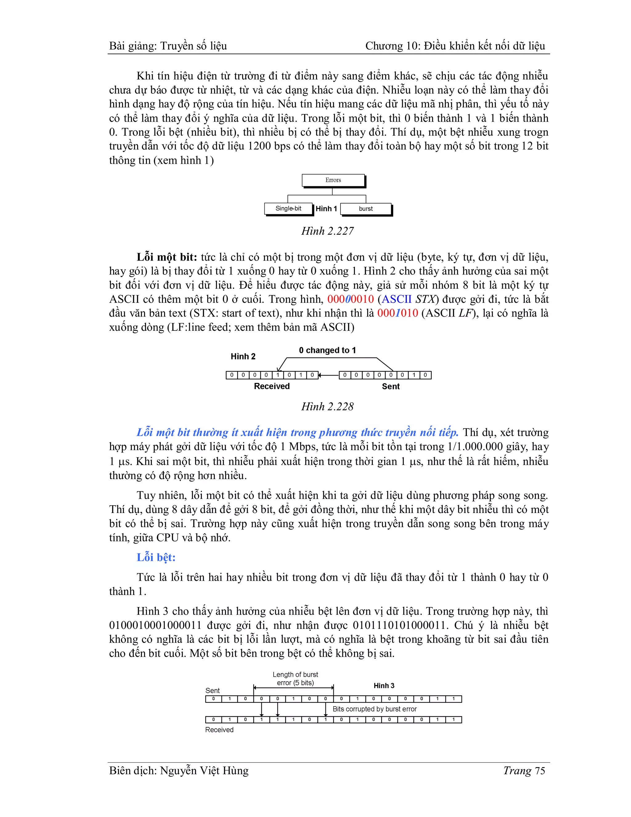 Bài giảng: Truyền số liệu                              Chương 10: Điều khiển kết nối dữ liệu

      Khi tín hiệu điện từ trường đi từ điểm này sang điểm khác, sẽ chịu các tác động nhiễu
chưa dự báo được từ nhiệt, từ và các dạng khác của điện. Nhiễu loạn này có thể làm thay đổi
hình dạng hay độ rộng của tín hiệu. Nếu tín hiệu mang các dữ liệu mã nhị phân, thì yếu tố này
có thể làm thay đổi ý nghĩa của dữ liệu. Trong lỗi một bit, thì 0 biến thành 1 và 1 biến thành
0. Trong lỗi bệt (nhiều bit), thì nhiều bị có thể bị thay đổi. Thí dụ, một bệt nhiễu xung trogn
truyền dẫn với tốc độ dữ liệu 1200 bps có thể làm thay đổi toàn bộ hay một số bit trong 12 bit
thông tin (xem hình 1)




                                         Hình 2.227

      Lỗi một bit: tức là chỉ có một bị trong một đơn vị dữ liệu (byte, ký tự, đơn vị dữ liệu,
hay gói) là bị thay đổi từ 1 xuống 0 hay từ 0 xuống 1. Hình 2 cho thấy ảnh hưởng của sai một
bit đối với đơn vị dữ liệu. Để hiểu được tác động này, giả sử mỗi nhóm 8 bit là một ký tự
ASCII có thêm một bit 0 ở cuối. Trong hình, 00000010 (ASCII STX) được gởi đi, tức là bắt
đầu văn bản text (STX: start of text), như khi nhận thì là 0001010 (ASCII LF), lại có nghĩa là
xuống dòng (LF:line feed; xem thêm bản mã ASCII)




                                         Hình 2.228

      Lỗi một bit thường ít xuất hiện trong phương thức truyền nối tiếp. Thí dụ, xét trường
hợp máy phát gởi dữ liệu với tốc độ 1 Mbps, tức là mỗi bit tồn tại trong 1/1.000.000 giây, hay
1 s. Khi sai một bit, thì nhiễu phải xuất hiện trong thời gian 1 s, như thế là rất hiếm, nhiễu
thường có độ rộng hơn nhiều.
       Tuy nhiên, lỗi một bit có thể xuất hiện khi ta gởi dữ liệu dùng phương pháp song song.
Thí dụ, dùng 8 dây dẫn để gởi 8 bit, để gởi đồng thời, như thế khi một dây bit nhiễu thì có một
bit có thể bị sai. Trường hợp này cũng xuất hiện trong truyền dẫn song song bên trong máy
tính, giữa CPU và bộ nhớ.
     Lỗi bệt:
      Tức là lỗi trên hai hay nhiều bit trong đơn vị dữ liệu đã thay đổi từ 1 thành 0 hay từ 0
thành 1.
     Hình 3 cho thấy ảnh hưởng của nhiễu bệt lên đơn vị dữ liệu. Trong trường hợp này, thì
0100010001000011 được gởi đi, như nhận được 0101110101000011. Chú ý là nhiễu bệt
không có nghĩa là các bit bị lỗi lần lượt, mà có nghĩa là bệt trong khoãng từ bit sai đầu tiên
cho đến bit cuối. Một số bit bên trong bệt có thể không bị sai.




Biên dịch: Nguyễn Việt Hùng                                                          Trang 75
 