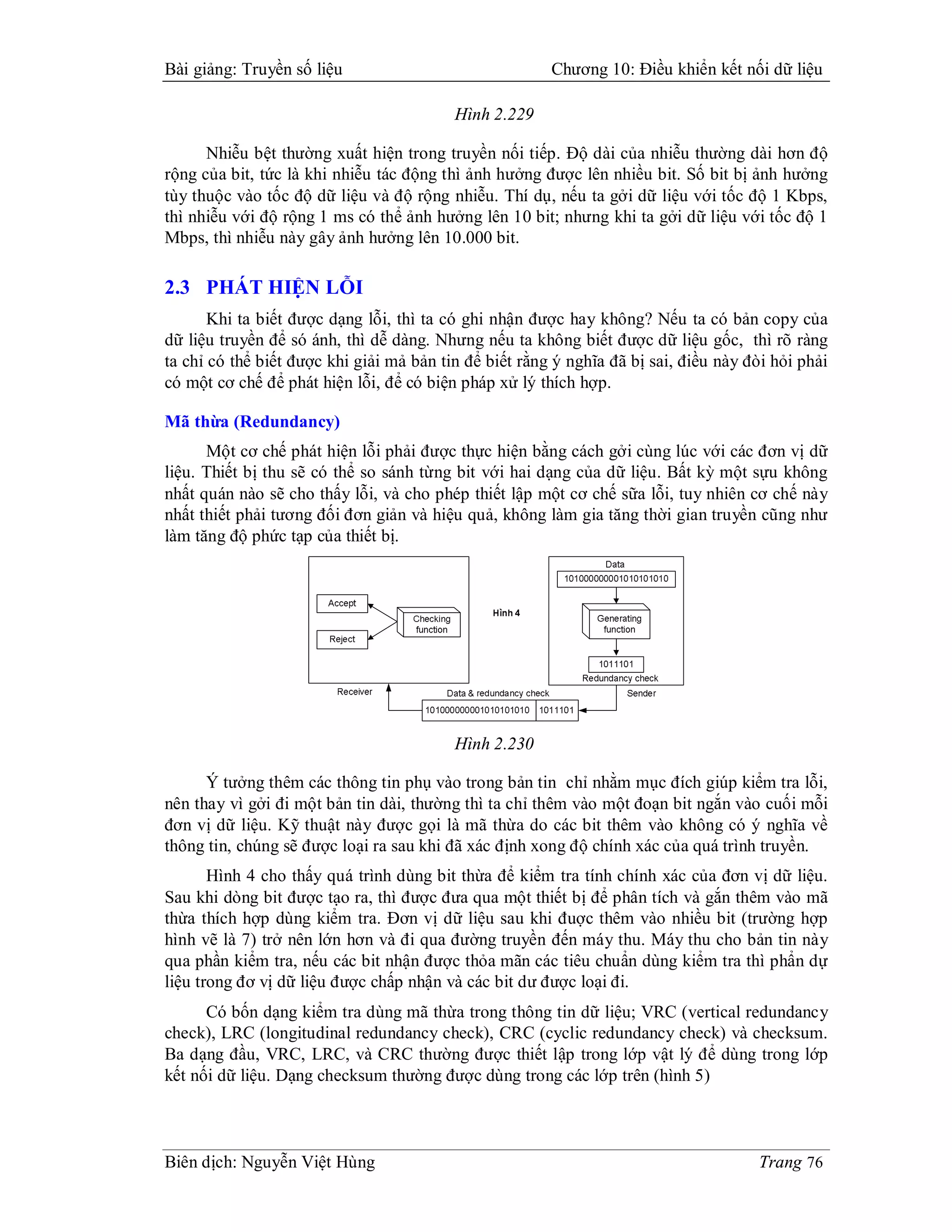 Bài giảng: Truyền số liệu                               Chương 10: Điều khiển kết nối dữ liệu

                                          Hình 2.229

      Nhiễu bệt thường xuất hiện trong truyền nối tiếp. Độ dài của nhiễu thường dài hơn độ
rộng của bit, tức là khi nhiễu tác động thì ảnh hưởng được lên nhiều bit. Số bit bị ảnh hưởng
tùy thuộc vào tốc độ dữ liệu và độ rộng nhiễu. Thí dụ, nếu ta gởi dữ liệu với tốc độ 1 Kbps,
thì nhiễu với độ rộng 1 ms có thể ảnh hưởng lên 10 bit; nhưng khi ta gởi dữ liệu với tốc độ 1
Mbps, thì nhiễu này gây ảnh hưởng lên 10.000 bit.

2.3 PHÁT HIỆN LỖI
       Khi ta biết được dạng lỗi, thì ta có ghi nhận được hay không? Nếu ta có bản copy của
dữ liệu truyền để só ánh, thì dễ dàng. Nhưng nếu ta không biết được dữ liệu gốc, thì rõ ràng
ta chỉ có thể biết được khi giải mả bản tin để biết rằng ý nghĩa đã bị sai, điều này đòi hỏi phải
có một cơ chế để phát hiện lỗi, để có biện pháp xử lý thích hợp.

Mã thừa (Redundancy)
      Một cơ chế phát hiện lỗi phải được thực hiện bằng cách gởi cùng lúc với các đơn vị dữ
liệu. Thiết bị thu sẽ có thể so sánh từng bit với hai dạng của dữ liệu. Bất kỳ một sựu không
nhất quán nào sẽ cho thấy lỗi, và cho phép thiết lập một cơ chế sữa lỗi, tuy nhiên cơ chế này
nhất thiết phải tương đối đơn giản và hiệu quả, không làm gia tăng thời gian truyền cũng như
làm tăng độ phức tạp của thiết bị.




                                          Hình 2.230

      Ý tưởng thêm các thông tin phụ vào trong bản tin chỉ nhằm mục đích giúp kiểm tra lỗi,
nên thay vì gởi đi một bản tin dài, thường thì ta chỉ thêm vào một đoạn bit ngắn vào cuối mỗi
đơn vị dữ liệu. Kỹ thuật này được gọi là mã thừa do các bit thêm vào không có ý nghĩa về
thông tin, chúng sẽ được loại ra sau khi đã xác định xong độ chính xác của quá trình truyền.
       Hình 4 cho thấy quá trình dùng bit thừa để kiểm tra tính chính xác của đơn vị dữ liệu.
Sau khi dòng bit được tạo ra, thì được đưa qua một thiết bị để phân tích và gắn thêm vào mã
thừa thích hợp dùng kiểm tra. Đơn vị dữ liệu sau khi đuợc thêm vào nhiều bit (trường hợp
hình vẽ là 7) trở nên lớn hơn và đi qua đường truyền đến máy thu. Máy thu cho bản tin này
qua phần kiểm tra, nếu các bit nhận được thỏa mãn các tiêu chuẩn dùng kiểm tra thì phẩn dự
liệu trong đơ vị dữ liệu được chấp nhận và các bit dư được loại đi.
      Có bốn dạng kiểm tra dùng mã thừa trong thông tin dữ liệu; VRC (vertical redundancy
check), LRC (longitudinal redundancy check), CRC (cyclic redundancy check) và checksum.
Ba dạng đầu, VRC, LRC, và CRC thường được thiết lập trong lớp vật lý để dùng trong lớp
kết nối dữ liệu. Dạng checksum thường được dùng trong các lớp trên (hình 5)



Biên dịch: Nguyễn Việt Hùng                                                           Trang 76
 