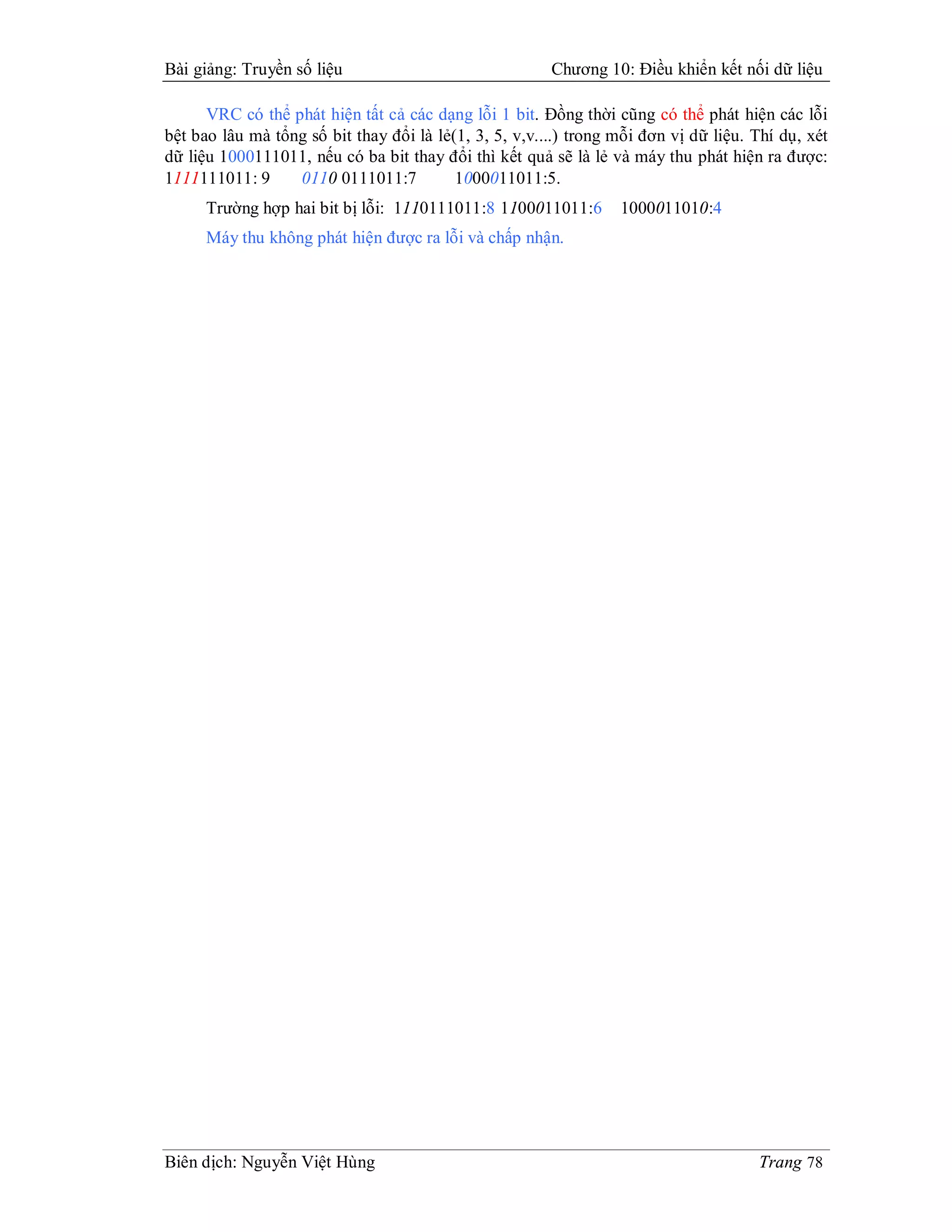Bài giảng: Truyền số liệu                               Chương 10: Điều khiển kết nối dữ liệu

      VRC có thể phát hiện tất cả các dạng lỗi 1 bit. Đồng thời cũng có thể phát hiện các lỗi
bệt bao lâu mà tổng số bit thay đổi là lẻ(1, 3, 5, v,v....) trong mỗi đơn vị dữ liệu. Thí dụ, xét
dữ liệu 1000111011, nếu có ba bit thay đổi thì kết quả sẽ là lẻ và máy thu phát hiện ra được:
1111111011: 9     0110 0111011:7          1000011011:5.
      Trường hợp hai bit bị lỗi: 1110111011:8 1100011011:6        1000011010:4
      Máy thu không phát hiện được ra lỗi và chấp nhận.




Biên dịch: Nguyễn Việt Hùng                                                           Trang 78
 