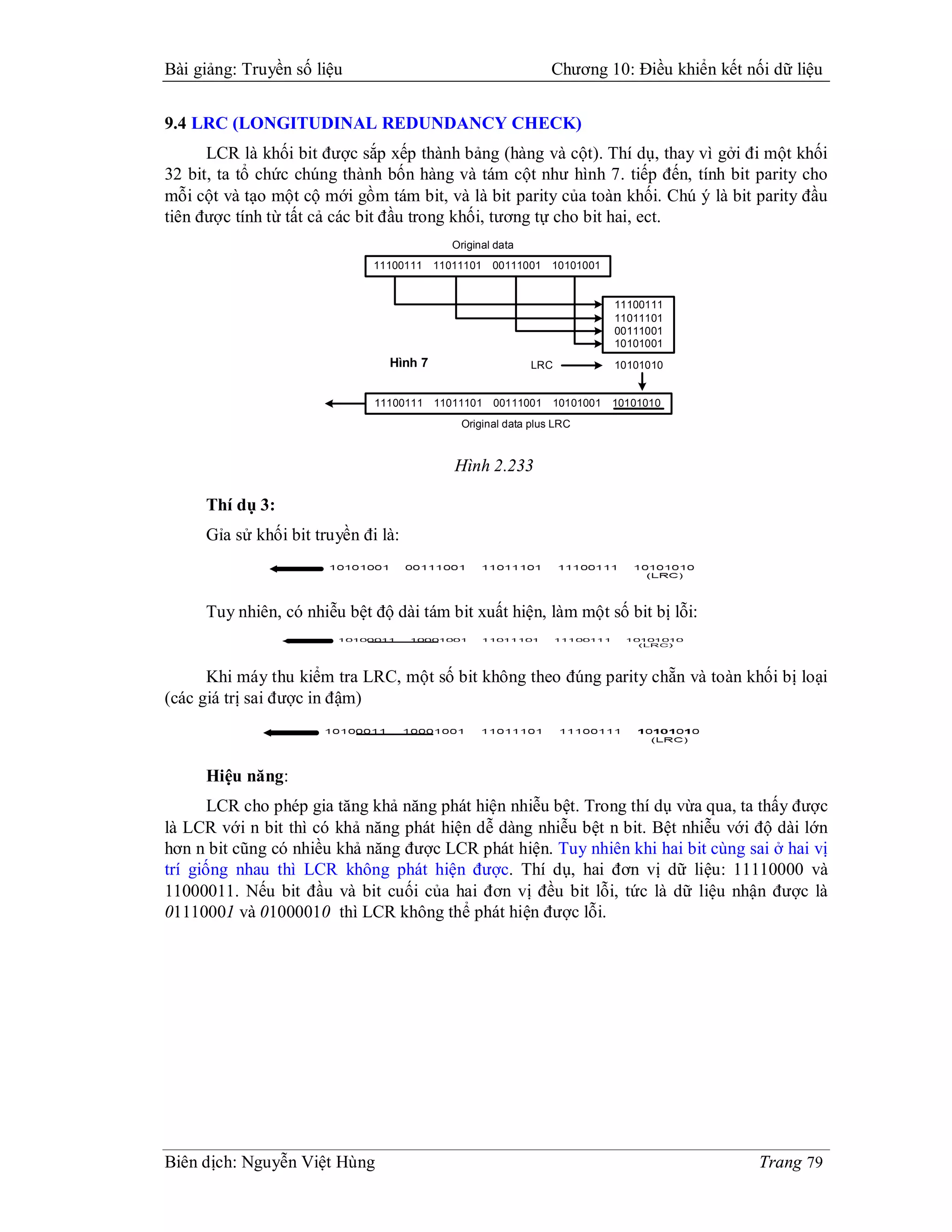 Bài giảng: Truyền số liệu                                      Chương 10: Điều khiển kết nối dữ liệu


9.4 LRC (LONGITUDINAL REDUNDANCY CHECK)
      LCR là khối bit được sắp xếp thành bảng (hàng và cột). Thí dụ, thay vì gởi đi một khối
32 bit, ta tổ chức chúng thành bốn hàng và tám cột như hình 7. tiếp đến, tính bit parity cho
mỗi cột và tạo một cộ mới gồm tám bit, và là bit parity của toàn khối. Chú ý là bit parity đầu
tiên được tính từ tất cả các bit đầu trong khối, tương tự cho bit hai, ect.
                                            Original data
                              11100111   11011101   00111001   10101001


                                                                          11100111
                                                                          11011101
                                                                          00111001
                                                                          10101001
                                Hình 7                      LRC           10101010


                              11100111   11011101   00111001   10101001   10101010
                                             Original data plus LRC



                                            Hình 2.233

     Thí dụ 3:
     Gỉa sử khối bit truyền đi là:



     Tuy nhiên, có nhiễu bệt độ dài tám bit xuất hiện, làm một số bit bị lỗi:


      Khi máy thu kiểm tra LRC, một số bit không theo đúng parity chẵn và toàn khối bị loại
(các giá trị sai được in đậm)



     Hiệu năng:
       LCR cho phép gia tăng khả năng phát hiện nhiễu bệt. Trong thí dụ vừa qua, ta thấy được
là LCR với n bit thì có khả năng phát hiện dễ dàng nhiễu bệt n bit. Bệt nhiễu với độ dài lớn
hơn n bit cũng có nhiều khả năng được LCR phát hiện. Tuy nhiên khi hai bit cùng sai ở hai vị
trí giống nhau thì LCR không phát hiện được. Thí dụ, hai đơn vị dữ liệu: 11110000 và
11000011. Nếu bit đầu và bit cuối của hai đơn vị đều bit lỗi, tức là dữ liệu nhận được là
01110001 và 01000010 thì LCR không thể phát hiện được lỗi.




Biên dịch: Nguyễn Việt Hùng                                                                Trang 79
 