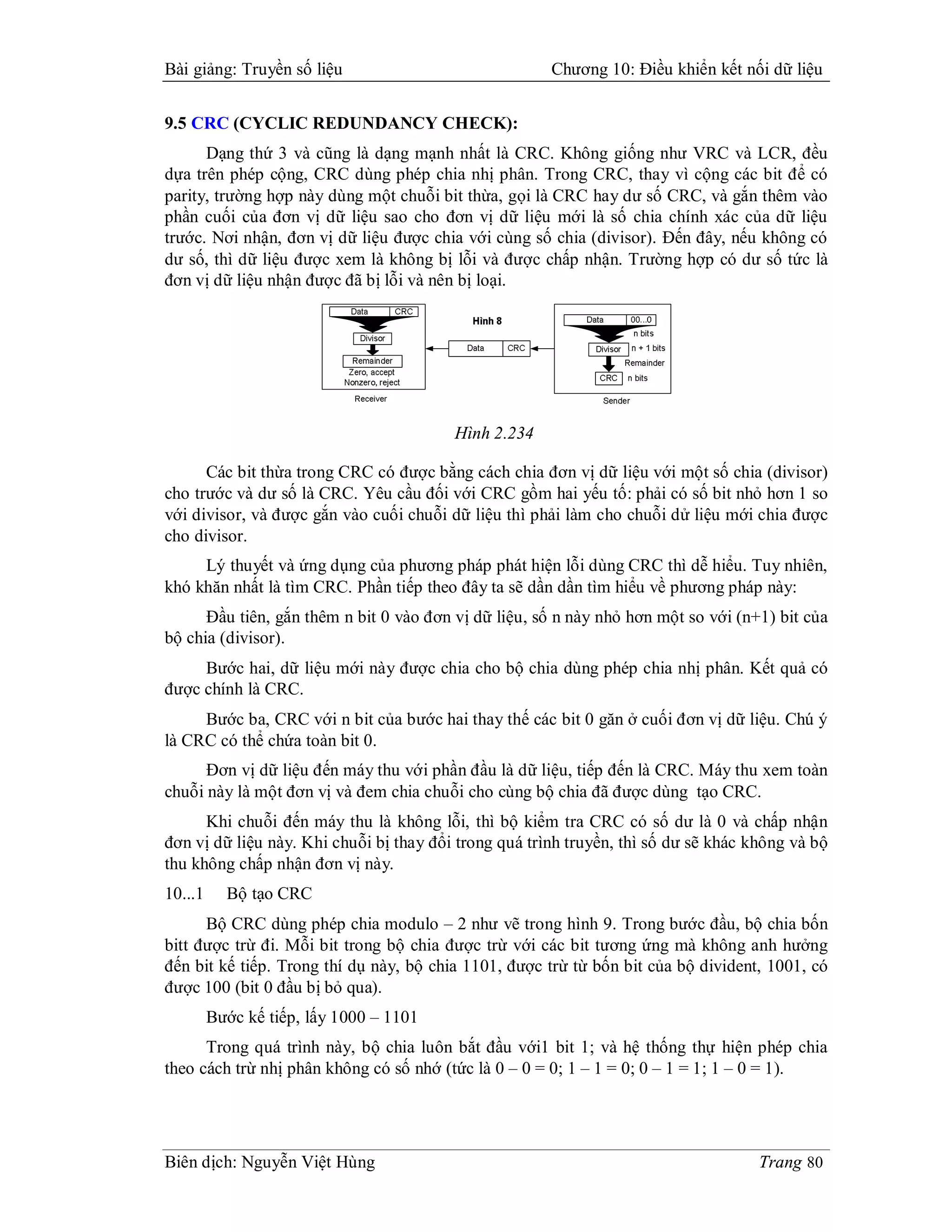 Bài giảng: Truyền số liệu                              Chương 10: Điều khiển kết nối dữ liệu


9.5 CRC (CYCLIC REDUNDANCY CHECK):
      Dạng thứ 3 và cũng là dạng mạnh nhất là CRC. Không giống như VRC và LCR, đều
dựa trên phép cộng, CRC dùng phép chia nhị phân. Trong CRC, thay vì cộng các bit để có
parity, trường hợp này dùng một chuỗi bit thừa, gọi là CRC hay dư số CRC, và gắn thêm vào
phần cuối của đơn vị dữ liệu sao cho đơn vị dữ liệu mới là số chia chính xác của dữ liệu
trước. Nơi nhận, đơn vị dữ liệu được chia với cùng số chia (divisor). Đến đây, nếu không có
dư số, thì dữ liệu được xem là không bị lỗi và được chấp nhận. Trường hợp có dư số tức là
đơn vị dữ liệu nhận được đã bị lỗi và nên bị loại.




                                         Hình 2.234

      Các bit thừa trong CRC có được bằng cách chia đơn vị dữ liệu với một số chia (divisor)
cho trước và dư số là CRC. Yêu cầu đối với CRC gồm hai yếu tố: phải có số bit nhỏ hơn 1 so
với divisor, và được gắn vào cuối chuỗi dữ liệu thì phải làm cho chuỗi dử liệu mới chia được
cho divisor.
     Lý thuyết và ứng dụng của phương pháp phát hiện lỗi dùng CRC thì dễ hiểu. Tuy nhiên,
khó khăn nhất là tìm CRC. Phần tiếp theo đây ta sẽ dần dần tìm hiểu về phương pháp này:
      Đầu tiên, gắn thêm n bit 0 vào đơn vị dữ liệu, số n này nhỏ hơn một so với (n+1) bit của
bộ chia (divisor).
     Bước hai, dữ liệu mới này được chia cho bộ chia dùng phép chia nhị phân. Kết quả có
được chính là CRC.
     Bước ba, CRC với n bit của bước hai thay thế các bit 0 găn ở cuối đơn vị dữ liệu. Chú ý
là CRC có thể chứa toàn bit 0.
      Đơn vị dữ liệu đến máy thu với phần đầu là dữ liệu, tiếp đến là CRC. Máy thu xem toàn
chuỗi này là một đơn vị và đem chia chuỗi cho cùng bộ chia đã được dùng tạo CRC.
      Khi chuỗi đến máy thu là không lỗi, thì bộ kiểm tra CRC có số dư là 0 và chấp nhận
đơn vị dữ liệu này. Khi chuỗi bị thay đổi trong quá trình truyền, thì số dư sẽ khác không và bộ
thu không chấp nhận đơn vị này.
10...1     Bộ tạo CRC
      Bộ CRC dùng phép chia modulo – 2 như vẽ trong hình 9. Trong bước đầu, bộ chia bốn
bitt được trừ đi. Mỗi bit trong bộ chia được trừ với các bit tương ứng mà không anh hưởng
đến bit kế tiếp. Trong thí dụ này, bộ chia 1101, được trừ từ bốn bit của bộ divident, 1001, có
được 100 (bit 0 đầu bị bỏ qua).
         Bước kế tiếp, lấy 1000 – 1101
      Trong quá trình này, bộ chia luôn bắt đầu với1 bit 1; và hệ thống thự hiện phép chia
theo cách trừ nhị phân không có số nhớ (tức là 0 – 0 = 0; 1 – 1 = 0; 0 – 1 = 1; 1 – 0 = 1).




Biên dịch: Nguyễn Việt Hùng                                                          Trang 80
 
