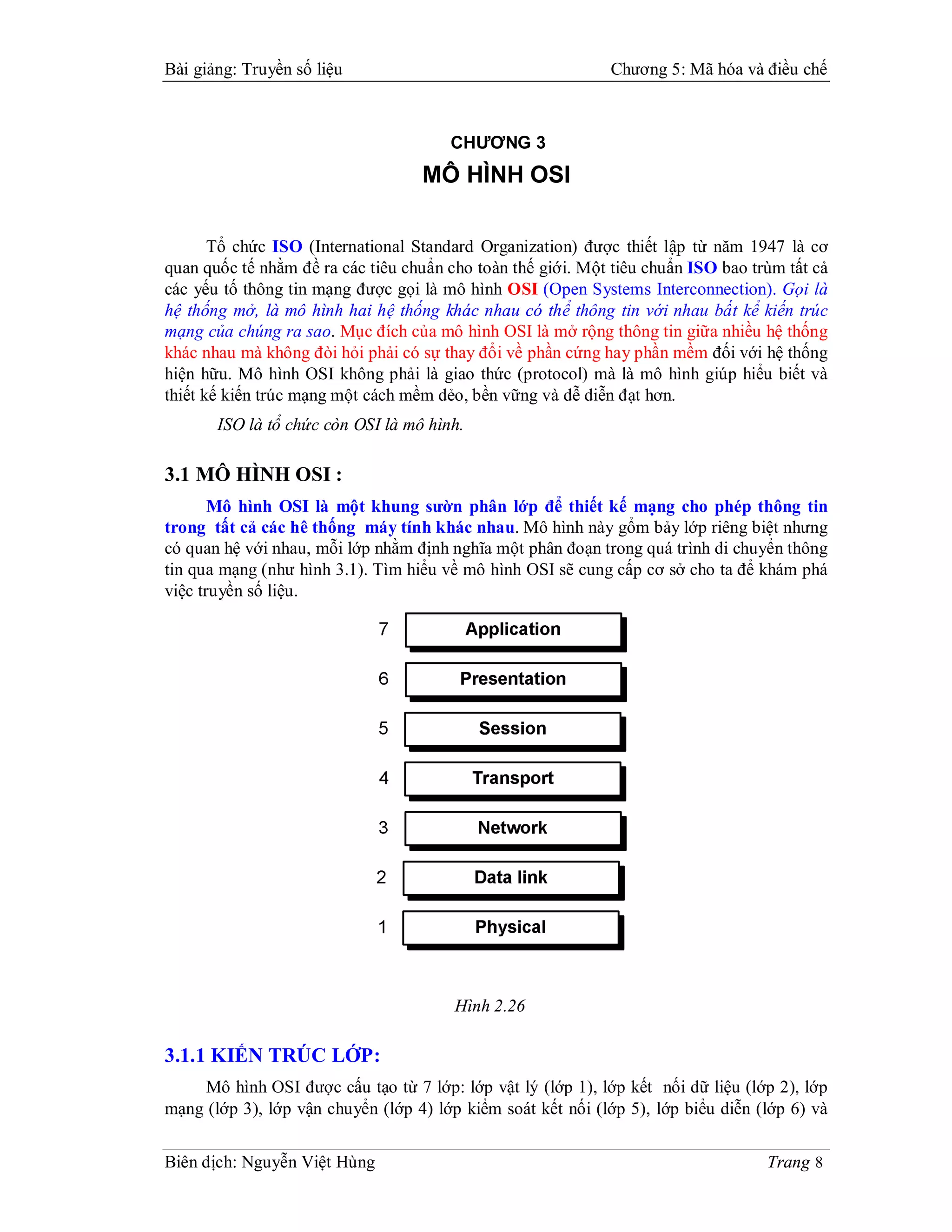 Bài giảng: Truyền số liệu                                    Chương 5: Mã hóa và điều chế



                                       CHƯƠNG 3
                                   MÔ HÌNH OSI

       Tổ chức ISO (International Standard Organization) được thiết lập từ năm 1947 là cơ
quan quốc tế nhằm đề ra các tiêu chuẩn cho toàn thế giới. Một tiêu chuẩn ISO bao trùm tất cả
các yếu tố thông tin mạng được gọi là mô hình OSI (Open Systems Interconnection). Gọi là
hệ thống mở, là mô hình hai hệ thống khác nhau có thể thông tin với nhau bất kể kiến trúc
mạng của chúng ra sao. Mục đích của mô hình OSI là mở rộng thông tin giữa nhiều hệ thống
khác nhau mà không đòi hỏi phải có sự thay đổi về phần cứng hay phần mềm đối với hệ thống
hiện hữu. Mô hình OSI không phải là giao thức (protocol) mà là mô hình giúp hiểu biết và
thiết kế kiến trúc mạng một cách mềm dẻo, bền vững và dễ diễn đạt hơn.
       ISO là tổ chức còn OSI là mô hình.

3.1 MÔ HÌNH OSI :
       Mô hình OSI là một khung sườn phân lớp để thiết kế mạng cho phép thông tin
trong tất cả các hê thống máy tính khác nhau. Mô hình này gổm bảy lớp riêng biệt nhưng
có quan hệ với nhau, mỗi lớp nhằm định nghĩa một phân đoạn trong quá trình di chuyển thông
tin qua mạng (như hình 3.1). Tìm hiểu về mô hình OSI sẽ cung cấp cơ sở cho ta để khám phá
việc truyền số liệu.




                                        Hình 2.26

3.1.1 KIẾN TRÚC LỚP:
    Mô hình OSI được cấu tạo từ 7 lớp: lớp vật lý (lớp 1), lớp kết nối dữ liệu (lớp 2), lớp
mạng (lớp 3), lớp vận chuyển (lớp 4) lớp kiểm soát kết nối (lớp 5), lớp biểu diễn (lớp 6) và


Biên dịch: Nguyễn Việt Hùng                                                        Trang 8
 
