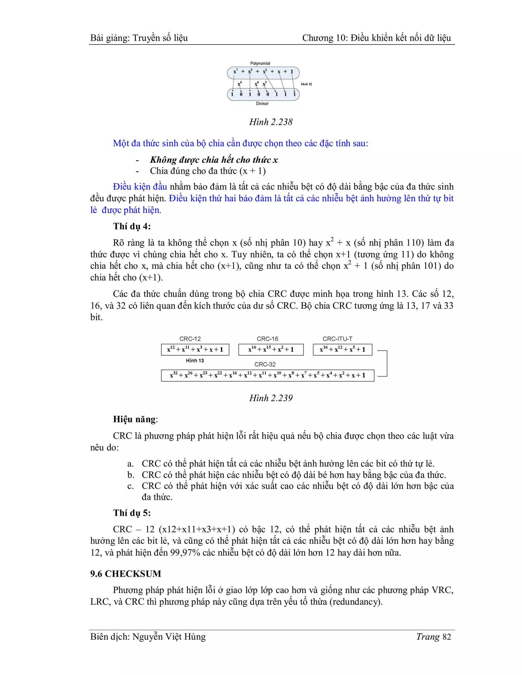 Bài giảng: Truyền số liệu                             Chương 10: Điều khiển kết nối dữ liệu




                                         Hình 2.238

     Một đa thức sinh của bộ chia cần được chọn theo các đặc tính sau:
           -   Không được chia hết cho thức x
           -   Chia đúng cho đa thức (x + 1)
     Điều kiện đầu nhằm bảo đảm là tất cả các nhiễu bệt có độ dài bằng bậc của đa thức sinh
đều được phát hiện. Điều kiện thứ hai bảo đảm là tất cả các nhiễu bệt ảnh hưởng lên thứ tự bit
lẻ được phát hiện.
     Thí dụ 4:
      Rõ ràng là ta không thể chọn x (số nhị phân 10) hay x2 + x (số nhị phân 110) làm đa
thức được vì chúng chia hết cho x. Tuy nhiên, ta có thể chọn x+1 (tương ứng 11) do không
chia hết cho x, mà chia hết cho (x+1), cũng như ta có thể chọn x2 + 1 (số nhị phân 101) do
chia hết cho (x+1).
      Các đa thức chuẩn dùng trong bộ chia CRC được minh họa trong hình 13. Các số 12,
16, và 32 có liên quan đến kích thước của dư số CRC. Bộ chia CRC tương ứng là 13, 17 và 33
bit.




                                         Hình 2.239

     Hiệu năng:
     CRC là phương pháp phát hiện lỗi rất hiệu quả nếu bộ chia được chọn theo các luật vừa
nêu do:
         a. CRC có thể phát hiện tất cả các nhiễu bệt ảnh hưởng lên các bit có thứ tự lẻ.
         b. CRC có thể phát hiện các nhiễu bệt có độ dài bé hơn hay bằng bậc của đa thức.
         c. CRC có thể phát hiện với xác suất cao các nhiễu bệt có độ dài lớn hơn bậc của
            đa thức.
     Thí dụ 5:
      CRC – 12 (x12+x11+x3+x+1) có bậc 12, có thể phát hiện tất cả các nhiễu bệt ảnh
hưởng lên các bit lẻ, và cũng có thể phát hiện tất cả các nhiễu bệt có độ dài lớn hơn hay bằng
12, và phát hiện đến 99,97% các nhiễu bệt có độ dài lớn hơn 12 hay dài hơn nữa.

9.6 CHECKSUM
     Phương pháp phát hiện lỗi ở giao lớp lớp cao hơn và giống như các phương pháp VRC,
LRC, và CRC thì phương pháp này cũng dựa trên yếu tố thừa (redundancy).


Biên dịch: Nguyễn Việt Hùng                                                         Trang 82
 