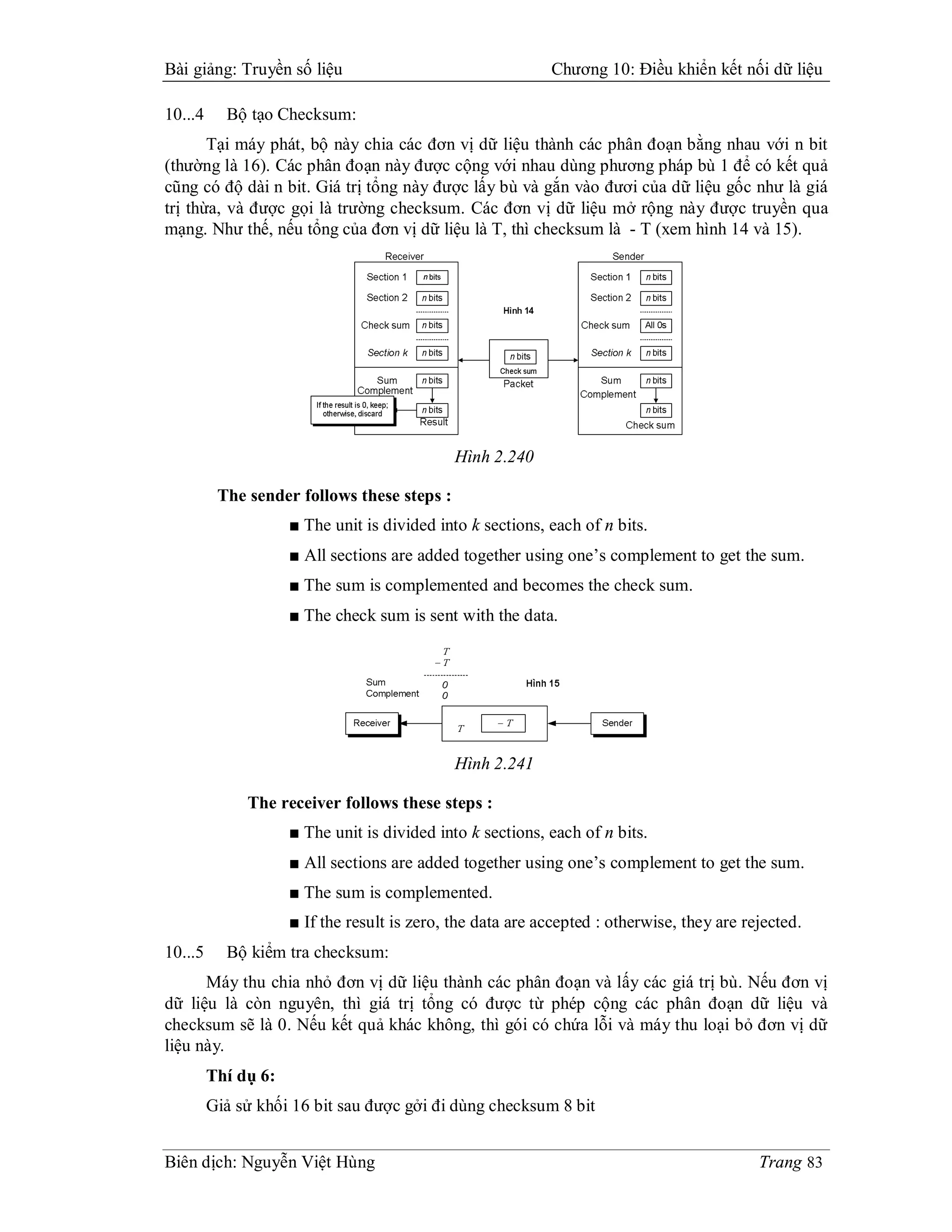 Bài giảng: Truyền số liệu                                   Chương 10: Điều khiển kết nối dữ liệu

10...4     Bộ tạo Checksum:
       Tại máy phát, bộ này chia các đơn vị dữ liệu thành các phân đoạn bằng nhau với n bit
(thường là 16). Các phân đoạn này được cộng với nhau dùng phương pháp bù 1 để có kết quả
cũng có độ dài n bit. Giá trị tổng này được lấy bù và gắn vào đươi của dữ liệu gốc như là giá
trị thừa, và được gọi là trường checksum. Các đơn vị dữ liệu mở rộng này được truyền qua
mạng. Như thế, nếu tổng của đơn vị dữ liệu là T, thì checksum là - T (xem hình 14 và 15).




                                              Hình 2.240

          The sender follows these steps :
                     ■ The unit is divided into k sections, each of n bits.
                     ■ All sections are added together using one’s complement to get the sum.
                     ■ The sum is complemented and becomes the check sum.
                     ■ The check sum is sent with the data.




                                              Hình 2.241

              The receiver follows these steps :
                     ■ The unit is divided into k sections, each of n bits.
                     ■ All sections are added together using one’s complement to get the sum.
                     ■ The sum is complemented.
                     ■ If the result is zero, the data are accepted : otherwise, they are rejected.
10...5     Bộ kiểm tra checksum:
      Máy thu chia nhỏ đơn vị dữ liệu thành các phân đoạn và lấy các giá trị bù. Nếu đơn vị
dữ liệu là còn nguyên, thì giá trị tổng có được từ phép cộng các phân đoạn dữ liệu và
checksum sẽ là 0. Nếu kết quả khác không, thì gói có chứa lỗi và máy thu loại bỏ đơn vị dữ
liệu này.
         Thí dụ 6:
         Giả sử khối 16 bit sau được gởi đi dùng checksum 8 bit


Biên dịch: Nguyễn Việt Hùng                                                                 Trang 83
 