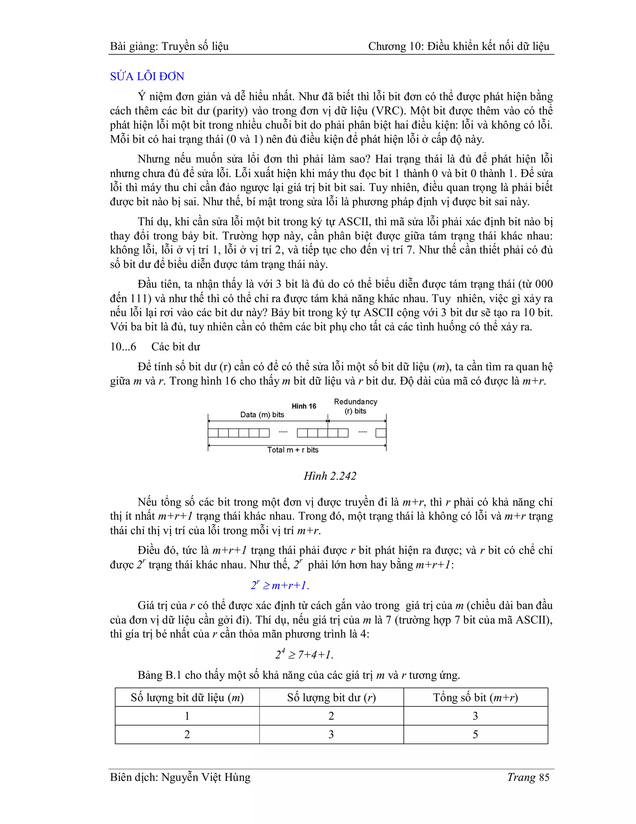 Bài giảng: Truyền số liệu                                 Chương 10: Điều khiển kết nối dữ liệu

SỬA LỖI ĐƠN
      Ý niệm đơn giản và dễ hiểu nhất. Như đã biết thì lỗi bit đơn có thể được phát hiện bằng
cách thêm các bit dư (parity) vào trong đơn vị dữ liệu (VRC). Một bit được thêm vào có thể
phát hiện lỗi một bit trong nhiều chuỗi bit do phải phân biệt hai điều kiện: lỗi và không có lỗi.
Mỗi bit có hai trạng thái (0 và 1) nên đủ điều kiện để phát hiện lỗi ở cấp độ này.
       Nhưng nếu muốn sửa lổi đơn thì phải làm sao? Hai trạng thái là đủ để phát hiện lỗi
nhưng chưa đủ để sửa lỗi. Lỗi xuất hiện khi máy thu đọc bit 1 thành 0 và bit 0 thành 1. Để sửa
lỗi thì máy thu chỉ cần đảo ngược lại giá trị bit bit sai. Tuy nhiên, điều quan trọng là phải biết
được bit nào bị sai. Như thế, bí mật trong sửa lỗi là phương pháp định vị được bit sai này.
       Thí dụ, khi cần sửa lỗi một bit trong ký tự ASCII, thì mã sửa lỗi phải xác định bit nào bị
thay đổi trong bảy bit. Trường hợp này, cần phân biệt được giữa tám trạng thái khác nhau:
không lỗi, lỗi ở vị trí 1, lỗi ở vị trí 2, và tiếp tục cho đến vị trí 7. Như thế cần thiết phải có đủ
số bit dư để biểu diễn được tám trạng thái này.
      Đầu tiên, ta nhận thấy là với 3 bit là đủ do có thể biểu diễn được tám trạng thái (từ 000
đến 111) và như thế thì có thể chỉ ra được tám khả năng khác nhau. Tuy nhiên, việc gì xảy ra
nếu lỗi lại rơi vào các bit dư này? Bảy bit trong ký tự ASCII cộng với 3 bit dư sẽ tạo ra 10 bit.
Với ba bit là đủ, tuy nhiên cần có thêm các bit phụ cho tất cả các tình huống có thể xảy ra.
10...6     Các bit dư
      Để tính số bit dư (r) cần có để có thể sửa lỗi một số bit dữ liệu (m), ta cần tìm ra quan hệ
giữa m và r. Trong hình 16 cho thấy m bit dữ liệu và r bit dư. Độ dài của mã có được là m+r.




                                            Hình 2.242

       Nếu tổng số các bit trong một đơn vị được truyền đi là m+r, thì r phải có khả năng chỉ
thị ít nhất m+r+1 trạng thái khác nhau. Trong đó, một trạng thái là không có lỗi và m+r trạng
thái chỉ thị vị trí của lỗi trong mỗi vị trí m+r.
     Điều đó, tức là m+r+1 trạng thái phải được r bit phát hiện ra được; và r bit có chể chỉ
được 2r trạng thái khác nhau. Như thế, 2r phải lớn hơn hay bằng m+r+1:
                                2r  m+r+1.
       Giá trị của r có thể được xác định từ cách gắn vào trong giá trị của m (chiều dài ban đầu
của đơn vị dữ liệu cần gởi đi). Thí dụ, nếu giá trị của m là 7 (trường hợp 7 bit của mã ASCII),
thì gía trị bé nhất của r cần thỏa mãn phương trình là 4:
                                     2 4  7+4+1.
         Bảng B.1 cho thấy một số khả năng của các giá trị m và r tương ứng.
    Số lượng bit dữ liệu (m)            Số lượng bit dư (r)              Tổng số bit (m+r)
                  1                              2                                3
                  2                              3                                5


Biên dịch: Nguyễn Việt Hùng                                                               Trang 85
 