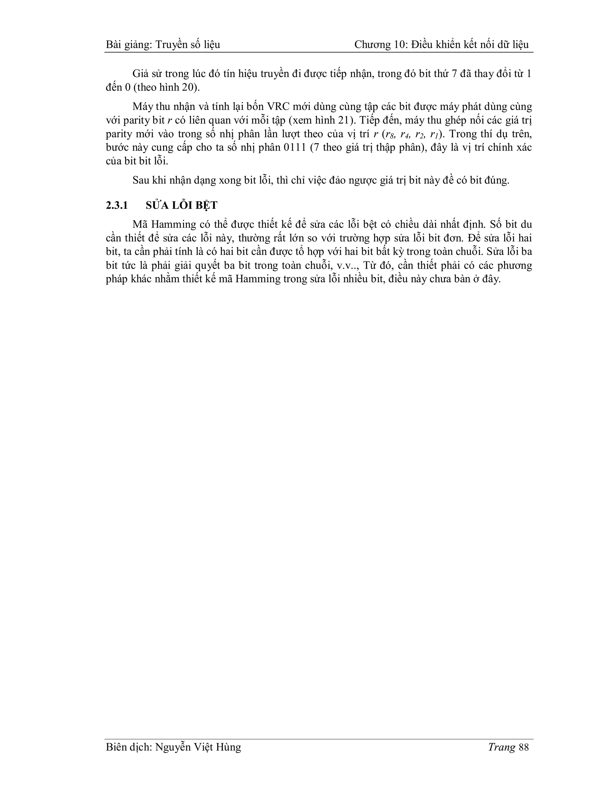 Bài giảng: Truyền số liệu                                 Chương 10: Điều khiển kết nối dữ liệu

      Giả sử trong lúc đó tín hiệu truyền đi được tiếp nhận, trong đó bit thứ 7 đã thay đổi từ 1
đến 0 (theo hình 20).
      Máy thu nhận và tính lại bốn VRC mới dùng cùng tập các bit được máy phát dùng cùng
với parity bit r có liên quan với mỗi tập (xem hình 21). Tiếp đến, máy thu ghép nối các giá trị
parity mới vào trong số nhị phân lần lượt theo của vị trí r (r8, r4, r2, r1). Trong thí dụ trên,
bước này cung cấp cho ta số nhị phân 0111 (7 theo giá trị thập phân), đây là vị trí chính xác
của bit bit lỗi.
        Sau khi nhận dạng xong bit lỗi, thì chỉ việc đảo ngược giá trị bit này đề có bit đúng.

2.3.1      SỬA LỖI BỆT
       Mã Hamming có thể được thiết kế để sửa các lỗi bệt có chiều dài nhất định. Số bit du
cần thiết để sửa các lỗi này, thường rất lớn so với trường hợp sửa lỗi bit đơn. Để sửa lỗi hai
bit, ta cần phải tính là có hai bit cần được tổ hợp với hai bit bất kỳ trong toàn chuỗi. Sửa lỗi ba
bit tức là phải giải quyết ba bit trong toàn chuỗi, v.v.., Từ đó, cần thiết phải có các phương
pháp khác nhằm thiết kế mã Hamming trong sửa lỗi nhiều bit, điều này chưa bàn ở đây.




Biên dịch: Nguyễn Việt Hùng                                                              Trang 88
 