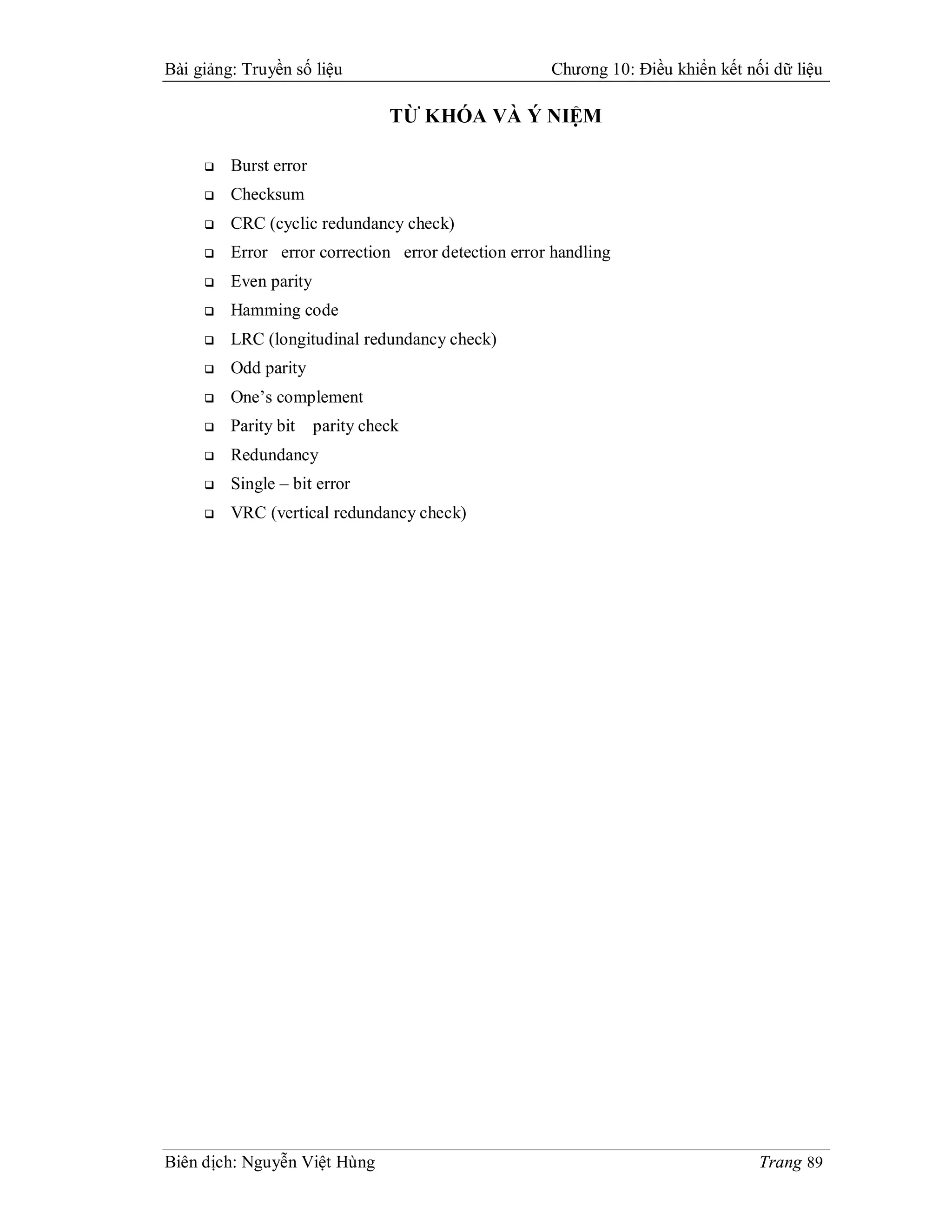Bài giảng: Truyền số liệu                            Chương 10: Điều khiển kết nối dữ liệu

                                 TỪ KHÓA VÀ Ý NIỆM

        Burst error
        Checksum
        CRC (cyclic redundancy check)
        Error error correction error detection error handling
        Even parity
        Hamming code
        LRC (longitudinal redundancy check)
        Odd parity
        One’s complement
        Parity bit    parity check
        Redundancy
        Single – bit error
        VRC (vertical redundancy check)




Biên dịch: Nguyễn Việt Hùng                                                      Trang 89
 