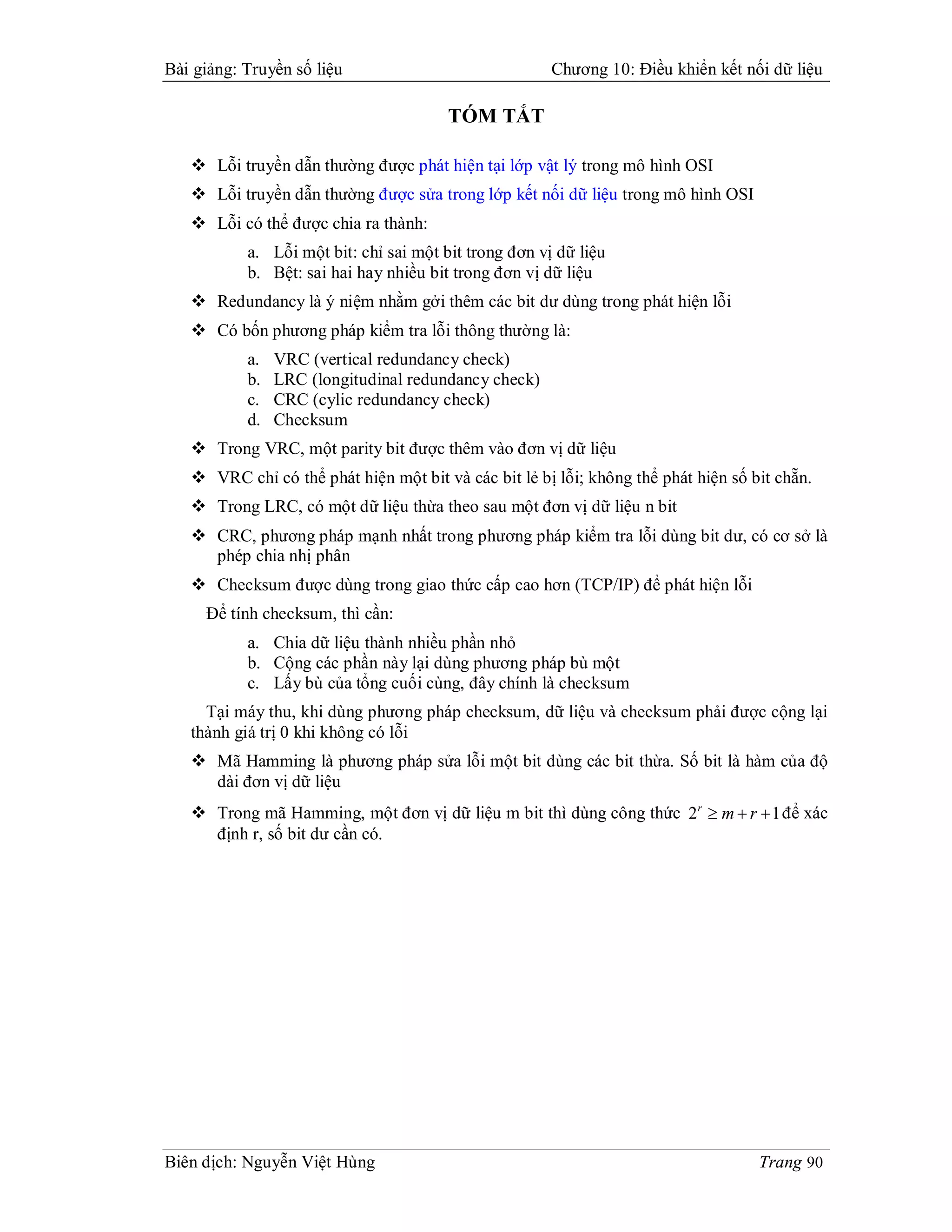 Bài giảng: Truyền số liệu                              Chương 10: Điều khiển kết nối dữ liệu

                                        TÓM TẮT

    Lỗi truyền dẫn thường được phát hiện tại lớp vật lý trong mô hình OSI
    Lỗi truyền dẫn thường được sửa trong lớp kết nối dữ liệu trong mô hình OSI
    Lỗi có thể được chia ra thành:
           a. Lỗi một bit: chỉ sai một bit trong đơn vị dữ liệu
           b. Bệt: sai hai hay nhiều bit trong đơn vị dữ liệu
    Redundancy là ý niệm nhằm gởi thêm các bit dư dùng trong phát hiện lỗi
    Có bốn phương pháp kiểm tra lỗi thông thường là:
           a.   VRC (vertical redundancy check)
           b.   LRC (longitudinal redundancy check)
           c.   CRC (cylic redundancy check)
           d.   Checksum
    Trong VRC, một parity bit được thêm vào đơn vị dữ liệu
    VRC chỉ có thể phát hiện một bit và các bit lẻ bị lỗi; không thể phát hiện số bit chẵn.
    Trong LRC, có một dữ liệu thừa theo sau một đơn vị dữ liệu n bit
    CRC, phương pháp mạnh nhất trong phương pháp kiểm tra lỗi dùng bit dư, có cơ sở là
     phép chia nhị phân
    Checksum được dùng trong giao thức cấp cao hơn (TCP/IP) để phát hiện lỗi
     Để tính checksum, thì cần:
           a. Chia dữ liệu thành nhiều phần nhỏ
           b. Cộng các phần này lại dùng phương pháp bù một
           c. Lấy bù của tổng cuối cùng, đây chính là checksum
     Tại máy thu, khi dùng phương pháp checksum, dữ liệu và checksum phải được cộng lại
   thành giá trị 0 khi không có lỗi
    Mã Hamming là phương pháp sửa lỗi một bit dùng các bit thừa. Số bit là hàm của độ
     dài đơn vị dữ liệu
    Trong mã Hamming, một đơn vị dữ liệu m bit thì dùng công thức 2 r  m  r  1 để xác
     định r, số bit dư cần có.




Biên dịch: Nguyễn Việt Hùng                                                         Trang 90
 