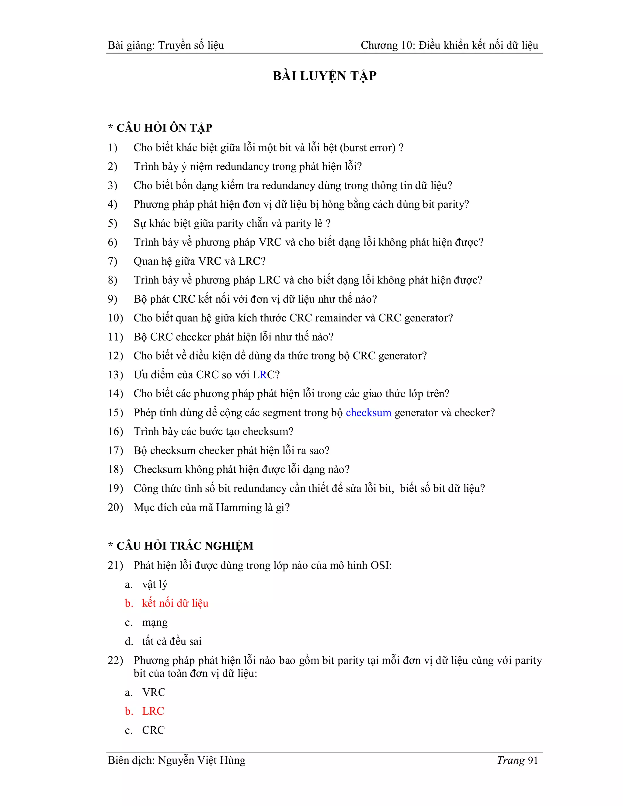Bài giảng: Truyền số liệu                                 Chương 10: Điều khiển kết nối dữ liệu

                                     BÀI LUYỆN TẬP


* CÂU HỎI ÔN TẬP
1)    Cho biết khác biệt giữa lỗi một bit và lỗi bệt (burst error) ?
2)    Trình bày ý niệm redundancy trong phát hiện lỗi?
3)    Cho biết bốn dạng kiểm tra redundancy dùng trong thông tin dữ liệu?
4)    Phương pháp phát hiện đơn vị dữ liệu bị hỏng bằng cách dùng bit parity?
5)    Sự khác biệt giữa parity chẵn và parity lẻ ?
6)    Trình bày về phương pháp VRC và cho biết dạng lỗi không phát hiện được?
7)    Quan hệ giữa VRC và LRC?
8)    Trình bày về phương pháp LRC và cho biết dạng lỗi không phát hiện được?
9)    Bộ phát CRC kết nối với đơn vị dữ liệu như thế nào?
10) Cho biết quan hệ giữa kích thước CRC remainder và CRC generator?
11) Bộ CRC checker phát hiện lỗi như thế nào?
12) Cho biết về điều kiện để dùng đa thức trong bộ CRC generator?
13) Ưu điểm của CRC so với LRC?
14) Cho biết các phương pháp phát hiện lỗi trong các giao thức lớp trên?
15) Phép tính dùng để cộng các segment trong bộ checksum generator và checker?
16) Trình bày các bước tạo checksum?
17) Bộ checksum checker phát hiện lỗi ra sao?
18) Checksum không phát hiện được lỗi dạng nào?
19) Công thức tình số bit redundancy cần thiết để sửa lỗi bit, biết số bit dữ liệu?
20) Mục đích của mã Hamming là gì?


* CÂU HỎI TRẮC NGHIỆM
21) Phát hiện lỗi được dùng trong lớp nào của mô hình OSI:
     a. vật lý
     b. kết nối dữ liệu
     c. mạng
     d. tất cả đều sai
22) Phương pháp phát hiện lỗi nào bao gồm bit parity tại mỗi đơn vị dữ liệu cùng với parity
    bit của toàn đơn vị dữ liệu:
     a. VRC
     b. LRC
     c. CRC

Biên dịch: Nguyễn Việt Hùng                                                           Trang 91
 