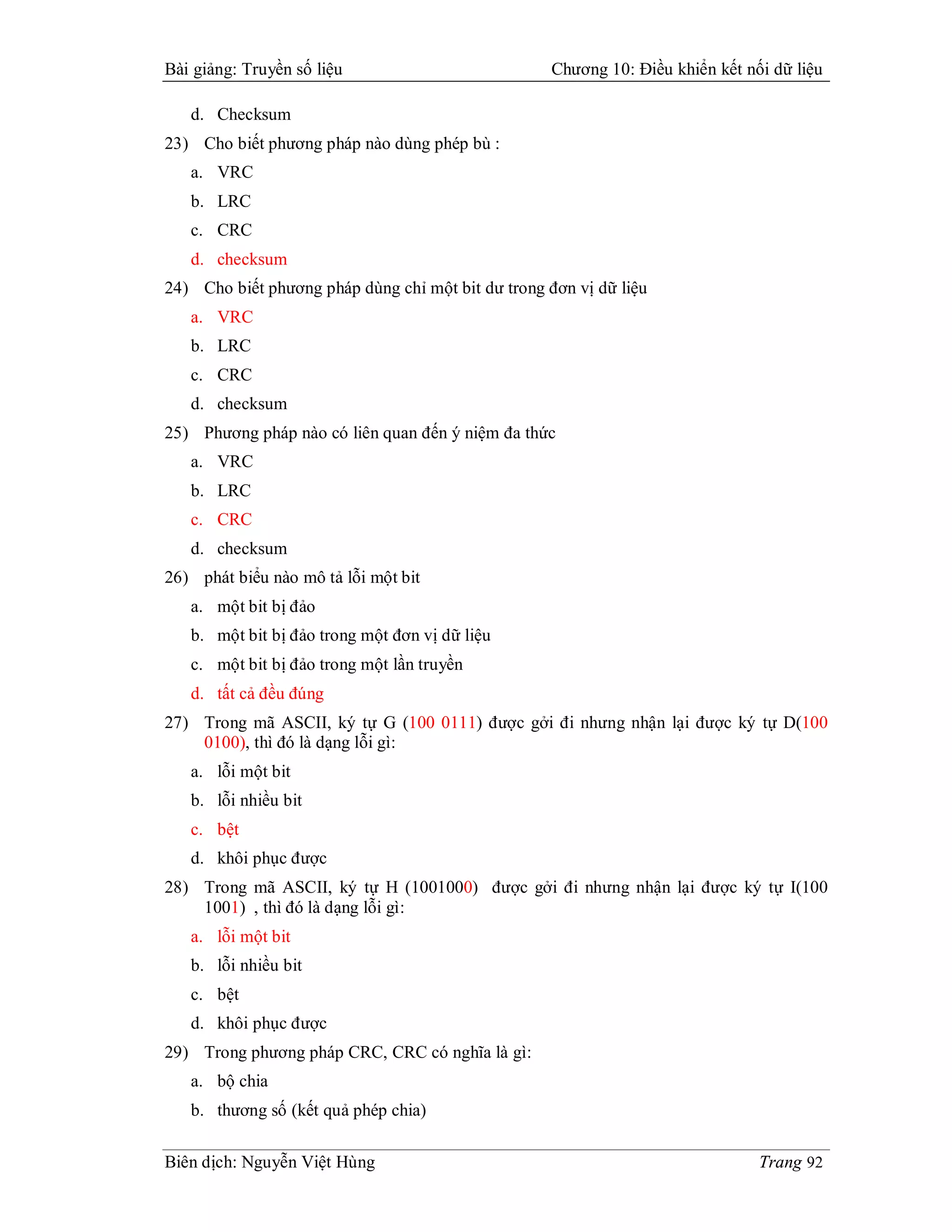 Bài giảng: Truyền số liệu                           Chương 10: Điều khiển kết nối dữ liệu

   d. Checksum
23) Cho biết phương pháp nào dùng phép bù :
   a. VRC
   b. LRC
   c. CRC
   d. checksum
24) Cho biết phương pháp dùng chỉ một bit dư trong đơn vị dữ liệu
   a. VRC
   b. LRC
   c. CRC
   d. checksum
25) Phương pháp nào có liên quan đến ý niệm đa thức
   a. VRC
   b. LRC
   c. CRC
   d. checksum
26) phát biểu nào mô tả lỗi một bit
   a. một bit bị đảo
   b. một bit bị đảo trong một đơn vị dữ liệu
   c. một bit bị đảo trong một lần truyền
   d. tất cả đều đúng
27) Trong mã ASCII, ký tự G (100 0111) được gởi đi nhưng nhận lại được ký tự D(100
    0100), thì đó là dạng lỗi gì:
   a. lỗi một bit
   b. lỗi nhiều bit
   c. bệt
   d. khôi phục được
28) Trong mã ASCII, ký tự H (1001000) được gởi đi nhưng nhận lại được ký tự I(100
    1001) , thì đó là dạng lỗi gì:
   a. lỗi một bit
   b. lỗi nhiều bit
   c. bệt
   d. khôi phục được
29) Trong phương pháp CRC, CRC có nghĩa là gì:
   a. bộ chia
   b. thương số (kết quả phép chia)

Biên dịch: Nguyễn Việt Hùng                                                     Trang 92
 