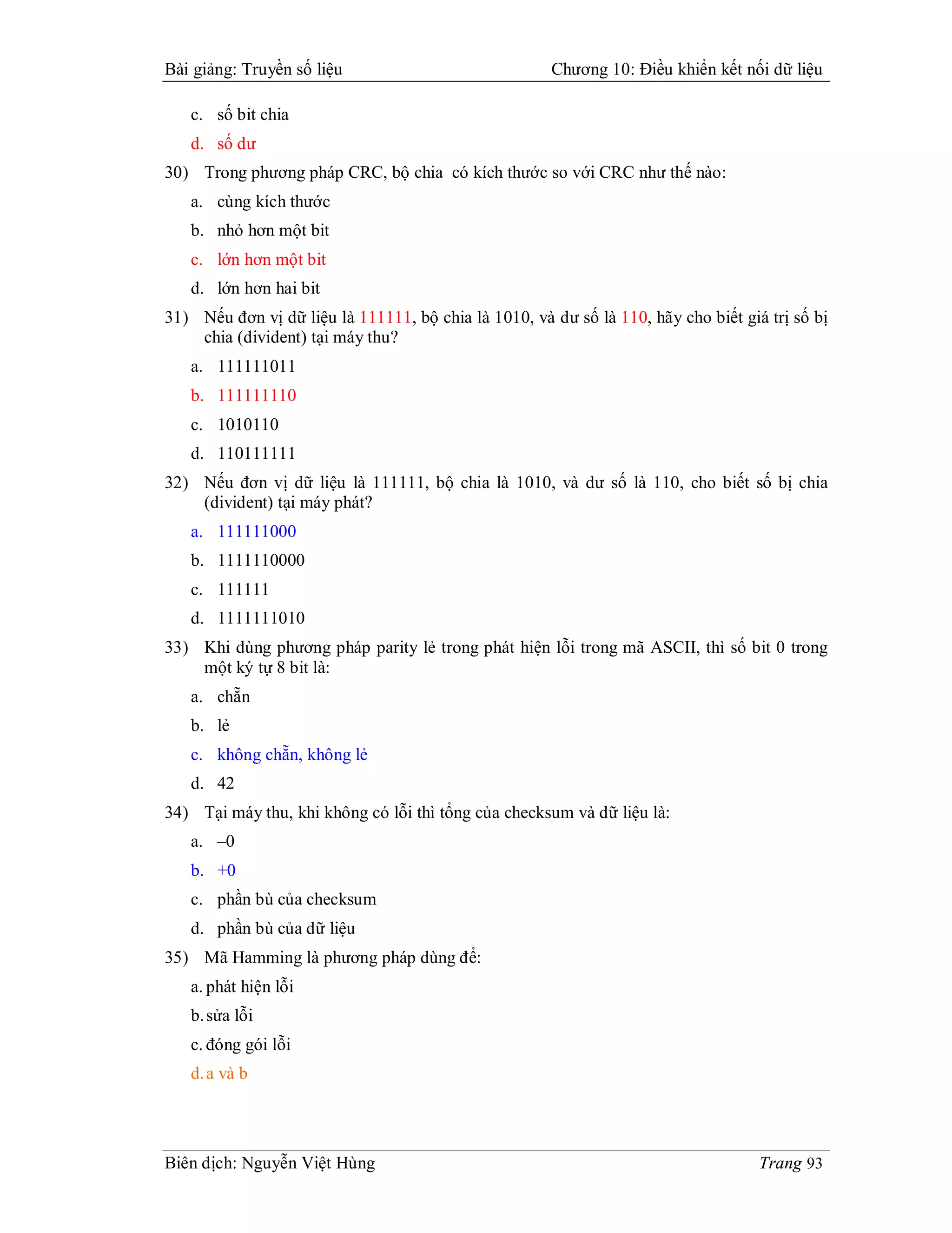 Bài giảng: Truyền số liệu                             Chương 10: Điều khiển kết nối dữ liệu

   c. số bit chia
   d. số dư
30) Trong phương pháp CRC, bộ chia có kích thước so với CRC như thế nào:
   a. cùng kích thước
   b. nhỏ hơn một bit
   c. lớn hơn một bit
   d. lớn hơn hai bit
31) Nếu đơn vị dữ liệu là 111111, bộ chia là 1010, và dư số là 110, hãy cho biết giá trị số bị
    chia (divident) tại máy thu?
   a. 111111011
   b. 111111110
   c. 1010110
   d. 110111111
32) Nếu đơn vị dữ liệu là 111111, bộ chia là 1010, và dư số là 110, cho biết số bị chia
    (divident) tại máy phát?
   a. 111111000
   b. 1111110000
   c. 111111
   d. 1111111010
33) Khi dùng phương pháp parity lẻ trong phát hiện lỗi trong mã ASCII, thì số bit 0 trong
    một ký tự 8 bit là:
   a. chẵn
   b. lẻ
   c. không chẵn, không lẻ
   d. 42
34) Tại máy thu, khi không có lỗi thì tổng của checksum và dữ liệu là:
   a. –0
   b. +0
   c. phần bù của checksum
   d. phần bù của dữ liệu
35) Mã Hamming là phương pháp dùng để:
   a. phát hiện lỗi
   b. sửa lỗi
   c. đóng gói lỗi
   d. a và b




Biên dịch: Nguyễn Việt Hùng                                                         Trang 93
 