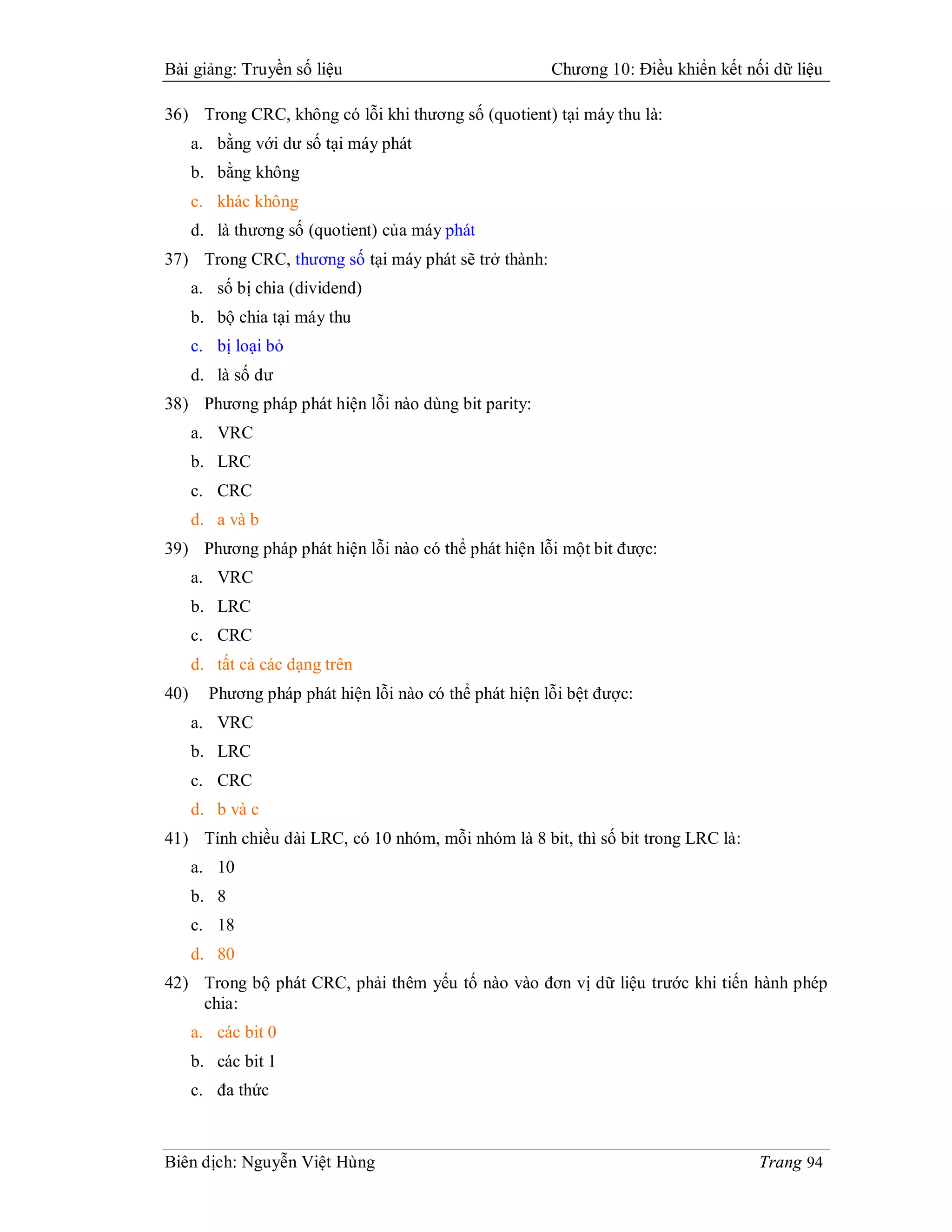 Bài giảng: Truyền số liệu                               Chương 10: Điều khiển kết nối dữ liệu

36) Trong CRC, không có lỗi khi thương số (quotient) tại máy thu là:
      a. bằng với dư số tại máy phát
      b. bằng không
      c. khác không
      d. là thương số (quotient) của máy phát
37) Trong CRC, thương số tại máy phát sẽ trở thành:
      a. số bị chia (dividend)
      b. bộ chia tại máy thu
      c. bị loại bỏ
      d. là số dư
38) Phương pháp phát hiện lỗi nào dùng bit parity:
      a. VRC
      b. LRC
      c. CRC
      d. a và b
39) Phương pháp phát hiện lỗi nào có thể phát hiện lỗi một bit được:
      a. VRC
      b. LRC
      c. CRC
      d. tất cả các dạng trên
40)     Phương pháp phát hiện lỗi nào có thể phát hiện lỗi bệt được:
      a. VRC
      b. LRC
      c. CRC
      d. b và c
41) Tính chiều dài LRC, có 10 nhóm, mỗi nhóm là 8 bit, thì số bit trong LRC là:
      a. 10
      b. 8
      c. 18
      d. 80
42) Trong bộ phát CRC, phải thêm yếu tố nào vào đơn vị dữ liệu trước khi tiến hành phép
    chia:
      a. các bit 0
      b. các bit 1
      c. đa thức



Biên dịch: Nguyễn Việt Hùng                                                         Trang 94
 