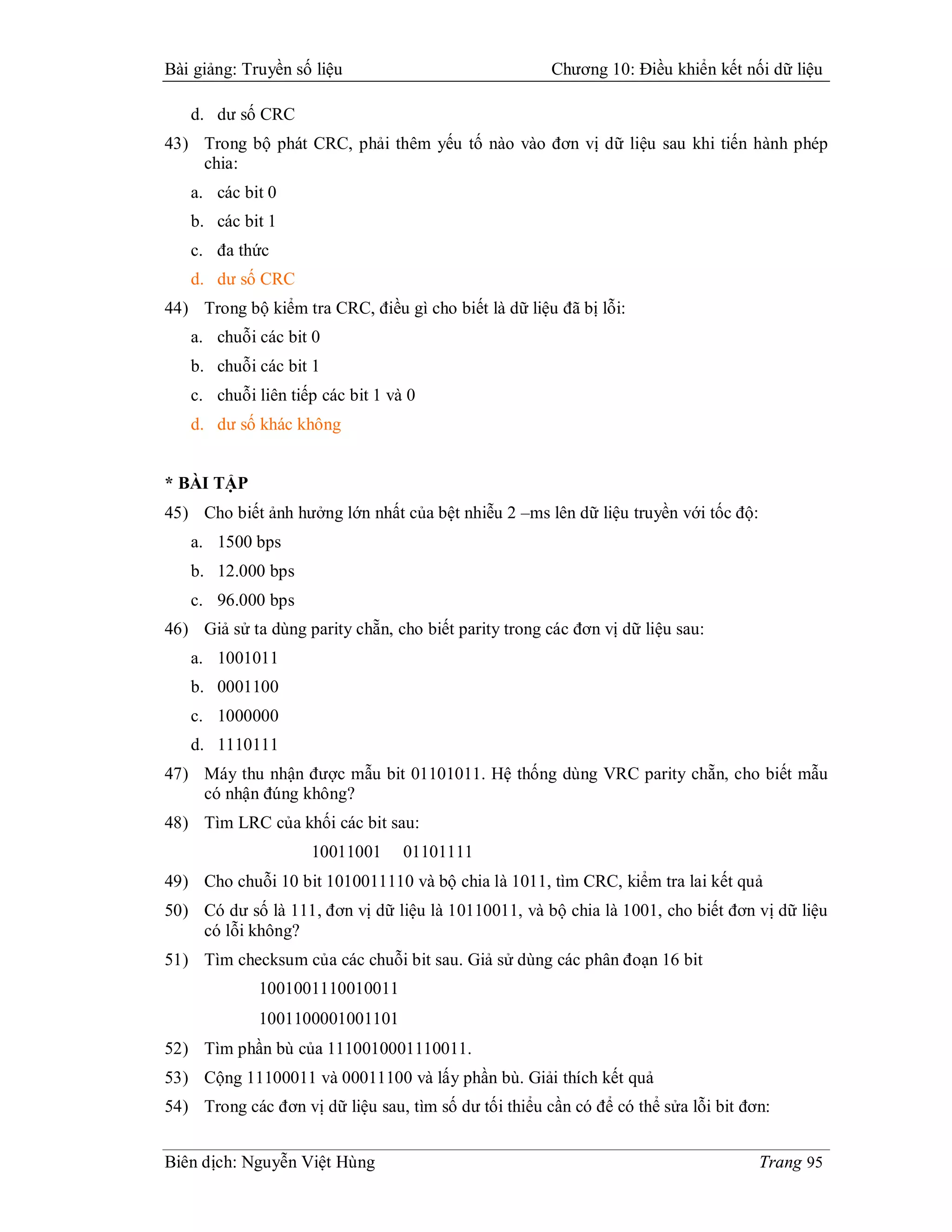 Bài giảng: Truyền số liệu                              Chương 10: Điều khiển kết nối dữ liệu

   d. dư số CRC
43) Trong bộ phát CRC, phải thêm yếu tố nào vào đơn vị dữ liệu sau khi tiến hành phép
    chia:
   a. các bit 0
   b. các bit 1
   c. đa thức
   d. dư số CRC
44) Trong bộ kiểm tra CRC, điều gì cho biết là dữ liệu đã bị lỗi:
   a. chuỗi các bit 0
   b. chuỗi các bit 1
   c. chuỗi liên tiếp các bit 1 và 0
   d. dư số khác không


* BÀI TẬP
45) Cho biết ảnh hưởng lớn nhất của bệt nhiễu 2 –ms lên dữ liệu truyền với tốc độ:
   a. 1500 bps
   b. 12.000 bps
   c. 96.000 bps
46) Giả sử ta dùng parity chẵn, cho biết parity trong các đơn vị dữ liệu sau:
   a. 1001011
   b. 0001100
   c. 1000000
   d. 1110111
47) Máy thu nhận được mẫu bit 01101011. Hệ thống dùng VRC parity chẵn, cho biết mẫu
    có nhận đúng không?
48) Tìm LRC của khối các bit sau:
                     10011001     01101111
49) Cho chuỗi 10 bit 1010011110 và bộ chia là 1011, tìm CRC, kiểm tra lai kết quả
50) Có dư số là 111, đơn vị dữ liệu là 10110011, và bộ chia là 1001, cho biết đơn vị dữ liệu
    có lỗi không?
51) Tìm checksum của các chuỗi bit sau. Giả sử dùng các phân đoạn 16 bit
             1001001110010011
             1001100001001101
52) Tìm phần bù của 1110010001110011.
53) Cộng 11100011 và 00011100 và lấy phần bù. Giải thích kết quả
54) Trong các đơn vị dữ liệu sau, tìm số dư tối thiểu cần có để có thể sửa lỗi bit đơn:


Biên dịch: Nguyễn Việt Hùng                                                          Trang 95
 
