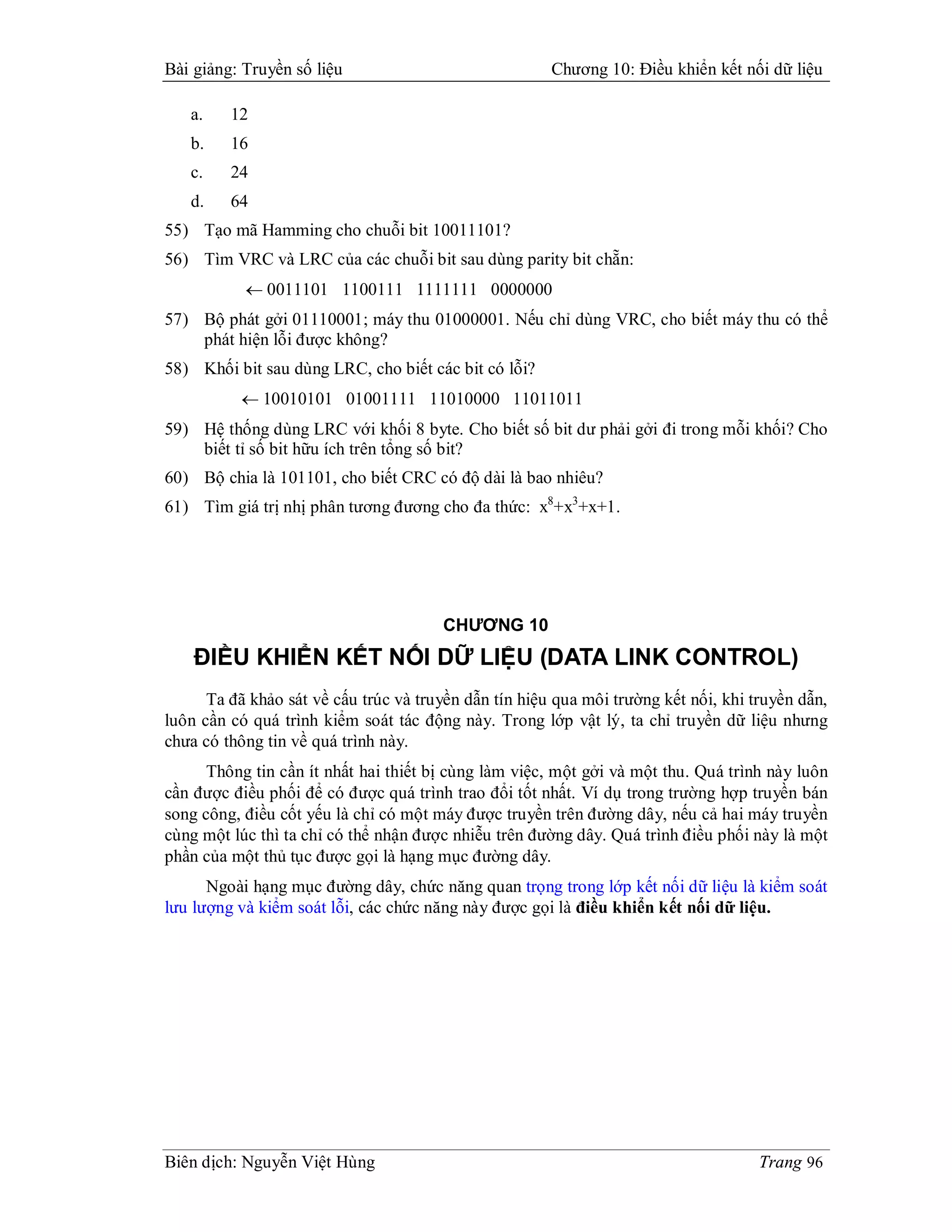 Bài giảng: Truyền số liệu                              Chương 10: Điều khiển kết nối dữ liệu

   a.    12
   b.    16
   c.    24
   d.    64
55) Tạo mã Hamming cho chuỗi bit 10011101?
56) Tìm VRC và LRC của các chuỗi bit sau dùng parity bit chẵn:
            0011101 1100111 1111111 0000000
57) Bộ phát gởi 01110001; máy thu 01000001. Nếu chỉ dùng VRC, cho biết máy thu có thể
    phát hiện lỗi được không?
58) Khối bit sau dùng LRC, cho biết các bit có lỗi?
            10010101 01001111 11010000 11011011
59) Hệ thống dùng LRC với khối 8 byte. Cho biết số bit dư phải gởi đi trong mỗi khối? Cho
    biết tỉ số bit hữu ích trên tổng số bit?
60) Bộ chia là 101101, cho biết CRC có độ dài là bao nhiêu?
61) Tìm giá trị nhị phân tương đương cho đa thức: x8+x3+x+1.




                                       CHƯƠNG 10
    ĐIỀU KHIỂN KẾT NỐI DỮ LIỆU (DATA LINK CONTROL)
      Ta đã khảo sát về cấu trúc và truyền dẫn tín hiệu qua môi trường kết nối, khi truyền dẫn,
luôn cần có quá trình kiểm soát tác động này. Trong lớp vật lý, ta chỉ truyền dữ liệu nhưng
chưa có thông tin về quá trình này.
      Thông tin cần ít nhất hai thiết bị cùng làm việc, một gởi và một thu. Quá trình này luôn
cần được điều phối để có được quá trình trao đổi tốt nhất. Ví dụ trong trường hợp truyền bán
song công, điều cốt yếu là chỉ có một máy được truyền trên đường dây, nếu cả hai máy truyền
cùng một lúc thì ta chỉ có thể nhận được nhiễu trên đường dây. Quá trình điều phối này là một
phần của một thủ tục được gọi là hạng mục đường dây.
      Ngoài hạng mục đường dây, chức năng quan trọng trong lớp kết nối dữ liệu là kiểm soát
lưu lượng và kiểm soát lỗi, các chức năng này được gọi là điều khiển kết nối dữ liệu.




Biên dịch: Nguyễn Việt Hùng                                                          Trang 96
 
