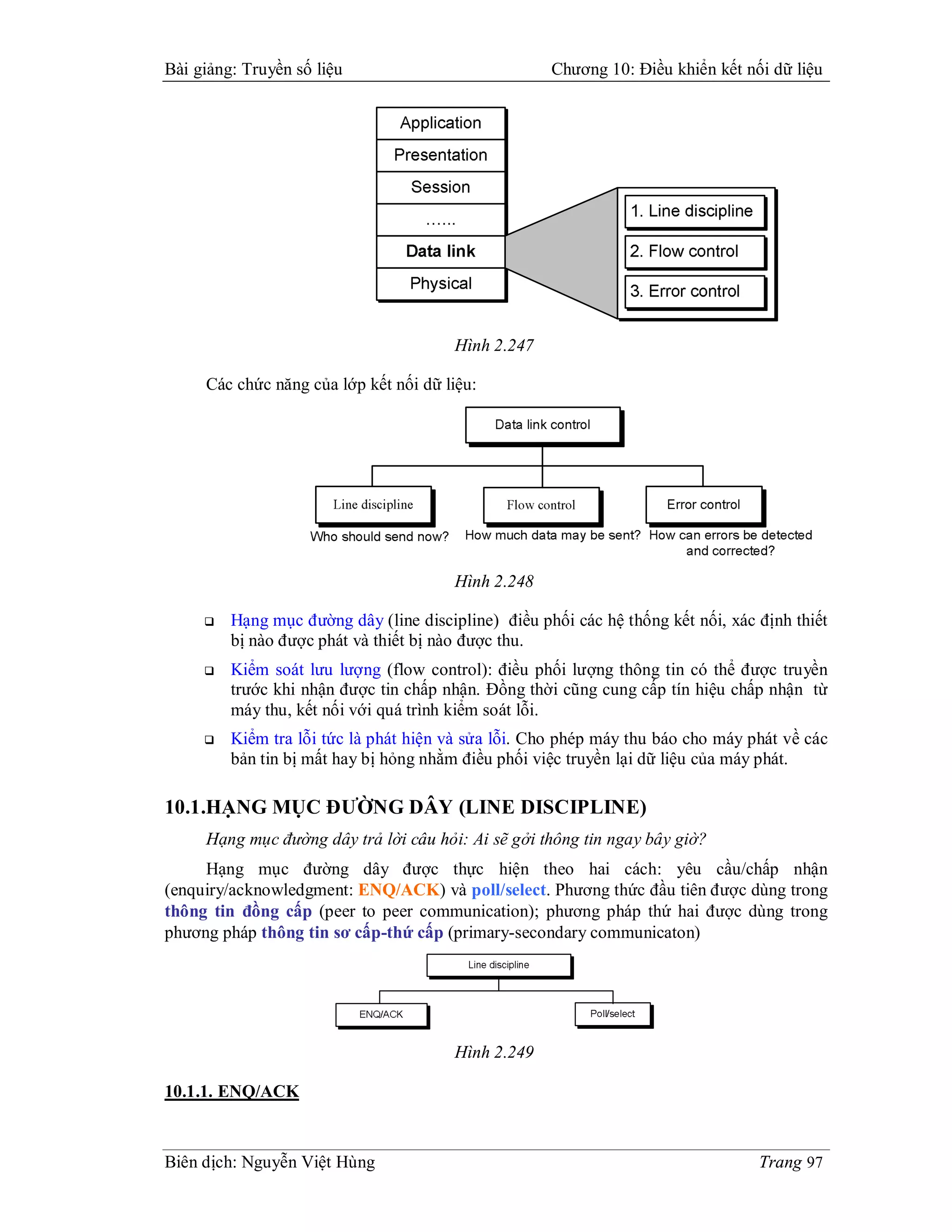 Bài giảng: Truyền số liệu                            Chương 10: Điều khiển kết nối dữ liệu




                                        Hình 2.247

     Các chức năng của lớp kết nối dữ liệu:




                                        Hình 2.248

        Hạng mục đường dây (line discipline) điều phối các hệ thống kết nối, xác định thiết
         bị nào được phát và thiết bị nào được thu.
        Kiểm soát lưu lượng (flow control): điều phối lượng thông tin có thể được truyền
         trước khi nhận được tin chấp nhận. Đồng thời cũng cung cấp tín hiệu chấp nhận từ
         máy thu, kết nối với quá trình kiểm soát lỗi.
        Kiểm tra lỗi tức là phát hiện và sửa lỗi. Cho phép máy thu báo cho máy phát về các
         bản tin bị mất hay bị hỏng nhằm điều phối việc truyền lại dữ liệu của máy phát.

10.1.HẠNG MỤC ĐƯỜNG DÂY (LINE DISCIPLINE)
     Hạng mục đường dây trả lời câu hỏi: Ai sẽ gởi thông tin ngay bây giờ?
     Hạng mục đường dây được thực hiện theo hai cách: yêu cầu/chấp nhận
(enquiry/acknowledgment: ENQ/ACK) và poll/select. Phương thức đầu tiên được dùng trong
thông tin đồng cấp (peer to peer communication); phương pháp thứ hai được dùng trong
phương pháp thông tin sơ cấp-thứ cấp (primary-secondary communicaton)




                                        Hình 2.249

10.1.1. ENQ/ACK



Biên dịch: Nguyễn Việt Hùng                                                       Trang 97
 