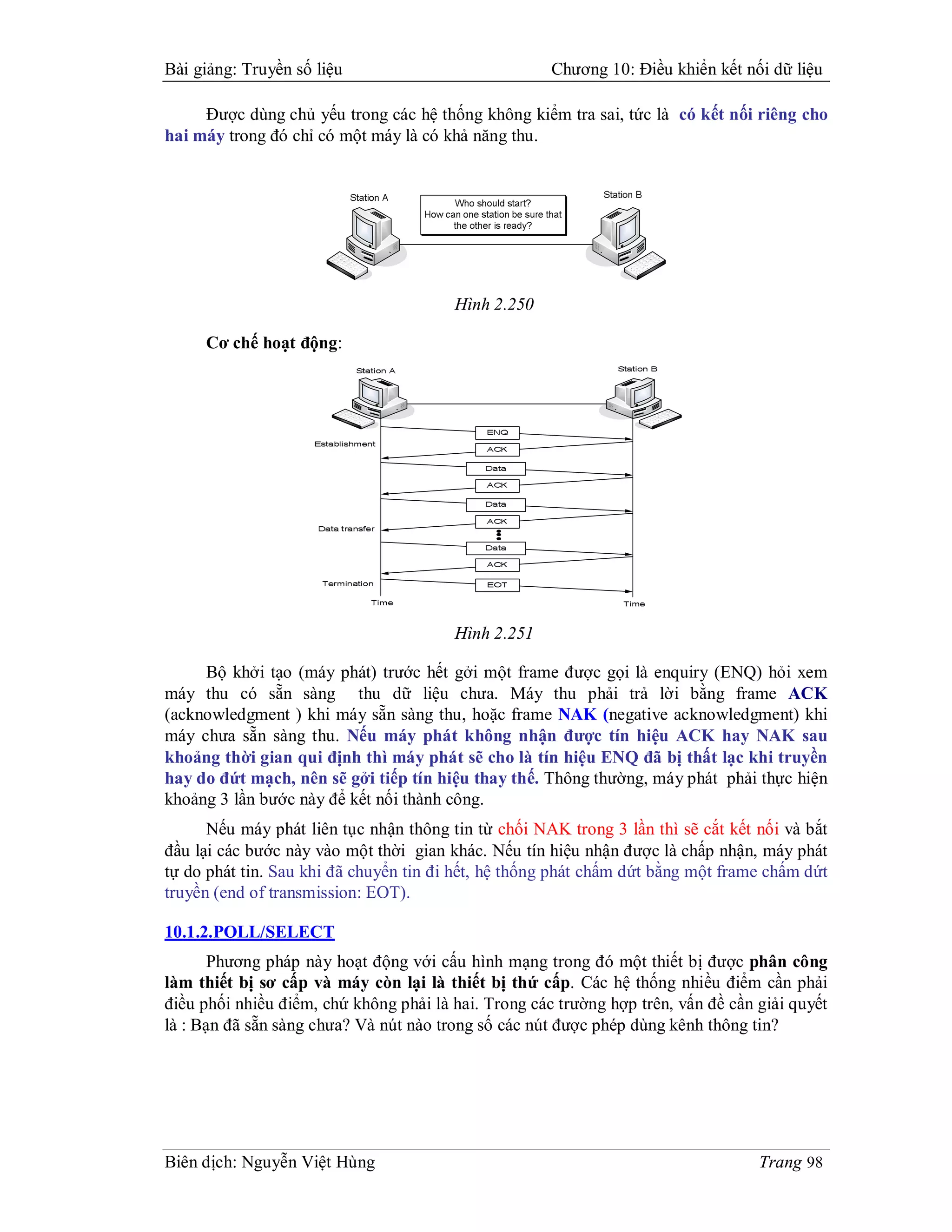 Bài giảng: Truyền số liệu                             Chương 10: Điều khiển kết nối dữ liệu

     Được dùng chủ yếu trong các hệ thống không kiểm tra sai, tức là có kết nối riêng cho
hai máy trong đó chỉ có một máy là có khả năng thu.




                                        Hình 2.250

     Cơ chế hoạt động:




                                        Hình 2.251

     Bộ khởi tạo (máy phát) trước hết gởi một frame được gọi là enquiry (ENQ) hỏi xem
máy thu có sẵn sàng thu dữ liệu chưa. Máy thu phải trả lời bằng frame ACK
(acknowledgment ) khi máy sẵn sàng thu, hoặc frame NAK (negative acknowledgment) khi
máy chưa sẵn sàng thu. Nếu máy phát không nhận được tín hiệu ACK hay NAK sau
khoảng thời gian qui định thì máy phát sẽ cho là tín hiệu ENQ đã bị thất lạc khi truyền
hay do đứt mạch, nên sẽ gởi tiếp tín hiệu thay thế. Thông thường, máy phát phải thực hiện
khoảng 3 lần bước này để kết nối thành công.
      Nếu máy phát liên tục nhận thông tin từ chối NAK trong 3 lần thì sẽ cắt kết nối và bắt
đầu lại các bước này vào một thời gian khác. Nếu tín hiệu nhận được là chấp nhận, máy phát
tự do phát tin. Sau khi đã chuyển tin đi hết, hệ thống phát chấm dứt bằng một frame chấm dứt
truyền (end of transmission: EOT).

10.1.2.POLL/SELECT
       Phương pháp này hoạt động với cấu hình mạng trong đó một thiết bị được phân công
làm thiết bị sơ cấp và máy còn lại là thiết bị thứ cấp. Các hệ thống nhiều điểm cần phải
điều phối nhiều điểm, chứ không phải là hai. Trong các trường hợp trên, vấn đề cần giải quyết
là : Bạn đã sẵn sàng chưa? Và nút nào trong số các nút được phép dùng kênh thông tin?




Biên dịch: Nguyễn Việt Hùng                                                        Trang 98
 