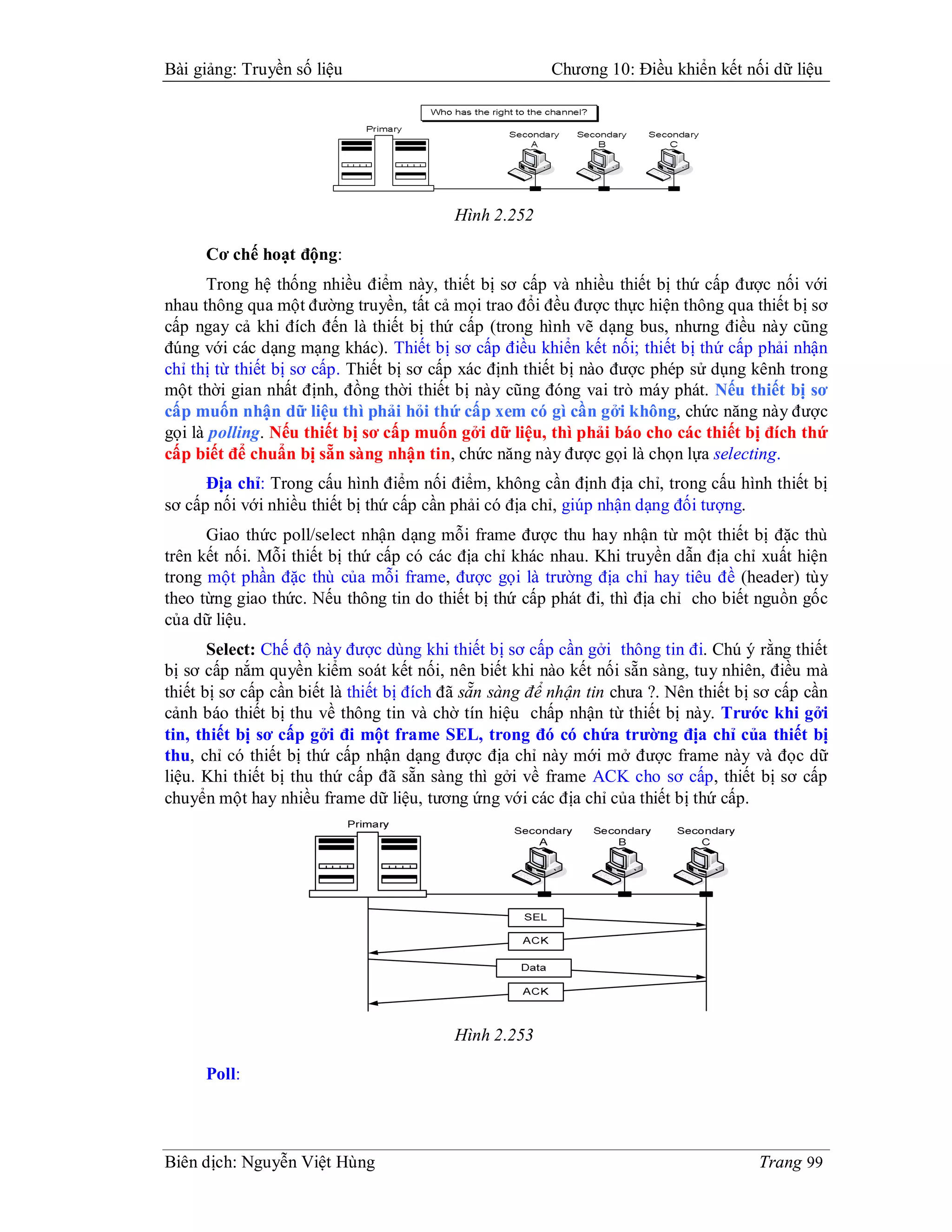 Bài giảng: Truyền số liệu                               Chương 10: Điều khiển kết nối dữ liệu




                                          Hình 2.252

      Cơ chế hoạt động:
      Trong hệ thống nhiều điểm này, thiết bị sơ cấp và nhiều thiết bị thứ cấp được nối với
nhau thông qua một đường truyền, tất cả mọi trao đổi đều được thực hiện thông qua thiết bị sơ
cấp ngay cả khi đích đến là thiết bị thứ cấp (trong hình vẽ dạng bus, nhưng điều này cũng
đúng với các dạng mạng khác). Thiết bị sơ cấp điều khiển kết nối; thiết bị thứ cấp phải nhận
chỉ thị từ thiết bị sơ cấp. Thiết bị sơ cấp xác định thiết bị nào được phép sử dụng kênh trong
một thời gian nhất định, đồng thời thiết bị này cũng đóng vai trò máy phát. Nếu thiết bị sơ
cấp muốn nhận dữ liệu thì phải hỏi thứ cấp xem có gì cần gởi không, chức năng này được
gọi là polling. Nếu thiết bị sơ cấp muốn gởi dữ liệu, thì phải báo cho các thiết bị đích thứ
cấp biết để chuẩn bị sẵn sàng nhận tin, chức năng này được gọi là chọn lựa selecting.
      Địa chỉ: Trong cấu hình điểm nối điểm, không cần định địa chỉ, trong cấu hình thiết bị
sơ cấp nối với nhiều thiết bị thứ cấp cần phải có địa chỉ, giúp nhận dạng đối tượng.
      Giao thức poll/select nhận dạng mỗi frame được thu hay nhận từ một thiết bị đặc thù
trên kết nối. Mỗi thiết bị thứ cấp có các địa chỉ khác nhau. Khi truyền dẫn địa chỉ xuất hiện
trong một phần đặc thù của mỗi frame, được gọi là trường địa chỉ hay tiêu đề (header) tùy
theo từng giao thức. Nếu thông tin do thiết bị thứ cấp phát đi, thì địa chỉ cho biết nguồn gốc
của dữ liệu.
       Select: Chế độ này được dùng khi thiết bị sơ cấp cần gởi thông tin đi. Chú ý rằng thiết
bị sơ cấp nắm quyền kiểm soát kết nối, nên biết khi nào kết nối sẵn sàng, tuy nhiên, điều mà
thiết bị sơ cấp cần biết là thiết bị đích đã sẵn sàng để nhận tin chưa ?. Nên thiết bị sơ cấp cần
cảnh báo thiết bị thu về thông tin và chờ tín hiệu chấp nhận từ thiết bị này. Trước khi gởi
tin, thiết bị sơ cấp gởi đi một frame SEL, trong đó có chứa trường địa chỉ của thiết bị
thu, chỉ có thiết bị thứ cấp nhận dạng được địa chỉ này mới mở được frame này và đọc dữ
liệu. Khi thiết bị thu thứ cấp đã sẵn sàng thì gởi về frame ACK cho sơ cấp, thiết bị sơ cấp
chuyển một hay nhiều frame dữ liệu, tương ứng với các địa chỉ của thiết bị thứ cấp.




                                          Hình 2.253

      Poll:




Biên dịch: Nguyễn Việt Hùng                                                           Trang 99
 
