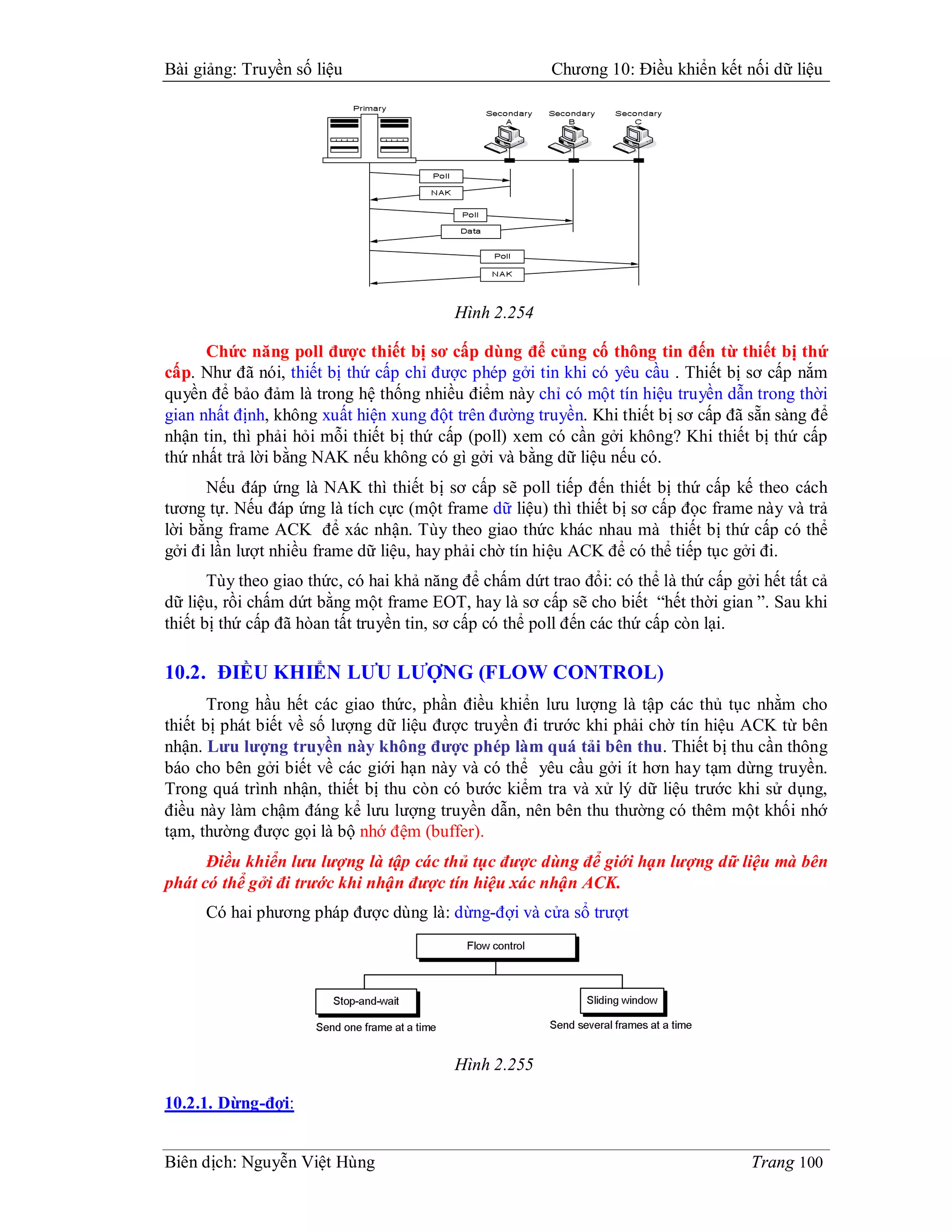 Bài giảng: Truyền số liệu                               Chương 10: Điều khiển kết nối dữ liệu




                                          Hình 2.254

      Chức năng poll được thiết bị sơ cấp dùng để củng cố thông tin đến từ thiết bị thứ
cấp. Như đã nói, thiết bị thứ cấp chỉ được phép gởi tin khi có yêu cầu . Thiết bị sơ cấp nắm
quyền để bảo đảm là trong hệ thống nhiều điểm này chỉ có một tín hiệu truyền dẫn trong thời
gian nhất định, không xuất hiện xung đột trên đường truyền. Khi thiết bị sơ cấp đã sẵn sàng để
nhận tin, thì phải hỏi mỗi thiết bị thứ cấp (poll) xem có cần gởi không? Khi thiết bị thứ cấp
thứ nhất trả lời bằng NAK nếu không có gì gởi và bằng dữ liệu nếu có.
      Nếu đáp ứng là NAK thì thiết bị sơ cấp sẽ poll tiếp đến thiết bị thứ cấp kế theo cách
tương tự. Nếu đáp ứng là tích cực (một frame dữ liệu) thì thiết bị sơ cấp đọc frame này và trả
lời bằng frame ACK để xác nhận. Tùy theo giao thức khác nhau mà thiết bị thứ cấp có thể
gởi đi lần lượt nhiều frame dữ liệu, hay phải chờ tín hiệu ACK để có thể tiếp tục gởi đi.
       Tùy theo giao thức, có hai khả năng để chấm dứt trao đổi: có thể là thứ cấp gởi hết tất cả
dữ liệu, rồi chấm dứt bằng một frame EOT, hay là sơ cấp sẽ cho biết “hết thời gian ”. Sau khi
thiết bị thứ cấp đã hòan tất truyền tin, sơ cấp có thể poll đến các thứ cấp còn lại.

10.2. ĐIỀU KHIỂN LƯU LƯỢNG (FLOW CONTROL)
       Trong hầu hết các giao thức, phần điều khiển lưu lượng là tập các thủ tục nhằm cho
thiết bị phát biết về số lượng dữ liệu được truyền đi trước khi phải chờ tín hiệu ACK từ bên
nhận. Lưu lượng truyền này không được phép làm quá tải bên thu. Thiết bị thu cần thông
báo cho bên gởi biết về các giới hạn này và có thể yêu cầu gởi ít hơn hay tạm dừng truyền.
Trong quá trình nhận, thiết bị thu còn có bước kiểm tra và xử lý dữ liệu trước khi sử dụng,
điều này làm chậm đáng kể lưu lượng truyền dẫn, nên bên thu thường có thêm một khối nhớ
tạm, thường được gọi là bộ nhớ đệm (buffer).
      Điều khiển lưu lượng là tập các thủ tục được dùng để giới hạn lượng dữ liệu mà bên
phát có thể gởi đi trước khi nhận được tín hiệu xác nhận ACK.
      Có hai phương pháp được dùng là: dừng-đợi và cửa sổ trượt




                                          Hình 2.255

10.2.1. Dừng-đợi:


Biên dịch: Nguyễn Việt Hùng                                                          Trang 100
 
