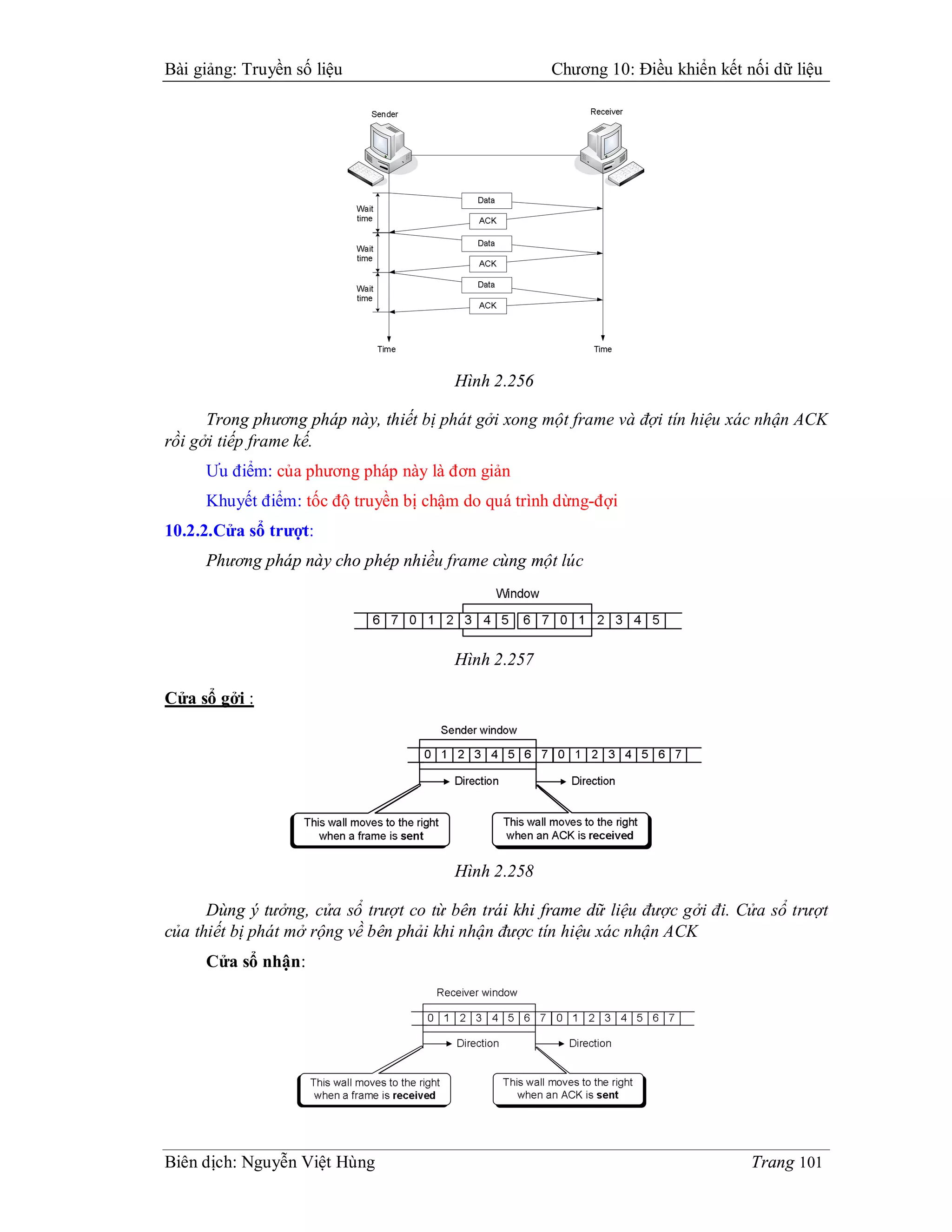 Bài giảng: Truyền số liệu                            Chương 10: Điều khiển kết nối dữ liệu




                                       Hình 2.256

      Trong phương pháp này, thiết bị phát gởi xong một frame và đợi tín hiệu xác nhận ACK
rồi gởi tiếp frame kế.
     Ưu điểm: của phương pháp này là đơn giản
     Khuyết điểm: tốc độ truyền bị chậm do quá trình dừng-đợi
10.2.2.Cửa sổ trượt:
     Phương pháp này cho phép nhiều frame cùng một lúc




                                       Hình 2.257

Cửa sổ gởi :




                                       Hình 2.258

      Dùng ý tưởng, cửa sổ trượt co từ bên trái khi frame dữ liệu được gởi đi. Cửa sổ trượt
của thiết bị phát mở rộng về bên phải khi nhận được tín hiệu xác nhận ACK
     Cửa sổ nhận:




Biên dịch: Nguyễn Việt Hùng                                                     Trang 101
 