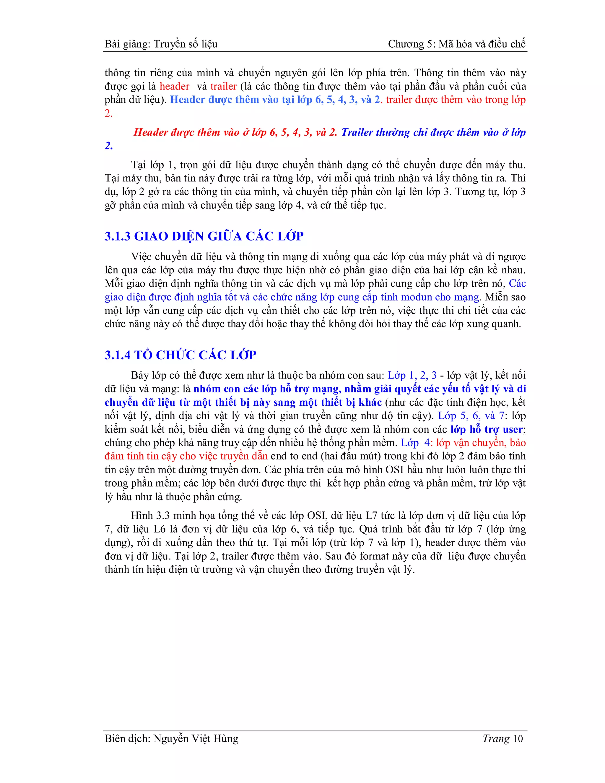 Bài giảng: Truyền số liệu                                      Chương 5: Mã hóa và điều chế

thông tin riêng của mình và chuyển nguyên gói lên lớp phía trên. Thông tin thêm vào này
được gọi là header và trailer (là các thông tin được thêm vào tại phần đầu và phần cuối của
phần dữ liệu). Header được thêm vào tại lớp 6, 5, 4, 3, và 2. trailer được thêm vào trong lớp
2.
      Header được thêm vào ở lớp 6, 5, 4, 3, và 2. Trailer thường chỉ được thêm vào ở lớp
2.
      Tại lớp 1, trọn gói dữ liệu được chuyển thành dạng có thể chuyển được đến máy thu.
Tại máy thu, bản tin này được trải ra từng lớp, với mỗi quá trình nhận và lấy thông tin ra. Thí
dụ, lớp 2 gở ra các thông tin của mình, và chuyển tiếp phần còn lại lên lớp 3. Tương tự, lớp 3
gỡ phần của mình và chuyển tiếp sang lớp 4, và cứ thế tiếp tục.

3.1.3 GIAO DIỆN GIỮA CÁC LỚP
      Việc chuyển dữ liệu và thông tin mạng đi xuống qua các lớp của máy phát và đi ngược
lên qua các lớp của máy thu được thực hiện nhờ có phần giao diện của hai lớp cận kề nhau.
Mỗi giao diện định nghĩa thông tin và các dịch vụ mà lớp phải cung cấp cho lớp trên nó, Các
giao diện được định nghĩa tốt và các chức năng lớp cung cấp tính modun cho mạng. Miễn sao
một lớp vẫn cung cấp các dịch vụ cần thiết cho các lớp trên nó, việc thực thi chi tiết của các
chức năng này có thể được thay đổi hoặc thay thế không đòi hỏi thay thế các lớp xung quanh.

3.1.4 TỔ CHỨC CÁC LỚP
      Bảy lớp có thể được xem như là thuộc ba nhóm con sau: Lớp 1, 2, 3 - lớp vật lý, kết nối
dữ liệu và mạng: là nhóm con các lớp hỗ trợ mạng, nhằm giải quyết các yếu tố vật lý và di
chuyển dữ liệu từ một thiết bị này sang một thiết bị khác (như các đặc tính điện học, kết
nối vật lý, định địa chỉ vật lý và thời gian truyền cũng như độ tin cậy). Lớp 5, 6, và 7: lớp
kiểm soát kết nối, biểu diễn và ứng dựng có thể được xem là nhóm con các lớp hỗ trợ user;
chúng cho phép khả năng truy cập đến nhiều hệ thống phần mềm. Lớp 4: lớp vận chuyển, bảo
đảm tính tin cậy cho việc truyền dẫn end to end (hai đầu mút) trong khi đó lớp 2 đảm bảo tính
tin cậy trên một đường truyền đơn. Các phía trên của mô hình OSI hầu như luôn luôn thực thi
trong phần mềm; các lớp bên dưới được thực thi kết hợp phần cứng và phần mềm, trừ lớp vật
lý hầu như là thuộc phần cứng.
      Hình 3.3 minh họa tổng thể về các lớp OSI, dữ liệu L7 tức là lớp đơn vị dữ liệu của lớp
7, dữ liệu L6 là đơn vị dữ liệu của lớp 6, và tiếp tục. Quá trình bắt đầu từ lớp 7 (lớp ứng
dụng), rồi đi xuống dần theo thứ tự. Tại mỗi lớp (trừ lớp 7 và lớp 1), header được thêm vào
đơn vị dữ liệu. Tại lớp 2, trailer được thêm vào. Sau đó format này của dữ liệu được chuyển
thành tín hiệu điện từ trường và vận chuyển theo đường truyền vật lý.




Biên dịch: Nguyễn Việt Hùng                                                          Trang 10
 