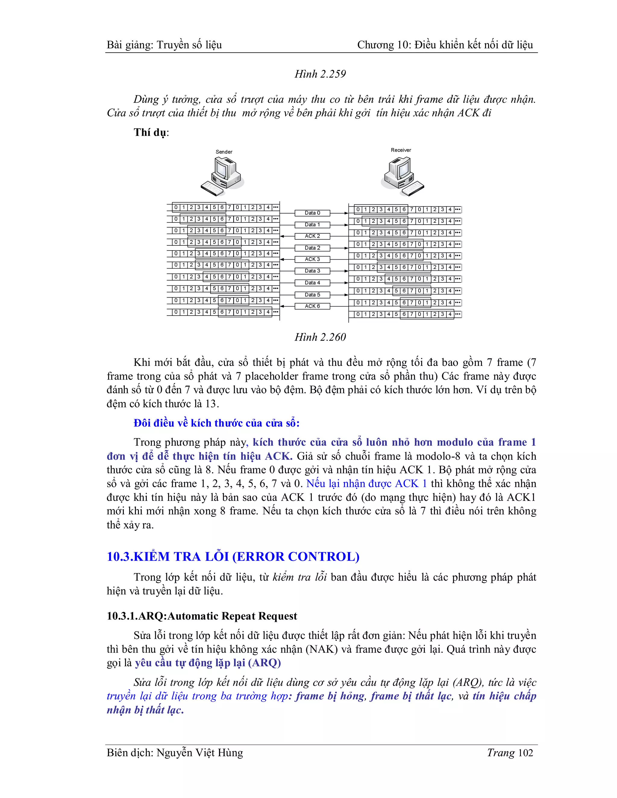 Bài giảng: Truyền số liệu                                Chương 10: Điều khiển kết nối dữ liệu

                                          Hình 2.259

     Dùng ý tưởng, cửa sổ trượt của máy thu co từ bên trái khi frame dữ liệu được nhận.
Cửa sổ trượt của thiết bị thu mở rộng về bên phải khi gởi tín hiệu xác nhận ACK đi
      Thí dụ:




                                          Hình 2.260

      Khi mới bắt đầu, cửa sổ thiết bị phát và thu đều mở rộng tối đa bao gồm 7 frame (7
frame trong của sổ phát và 7 placeholder frame trong cửa sổ phần thu) Các frame này được
đánh số từ 0 đến 7 và được lưu vào bộ đệm. Bộ đệm phải có kích thước lớn hơn. Ví dụ trên bộ
đệm có kích thước là 13.
      Đôi điều về kích thước của cửa sổ:
      Trong phương pháp này, kích thước của cửa sổ luôn nhỏ hơn modulo của frame 1
đơn vị để dễ thực hiện tín hiệu ACK. Giả sử số chuỗi frame là modolo-8 và ta chọn kích
thước cửa sổ cũng là 8. Nếu frame 0 được gởi và nhận tín hiệu ACK 1. Bộ phát mở rộng cửa
sổ và gởi các frame 1, 2, 3, 4, 5, 6, 7 và 0. Nếu lại nhận được ACK 1 thì không thể xác nhận
được khi tín hiệu này là bản sao của ACK 1 trước đó (do mạng thực hiện) hay đó là ACK1
mới khi mới nhận xong 8 frame. Nếu ta chọn kích thước cửa sổ là 7 thì điều nói trên không
thể xảy ra.

10.3.KIỂM TRA LỖI (ERROR CONTROL)
      Trong lớp kết nối dữ liệu, từ kiểm tra lỗi ban đầu được hiểu là các phương pháp phát
hiện và truyền lại dữ liệu.

10.3.1.ARQ:Automatic Repeat Request
       Sửa lỗi trong lớp kết nối dữ liệu được thiết lập rất đơn giản: Nếu phát hiện lỗi khi truyền
thì bên thu gởi về tín hiệu không xác nhận (NAK) và frame được gởi lại. Quá trình này được
gọi là yêu cầu tự động lặp lại (ARQ)
      Sửa lỗi trong lớp kết nối dữ liệu dùng cơ sở yêu cầu tự động lặp lại (ARQ), tức là việc
truyền lại dữ liệu trong ba trường hợp: frame bị hỏng, frame bị thất lạc, và tín hiệu chấp
nhận bị thất lạc.


Biên dịch: Nguyễn Việt Hùng                                                           Trang 102
 
