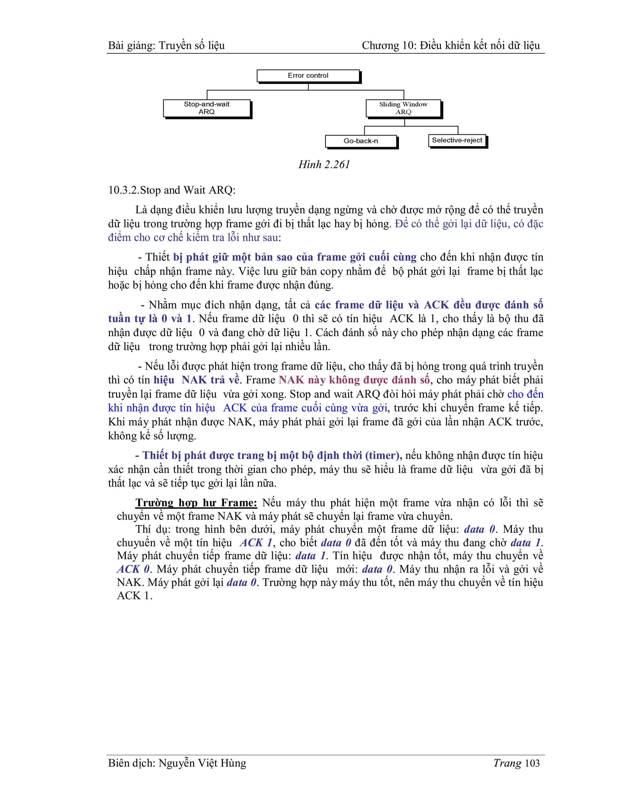 Bài giảng: Truyền số liệu                              Chương 10: Điều khiển kết nối dữ liệu




                                         Hình 2.261

10.3.2.Stop and Wait ARQ:
      Là dạng điều khiển lưu lượng truyền dạng ngừng và chờ được mở rộng để có thể truyền
dữ liệu trong trường hợp frame gởi đi bị thất lạc hay bị hỏng. Để có thể gởi lại dữ liệu, có đặc
điểm cho cơ chế kiểm tra lỗi như sau:
      - Thiết bị phát giữ một bản sao của frame gởi cuối cùng cho đến khi nhận được tín
hiệu chấp nhận frame này. Việc lưu giữ bản copy nhằm để bộ phát gởi lại frame bị thất lạc
hoặc bị hỏng cho đến khi frame được nhận đúng.
       - Nhằm mục đích nhận dạng, tất cả các frame dữ liệu và ACK đều được đánh số
tuần tự là 0 và 1. Nếu frame dữ liệu 0 thì sẽ có tín hiệu ACK là 1, cho thấy là bộ thu đã
nhận được dữ liệu 0 và đang chờ dữ liệu 1. Cách đánh số này cho phép nhận dạng các frame
dữ liệu trong trường hợp phải gởi lại nhiều lần.
       - Nếu lỗi được phát hiện trong frame dữ liệu, cho thấy đã bị hỏng trong quá trình truyền
thì có tín hiệu NAK trả về. Frame NAK này không được đánh số, cho máy phát biết phải
truyền lại frame dữ liệu vừa gởi xong. Stop and wait ARQ đòi hỏi máy phát phải chờ cho đến
khi nhận được tín hiệu ACK của frame cuối cùng vừa gởi, trước khi chuyển frame kế tiếp.
Khi máy phát nhận được NAK, máy phát phải gởi lại frame đã gởi của lần nhận ACK trước,
không kể số lượng.
       - Thiết bị phát được trang bị một bộ định thời (timer), nếu không nhận được tín hiệu
xác nhận cần thiết trong thời gian cho phép, máy thu sẽ hiểu là frame dữ liệu vừa gởi đã bị
thất lạc và sẽ tiếp tục gởi lại lần nữa.
    Trường hợp hư Frame: Nếu máy thu phát hiện một frame vừa nhận có lỗi thì sẽ
 chuyển về một frame NAK và máy phát sẽ chuyển lại frame vừa chuyển.
    Thí dụ: trong hình bên dưới, máy phát chuyển một frame dữ liệu: data 0. Máy thu
 chuyuển về một tín hiệu ACK 1, cho biết data 0 đã đến tốt và máy thu đang chờ data 1.
 Máy phát chuyển tiếp frame dữ liệu: data 1. Tín hiệu được nhận tốt, máy thu chuyển về
 ACK 0. Máy phát chuyển tiếp frame dữ liệu mới: data 0. Máy thu nhận ra lỗi và gởi về
 NAK. Máy phát gởi lại data 0. Trường hợp này máy thu tốt, nên máy thu chuyển về tín hiệu
 ACK 1.




Biên dịch: Nguyễn Việt Hùng                                                         Trang 103
 