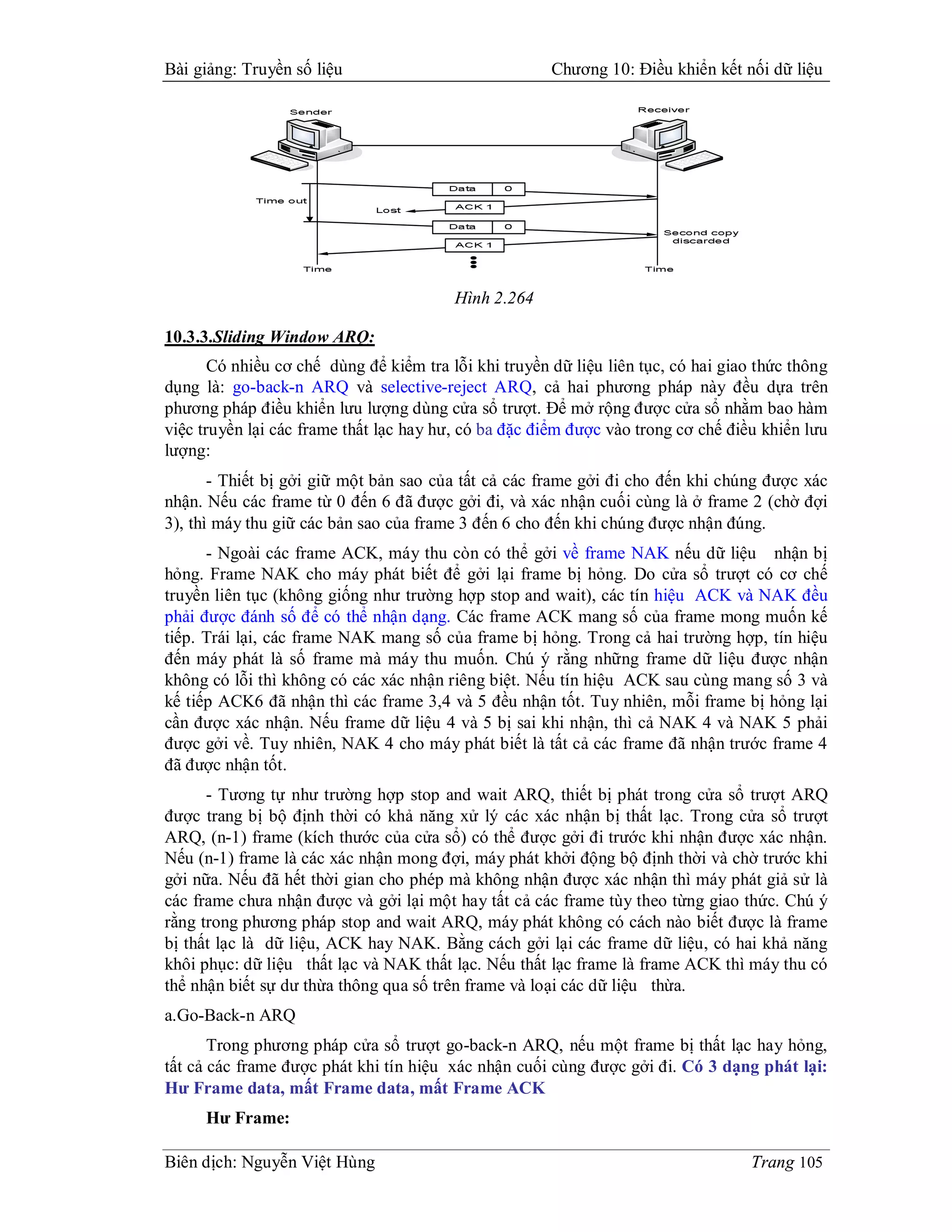 Bài giảng: Truyền số liệu                              Chương 10: Điều khiển kết nối dữ liệu




                                         Hình 2.264

10.3.3.Sliding Window ARQ:
       Có nhiều cơ chế dùng để kiểm tra lỗi khi truyền dữ liệu liên tục, có hai giao thức thông
dụng là: go-back-n ARQ và selective-reject ARQ, cả hai phương pháp này đều dựa trên
phương pháp điều khiển lưu lượng dùng cửa sổ trượt. Để mở rộng được cửa sổ nhằm bao hàm
việc truyền lại các frame thất lạc hay hư, có ba đặc điểm được vào trong cơ chế điều khiển lưu
lượng:
       - Thiết bị gởi giữ một bản sao của tất cả các frame gởi đi cho đến khi chúng được xác
nhận. Nếu các frame từ 0 đến 6 đã được gởi đi, và xác nhận cuối cùng là ở frame 2 (chờ đợi
3), thì máy thu giữ các bản sao của frame 3 đến 6 cho đến khi chúng được nhận đúng.
      - Ngoài các frame ACK, máy thu còn có thể gởi về frame NAK nếu dữ liệu nhận bị
hỏng. Frame NAK cho máy phát biết để gởi lại frame bị hỏng. Do cửa sổ trượt có cơ chế
truyền liên tục (không giống như trường hợp stop and wait), các tín hiệu ACK và NAK đều
phải được đánh số để có thể nhận dạng. Các frame ACK mang số của frame mong muốn kế
tiếp. Trái lại, các frame NAK mang số của frame bị hỏng. Trong cả hai trường hợp, tín hiệu
đến máy phát là số frame mà máy thu muốn. Chú ý rằng những frame dữ liệu được nhận
không có lỗi thì không có các xác nhận riêng biệt. Nếu tín hiệu ACK sau cùng mang số 3 và
kế tiếp ACK6 đã nhận thì các frame 3,4 và 5 đều nhận tốt. Tuy nhiên, mỗi frame bị hỏng lại
cần được xác nhận. Nếu frame dữ liệu 4 và 5 bị sai khi nhận, thì cả NAK 4 và NAK 5 phải
được gởi về. Tuy nhiên, NAK 4 cho máy phát biết là tất cả các frame đã nhận trước frame 4
đã được nhận tốt.
      - Tương tự như trường hợp stop and wait ARQ, thiết bị phát trong cửa sổ trượt ARQ
được trang bị bộ định thời có khả năng xử lý các xác nhận bị thất lạc. Trong cửa sổ trượt
ARQ, (n-1) frame (kích thước của cửa sổ) có thể được gởi đi trước khi nhận được xác nhận.
Nếu (n-1) frame là các xác nhận mong đợi, máy phát khởi động bộ định thời và chờ trước khi
gởi nữa. Nếu đã hết thời gian cho phép mà không nhận được xác nhận thì máy phát giả sử là
các frame chưa nhận được và gởi lại một hay tất cả các frame tùy theo từng giao thức. Chú ý
rằng trong phương pháp stop and wait ARQ, máy phát không có cách nào biết được là frame
bị thất lạc là dữ liệu, ACK hay NAK. Bằng cách gởi lại các frame dữ liệu, có hai khả năng
khôi phục: dữ liệu thất lạc và NAK thất lạc. Nếu thất lạc frame là frame ACK thì máy thu có
thể nhận biết sự dư thừa thông qua số trên frame và loại các dữ liệu thừa.
a.Go-Back-n ARQ
       Trong phương pháp cửa sổ trượt go-back-n ARQ, nếu một frame bị thất lạc hay hỏng,
tất cả các frame được phát khi tín hiệu xác nhận cuối cùng được gởi đi. Có 3 dạng phát lại:
Hư Frame data, mất Frame data, mất Frame ACK
     Hư Frame:

Biên dịch: Nguyễn Việt Hùng                                                        Trang 105
 