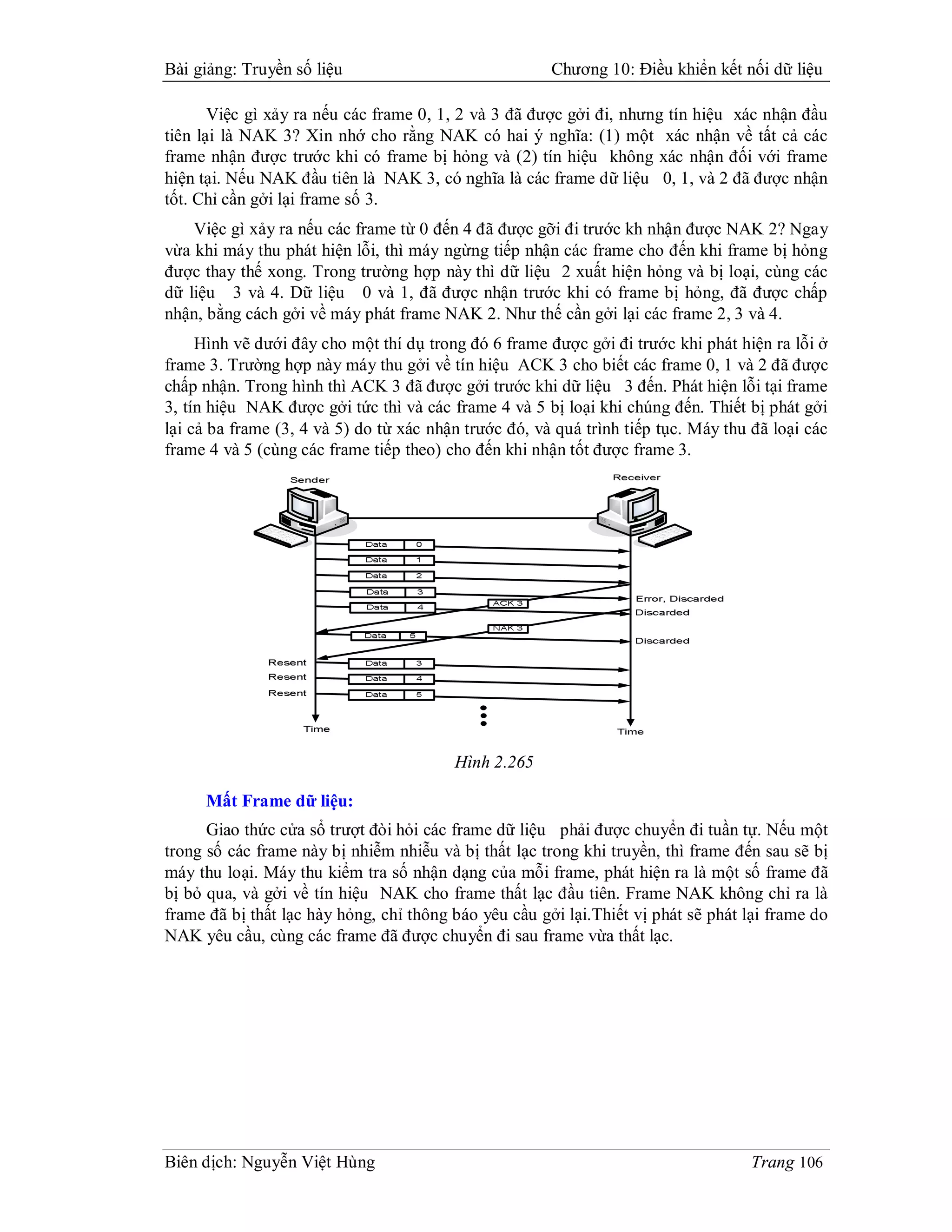 Bài giảng: Truyền số liệu                              Chương 10: Điều khiển kết nối dữ liệu

       Việc gì xảy ra nếu các frame 0, 1, 2 và 3 đã được gởi đi, nhưng tín hiệu xác nhận đầu
tiên lại là NAK 3? Xin nhớ cho rằng NAK có hai ý nghĩa: (1) một xác nhận về tất cả các
frame nhận được trước khi có frame bị hỏng và (2) tín hiệu không xác nhận đối với frame
hiện tại. Nếu NAK đầu tiên là NAK 3, có nghĩa là các frame dữ liệu 0, 1, và 2 đã được nhận
tốt. Chỉ cần gởi lại frame số 3.
    Việc gì xảy ra nếu các frame từ 0 đến 4 đã được gỡi đi trước kh nhận được NAK 2? Ngay
vừa khi máy thu phát hiện lỗi, thì máy ngừng tiếp nhận các frame cho đến khi frame bị hỏng
được thay thế xong. Trong trường hợp này thì dữ liệu 2 xuất hiện hỏng và bị loại, cùng các
dữ liệu 3 và 4. Dữ liệu 0 và 1, đã được nhận trước khi có frame bị hỏng, đã được chấp
nhận, bằng cách gởi về máy phát frame NAK 2. Như thế cần gởi lại các frame 2, 3 và 4.
     Hình vẽ dưới đây cho một thí dụ trong đó 6 frame được gởi đi trước khi phát hiện ra lỗi ở
frame 3. Trường hợp này máy thu gởi về tín hiệu ACK 3 cho biết các frame 0, 1 và 2 đã được
chấp nhận. Trong hình thì ACK 3 đã được gởi trước khi dữ liệu 3 đến. Phát hiện lỗi tại frame
3, tín hiệu NAK được gởi tức thì và các frame 4 và 5 bị loại khi chúng đến. Thiết bị phát gởi
lại cả ba frame (3, 4 và 5) do từ xác nhận trước đó, và quá trình tiếp tục. Máy thu đã loại các
frame 4 và 5 (cùng các frame tiếp theo) cho đến khi nhận tốt được frame 3.




                                         Hình 2.265

     Mất Frame dữ liệu:
      Giao thức cửa sổ trượt đòi hỏi các frame dữ liệu phải được chuyển đi tuần tự. Nếu một
trong số các frame này bị nhiễm nhiễu và bị thất lạc trong khi truyền, thì frame đến sau sẽ bị
máy thu loại. Máy thu kiểm tra số nhận dạng của mỗi frame, phát hiện ra là một số frame đã
bị bỏ qua, và gởi về tín hiệu NAK cho frame thất lạc đầu tiên. Frame NAK không chỉ ra là
frame đã bị thất lạc hày hỏng, chỉ thông báo yêu cầu gởi lại.Thiết vị phát sẽ phát lại frame do
NAK yêu cầu, cùng các frame đã được chuyển đi sau frame vừa thất lạc.




Biên dịch: Nguyễn Việt Hùng                                                        Trang 106
 