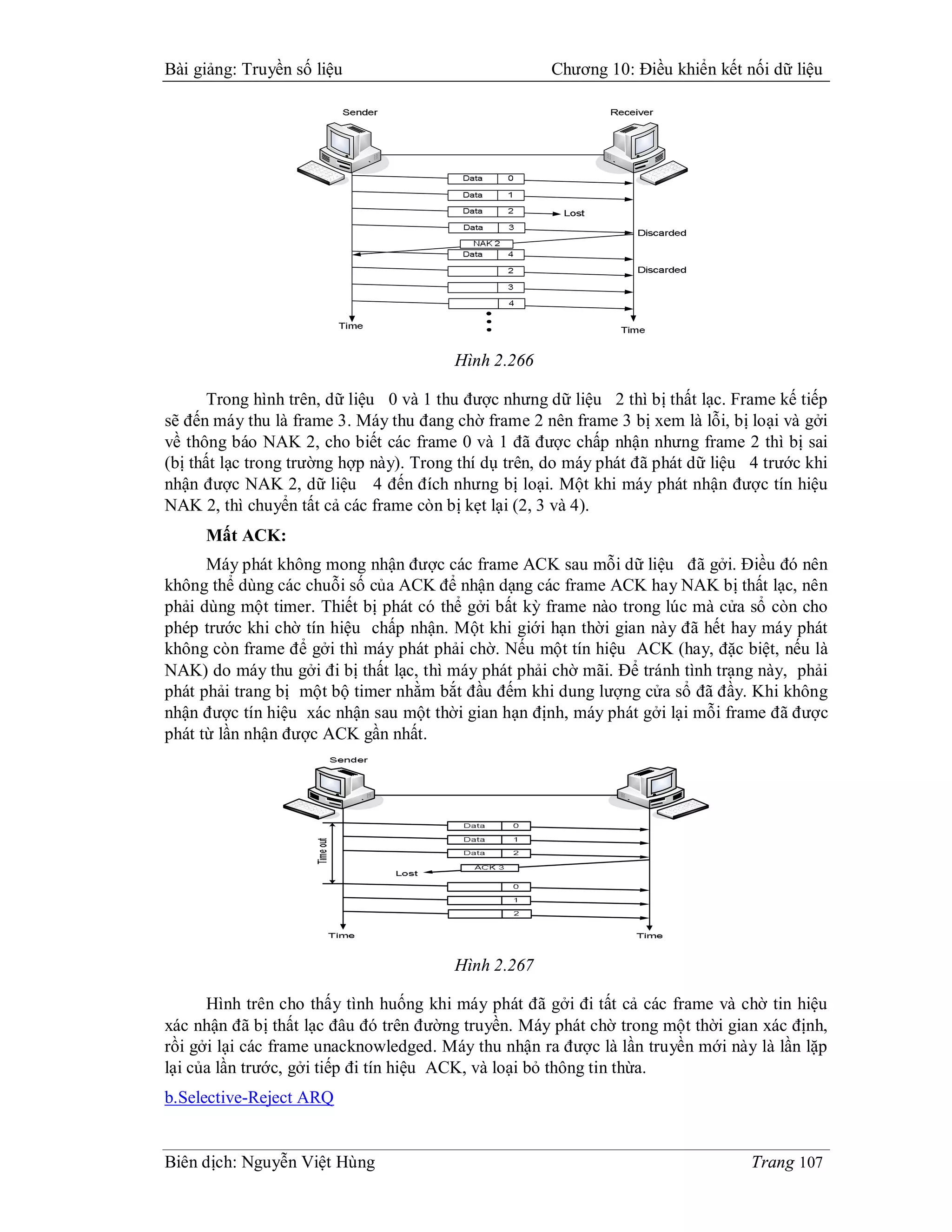 Bài giảng: Truyền số liệu                             Chương 10: Điều khiển kết nối dữ liệu




                                         Hình 2.266

       Trong hình trên, dữ liệu 0 và 1 thu được nhưng dữ liệu 2 thì bị thất lạc. Frame kế tiếp
sẽ đến máy thu là frame 3. Máy thu đang chờ frame 2 nên frame 3 bị xem là lỗi, bị loại và gởi
về thông báo NAK 2, cho biết các frame 0 và 1 đã được chấp nhận nhưng frame 2 thì bị sai
(bị thất lạc trong trường hợp này). Trong thí dụ trên, do máy phát đã phát dữ liệu 4 trước khi
nhận được NAK 2, dữ liệu 4 đến đích nhưng bị loại. Một khi máy phát nhận được tín hiệu
NAK 2, thì chuyển tất cả các frame còn bị kẹt lại (2, 3 và 4).
     Mất ACK:
      Máy phát không mong nhận được các frame ACK sau mỗi dữ liệu đã gởi. Điều đó nên
không thể dùng các chuỗi số của ACK để nhận dạng các frame ACK hay NAK bị thất lạc, nên
phải dùng một timer. Thiết bị phát có thể gởi bất kỳ frame nào trong lúc mà cửa sổ còn cho
phép trước khi chờ tín hiệu chấp nhận. Một khi giới hạn thời gian này đã hết hay máy phát
không còn frame để gởi thì máy phát phải chờ. Nếu một tín hiệu ACK (hay, đặc biệt, nếu là
NAK) do máy thu gởi đi bị thất lạc, thì máy phát phải chờ mãi. Để tránh tình trạng này, phải
phát phải trang bị một bộ timer nhằm bắt đầu đếm khi dung lượng cửa sổ đã đầy. Khi không
nhận được tín hiệu xác nhận sau một thời gian hạn định, máy phát gởi lại mỗi frame đã được
phát từ lần nhận được ACK gần nhất.




                                         Hình 2.267

      Hình trên cho thấy tình huống khi máy phát đã gởi đi tất cả các frame và chờ tin hiệu
xác nhận đã bị thất lạc đâu đó trên đường truyền. Máy phát chờ trong một thời gian xác định,
rồi gởi lại các frame unacknowledged. Máy thu nhận ra được là lần truyền mới này là lần lặp
lại của lần trước, gởi tiếp đi tín hiệu ACK, và loại bỏ thông tin thừa.
b.Selective-Reject ARQ


Biên dịch: Nguyễn Việt Hùng                                                        Trang 107
 