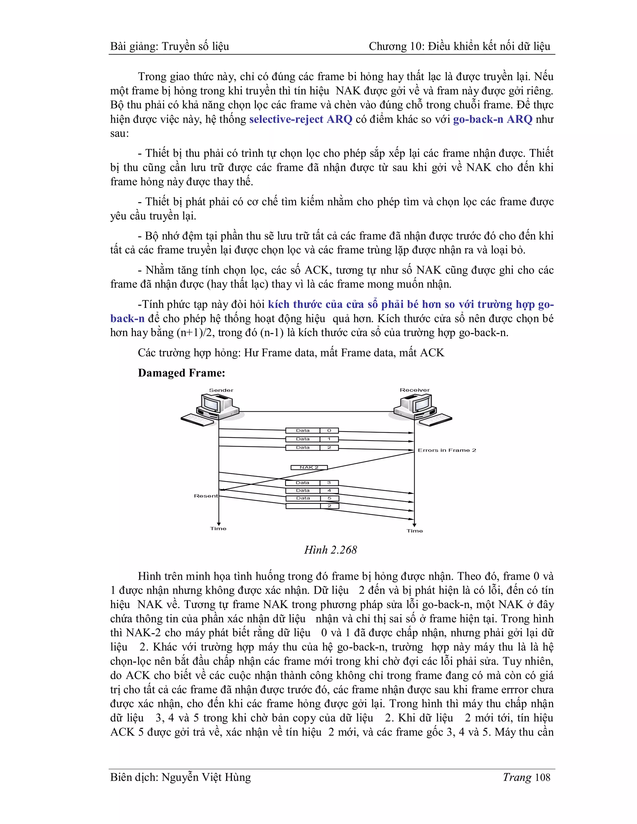 Bài giảng: Truyền số liệu                             Chương 10: Điều khiển kết nối dữ liệu

      Trong giao thức này, chỉ có đúng các frame bi hỏng hay thất lạc là được truyền lại. Nếu
một frame bị hỏng trong khi truyền thì tín hiệu NAK được gởi về và fram này được gởi riêng.
Bộ thu phải có khả năng chọn lọc các frame và chèn vào đúng chỗ trong chuỗi frame. Để thực
hiện được việc này, hệ thống selective-reject ARQ có điểm khác so với go-back-n ARQ như
sau:
      - Thiết bị thu phải có trình tự chọn lọc cho phép sắp xếp lại các frame nhận được. Thiết
bị thu cũng cần lưu trữ được các frame đã nhận được từ sau khi gởi về NAK cho đến khi
frame hỏng này được thay thế.
      - Thiết bị phát phải có cơ chế tìm kiếm nhằm cho phép tìm và chọn lọc các frame được
yêu cầu truyền lại.
       - Bộ nhớ đệm tại phần thu sẽ lưu trữ tất cả các frame đã nhận được trước đó cho đến khi
tất cả các frame truyền lại được chọn lọc và các frame trùng lặp được nhận ra và loại bỏ.
     - Nhằm tăng tính chọn lọc, các số ACK, tương tự như số NAK cũng được ghi cho các
frame đã nhận được (hay thất lạc) thay vì là các frame mong muốn nhận.
     -Tính phức tạp này đòi hỏi kích thước của cửa sổ phải bé hơn so với trường hợp go-
back-n để cho phép hệ thống hoạt động hiệu quả hơn. Kích thước cửa sổ nên được chọn bé
hơn hay bằng (n+1)/2, trong đó (n-1) là kích thước cửa sổ của trường hợp go-back-n.
     Các trường hợp hỏng: Hư Frame data, mất Frame data, mất ACK
     Damaged Frame:




                                         Hình 2.268

       Hình trên minh họa tình huống trong đó frame bị hỏng được nhận. Theo đó, frame 0 và
1 được nhận nhưng không được xác nhận. Dữ liệu 2 đến và bị phát hiện là có lỗi, đến có tín
hiệu NAK về. Tương tự frame NAK trong phương pháp sửa lỗi go-back-n, một NAK ở đây
chứa thông tin của phần xác nhận dữ liệu nhận và chỉ thị sai số ở frame hiện tại. Trong hình
thì NAK-2 cho máy phát biết rằng dữ liệu 0 và 1 đã được chấp nhận, nhưng phải gởi lại dữ
liệu 2. Khác với trường hợp máy thu của hệ go-back-n, trường hợp này máy thu là là hệ
chọn-lọc nên bắt đầu chấp nhận các frame mới trong khi chờ đợi các lỗi phải sửa. Tuy nhiên,
do ACK cho biết về các cuộc nhận thành công không chỉ trong frame đang có mà còn có giá
trị cho tất cả các frame đã nhận được trước đó, các frame nhận được sau khi frame errror chưa
được xác nhận, cho đến khi các frame hỏng được gởi lại. Trong hình thì máy thu chấp nhận
dữ liệu 3, 4 và 5 trong khi chờ bản copy của dữ liệu 2. Khi dữ liệu 2 mới tới, tín hiệu
ACK 5 được gởi trả về, xác nhận về tín hiệu 2 mới, và các frame gốc 3, 4 và 5. Máy thu cần


Biên dịch: Nguyễn Việt Hùng                                                        Trang 108
 