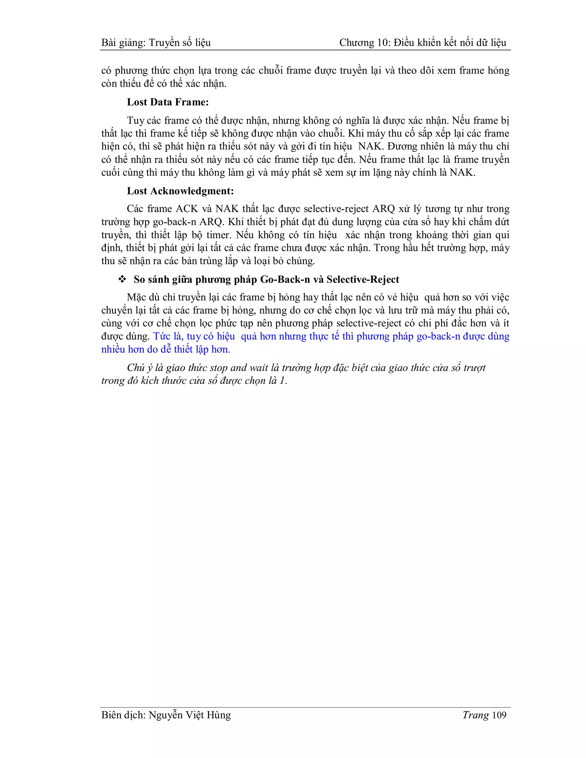 Bài giảng: Truyền số liệu                             Chương 10: Điều khiển kết nối dữ liệu

có phương thức chọn lựa trong các chuỗi frame được truyền lại và theo dõi xem frame hỏng
còn thiếu để có thể xác nhận.
     Lost Data Frame:
       Tuy các frame có thể được nhận, nhưng không có nghĩa là được xác nhận. Nếu frame bị
thất lạc thì frame kế tiếp sẽ không được nhận vào chuỗi. Khi máy thu cố sắp xếp lại các frame
hiện có, thì sẽ phát hiện ra thiếu sót này và gởi đi tín hiệu NAK. Đương nhiên là máy thu chỉ
có thể nhận ra thiếu sót này nếu có các frame tiếp tục đến. Nếu frame thất lạc là frame truyền
cuối cùng thì máy thu không làm gì và máy phát sẽ xem sự im lặng này chính là NAK.
     Lost Acknowledgment:
      Các frame ACK và NAK thất lạc được selective-reject ARQ xử lý tương tự như trong
trường hợp go-back-n ARQ. Khi thiết bị phát đạt đủ dung lượng của cửa sổ hay khi chấm dứt
truyền, thì thiết lập bộ timer. Nếu không có tín hiệu xác nhận trong khoảng thời gian qui
định, thiết bị phát gởi lại tất cả các frame chưa được xác nhận. Trong hầu hết trường hợp, máy
thu sẽ nhận ra các bản trùng lắp và loại bỏ chúng.
    So sánh giữa phương pháp Go-Back-n và Selective-Reject
      Mặc dù chỉ truyền lại các frame bị hỏng hay thất lạc nên có vẻ hiệu quả hơn so với việc
chuyển lại tất cả các frame bị hỏng, nhưng do cơ chế chọn lọc và lưu trữ mà máy thu phải có,
cùng với cơ chế chọn lọc phức tạp nên phương pháp selective-reject có chi phí đắc hơn và ít
được dùng. Tức là, tuy có hiệu quả hơn nhưng thực tế thì phương pháp go-back-n được dùng
nhiều hơn do dễ thiết lập hơn.
      Chú ý là giao thức stop and wait là trường hợp đặc biệt của giao thức cửa sổ trượt
trong đó kích thước cửa sổ được chọn là 1.




Biên dịch: Nguyễn Việt Hùng                                                        Trang 109
 