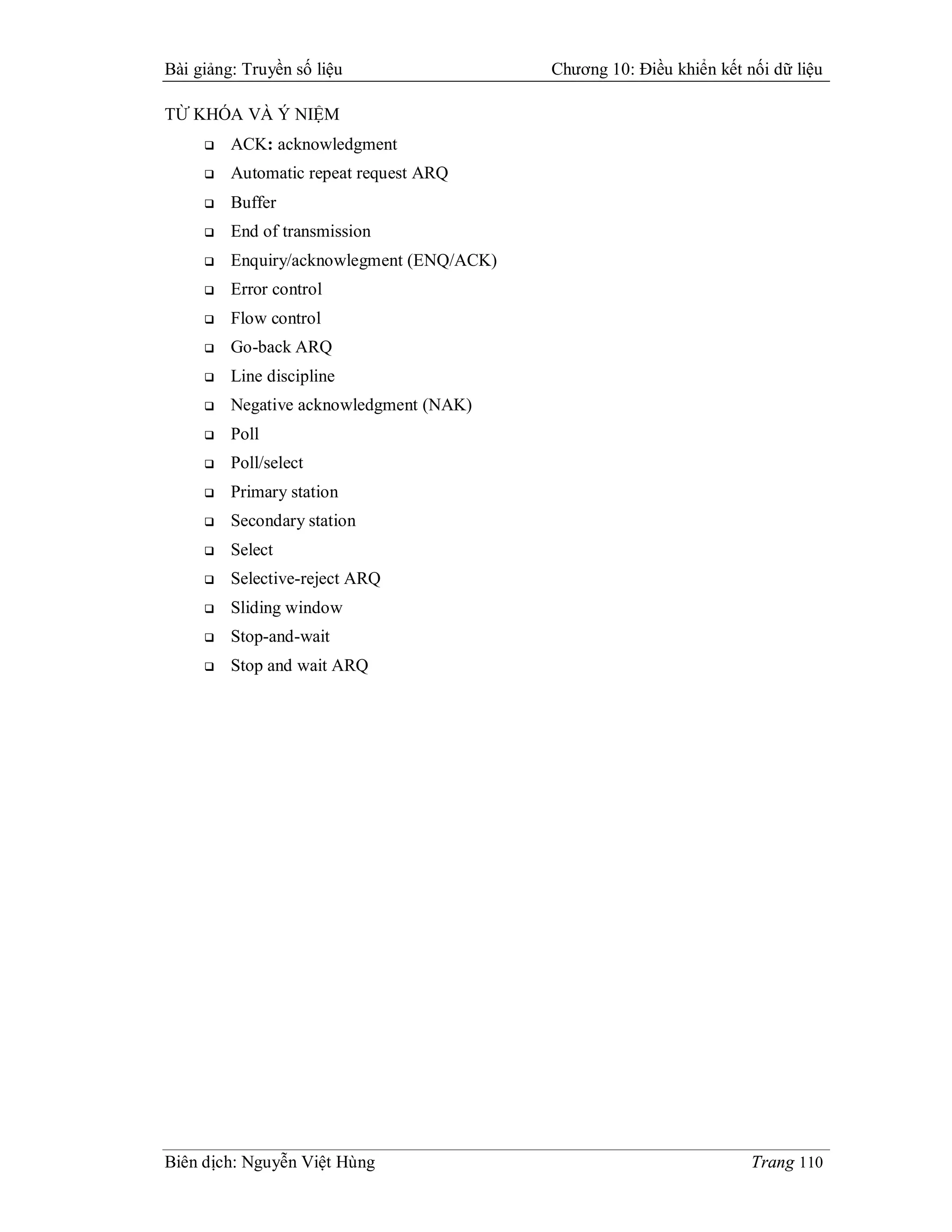 Bài giảng: Truyền số liệu                  Chương 10: Điều khiển kết nối dữ liệu

TỪ KHÓA VÀ Ý NIỆM
        ACK: acknowledgment
        Automatic repeat request ARQ
        Buffer
        End of transmission
        Enquiry/acknowlegment (ENQ/ACK)
        Error control
        Flow control
        Go-back ARQ
        Line discipline
        Negative acknowledgment (NAK)
        Poll
        Poll/select
        Primary station
        Secondary station
        Select
        Selective-reject ARQ
        Sliding window
        Stop-and-wait
        Stop and wait ARQ




Biên dịch: Nguyễn Việt Hùng                                           Trang 110
 