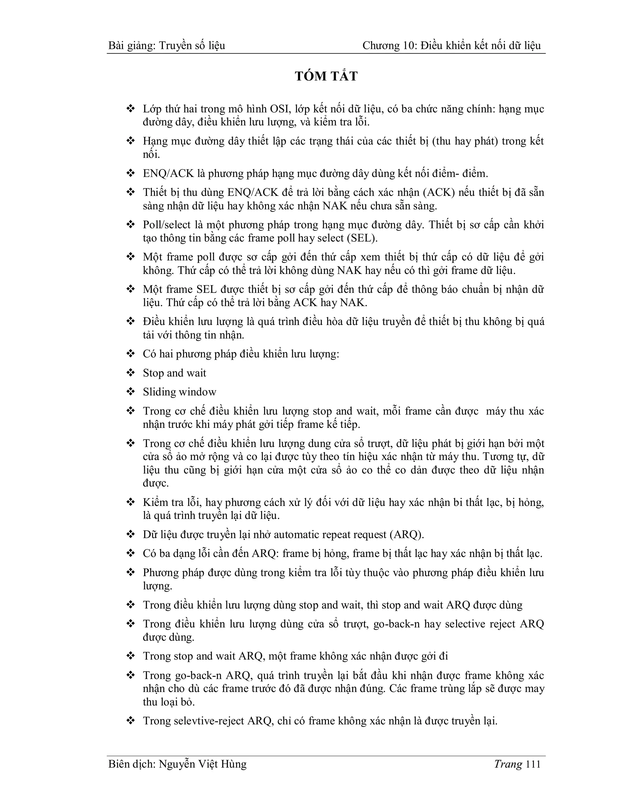 Bài giảng: Truyền số liệu                            Chương 10: Điều khiển kết nối dữ liệu

                                      TÓM TẮT

    Lớp thứ hai trong mô hình OSI, lớp kết nối dữ liệu, có ba chức năng chính: hạng mục
     đường dây, điều khiển lưu lượng, và kiểm tra lỗi.
    Hạng mục đường dây thiết lập các trạng thái của các thiết bị (thu hay phát) trong kết
     nối.
    ENQ/ACK là phương pháp hạng mục đường dây dùng kết nối điểm- điểm.
    Thiết bị thu dùng ENQ/ACK để trả lời bằng cách xác nhận (ACK) nếu thiết bị đã sẵn
     sàng nhận dữ liệu hay không xác nhận NAK nếu chưa sẵn sàng.
    Poll/select là một phương pháp trong hạng mục đường dây. Thiết bị sơ cấp cần khởi
     tạo thông tin bằng các frame poll hay select (SEL).
    Một frame poll được sơ cấp gởi đến thứ cấp xem thiết bị thứ cấp có dữ liệu để gởi
     không. Thứ cấp có thể trả lời không dùng NAK hay nếu có thì gởi frame dữ liệu.
    Một frame SEL được thiết bị sơ cấp gởi đến thứ cấp để thông báo chuẩn bị nhận dữ
     liệu. Thứ cấp có thể trả lời bằng ACK hay NAK.
    Điều khiển lưu lượng là quá trình điều hòa dữ liệu truyền để thiết bị thu không bị quá
     tải với thông tin nhận.
    Có hai phương pháp điều khiển lưu lượng:
    Stop and wait
    Sliding window
    Trong cơ chế điều khiển lưu lượng stop and wait, mỗi frame cần được máy thu xác
     nhận trước khi máy phát gởi tiếp frame kế tiếp.
    Trong cơ chế điều khiển lưu lượng dung cửa sổ trượt, dữ liệu phát bị giới hạn bởi một
     cửa sổ ảo mở rộng và co lại được tùy theo tín hiệu xác nhận từ máy thu. Tương tự, dữ
     liệu thu cũng bị giới hạn cửa một cửa sổ ảo co thể co dản được theo dữ liệu nhận
     được.
    Kiểm tra lỗi, hay phương cách xử lý đối với dữ liệu hay xác nhận bi thất lạc, bị hỏng,
     là quá trình truyền lại dữ liệu.
    Dữ liệu được truyền lại nhở automatic repeat request (ARQ).
    Có ba dạng lỗi cần đến ARQ: frame bị hỏng, frame bị thất lạc hay xác nhận bị thất lạc.
    Phương pháp được dùng trong kiểm tra lỗi tùy thuộc vào phương pháp điều khiển lưu
     lượng.
    Trong điều khiển lưu lượng dùng stop and wait, thì stop and wait ARQ được dùng
    Trong điều khiển lưu lượng dùng cửa sổ trượt, go-back-n hay selective reject ARQ
     được dùng.
    Trong stop and wait ARQ, một frame không xác nhận được gởi đi
    Trong go-back-n ARQ, quá trình truyền lại bắt đầu khi nhận được frame không xác
     nhận cho dù các frame trước đó đã được nhận đúng. Các frame trùng lắp sẽ được may
     thu loại bỏ.
    Trong selevtive-reject ARQ, chỉ có frame không xác nhận là được truyền lại.


Biên dịch: Nguyễn Việt Hùng                                                     Trang 111
 