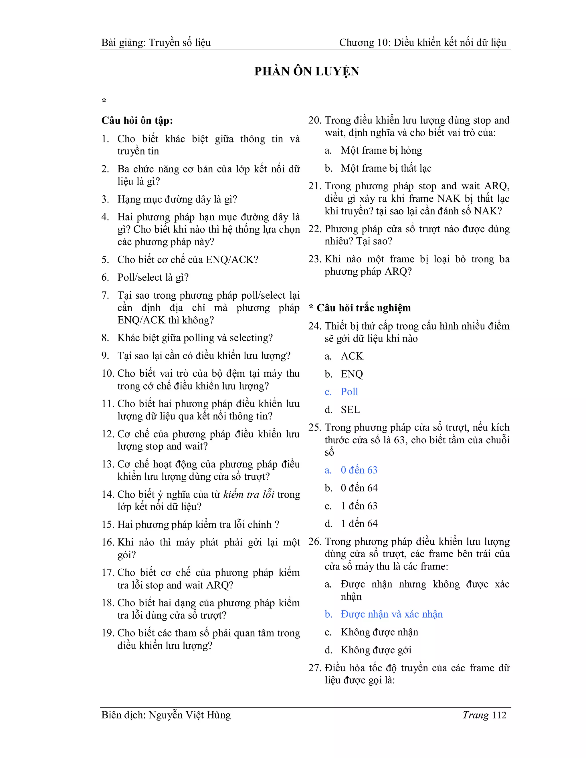 Bài giảng: Truyền số liệu                               Chương 10: Điều khiển kết nối dữ liệu

                                   PHẦN ÔN LUYỆN

*
Câu hỏi ôn tập:                                  20. Trong điều khiển lưu lượng dùng stop and
                                                     wait, định nghĩa và cho biết vai trò của:
1. Cho biết khác biệt giữa thông tin và
   truyền tin                                       a. Một frame bị hỏng
2. Ba chức năng cơ bản của lớp kết nối dữ         b. Một frame bị thất lạc
   liệu là gì?                                21. Trong phương pháp stop and wait ARQ,
3. Hạng mục đường dây là gì?                      điều gì xảy ra khi frame NAK bị thất lạc
                                                  khi truyền? tại sao lại cần đánh số NAK?
4. Hai phương pháp hạn mục đường dây là
   gì? Cho biết khi nào thì hệ thống lựa chọn 22. Phương pháp cửa sổ trượt nào được dùng
   các phương pháp này?                           nhiêu? Tại sao?
5. Cho biết cơ chế của ENQ/ACK?                  23. Khi nào một frame bị loại bỏ trong ba
                                                     phương pháp ARQ?
6. Poll/select là gì?
7. Tại sao trong phương pháp poll/select lại
   cần định địa chỉ mà phương pháp * Câu hỏi trắc nghiệm
   ENQ/ACK thì không?
                                             24. Thiết bị thứ cấp trong cấu hình nhiều điểm
8. Khác biệt giữa polling và selecting?          sẽ gởi dữ liệu khi nào
9. Tại sao lại cần có điều khiển lưu lượng?         a. ACK
10. Cho biết vai trò của bộ đệm tại máy thu         b. ENQ
    trong cớ chế điều khiển lưu lượng?
                                                    c. Poll
11. Cho biết hai phương pháp điều khiển lưu
                                                    d. SEL
    lượng dữ liệu qua kết nối thông tin?
                                                 25. Trong phương pháp cửa sổ trượt, nếu kích
12. Cơ chế của phương pháp điều khiển lưu
                                                     thước cửa sổ là 63, cho biết tầm của chuỗi
    lượng stop and wait?
                                                     số
13. Cơ chế hoạt động của phương pháp điều
                                                    a. 0 đến 63
    khiển lưu lượng dùng cửa sổ trượt?
                                                    b. 0 đến 64
14. Cho biết ý nghĩa của từ kiểm tra lỗi trong
    lớp kết nối dữ liệu?                            c. 1 đến 63
15. Hai phương pháp kiểm tra lỗi chính ?            d. 1 đến 64
16. Khi nào thì máy phát phải gởi lại một 26. Trong phương pháp điều khiển lưu lượng
    gói?                                      dùng cửa sổ trượt, các frame bên trái của
                                              cửa sổ máy thu là các frame:
17. Cho biết cơ chế của phương pháp kiểm
    tra lỗi stop and wait ARQ?                a. Được nhận nhưng không được xác
                                                 nhận
18. Cho biết hai dạng của phương pháp kiểm
    tra lỗi dùng cửa sổ trượt?                b. Được nhận và xác nhận
19. Cho biết các tham số phải quan tâm trong        c. Không được nhận
    điều khiển lưu lượng?                           d. Không được gởi
                                                 27. Điều hòa tốc độ truyền của các frame dữ
                                                     liệu được gọi là:


Biên dịch: Nguyễn Việt Hùng                                                         Trang 112
 
