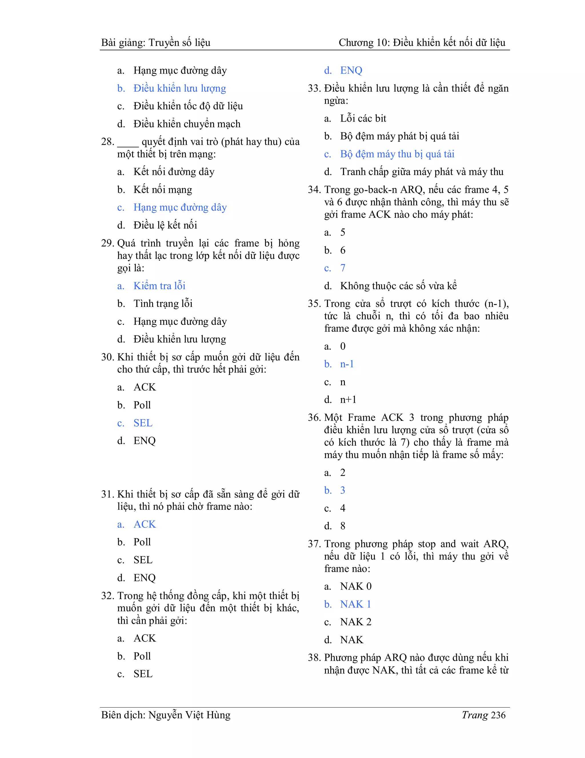 Bài giảng: Truyền số liệu                               Chương 10: Điều khiển kết nối dữ liệu

   a. Hạng mục đường dây                             d. ENQ
   b. Điều khiển lưu lượng                        33. Điều khiển lưu lượng là cần thiết để ngăn
                                                      ngừa:
   c. Điều khiển tốc độ dữ liệu
                                                     a. Lỗi các bit
   d. Điều khiển chuyển mạch
                                                     b. Bộ đệm máy phát bị quá tải
28. ____ quyết định vai trò (phát hay thu) của
    một thiết bị trên mạng:                          c. Bộ đệm máy thu bị quá tải
   a. Kết nối đường dây                              d. Tranh chấp giữa máy phát và máy thu
   b. Kết nối mạng                                34. Trong go-back-n ARQ, nếu các frame 4, 5
   c. Hạng mục đường dây                              và 6 được nhận thành công, thì máy thu sẽ
                                                      gởi frame ACK nào cho máy phát:
   d. Điều lệ kết nối
                                                     a. 5
29. Quá trình truyền lại các frame bị hỏng
    hay thất lạc trong lớp kết nối dữ liệu được      b. 6
    gọi là:                                          c. 7
   a. Kiểm tra lỗi                                   d. Không thuộc các số vừa kể
   b. Tình trạng lỗi                              35. Trong cửa sổ trượt có kích thước (n-1),
                                                      tức là chuỗi n, thì có tối đa bao nhiêu
   c. Hạng mục đường dây
                                                      frame được gởi mà không xác nhận:
   d. Điều khiển lưu lượng
                                                     a. 0
30. Khi thiết bị sơ cấp muốn gởi dữ liệu đến
    cho thứ cấp, thì trước hết phải gởi:             b. n-1

   a. ACK                                            c. n
                                                     d. n+1
   b. Poll
                                                  36. Một Frame ACK 3 trong phương pháp
   c. SEL
                                                      điều khiển lưu lượng cửa sổ trượt (cửa sổ
   d. ENQ                                             có kích thước là 7) cho thấy là frame mà
                                                      máy thu muốn nhận tiếp là frame số mấy:
                                                     a. 2
31. Khi thiết bị sơ cấp đã sẵn sàng để gởi dữ        b. 3
    liệu, thì nó phải chờ frame nào:                 c. 4
   a. ACK                                            d. 8
   b. Poll                                        37. Trong phương pháp stop and wait ARQ,
   c. SEL                                             nếu dữ liệu 1 có lỗi, thì máy thu gởi về
                                                      frame nào:
   d. ENQ
                                                     a. NAK 0
32. Trong hệ thống đồng cấp, khi một thiết bị
    muốn gởi dữ liệu đến một thiết bị khác,          b. NAK 1
    thì cần phải gởi:                                c. NAK 2
   a. ACK                                            d. NAK
   b. Poll                                        38. Phương pháp ARQ nào được dùng nếu khi
   c. SEL                                             nhận được NAK, thì tất cả các frame kể từ



Biên dịch: Nguyễn Việt Hùng                                                          Trang 236
 