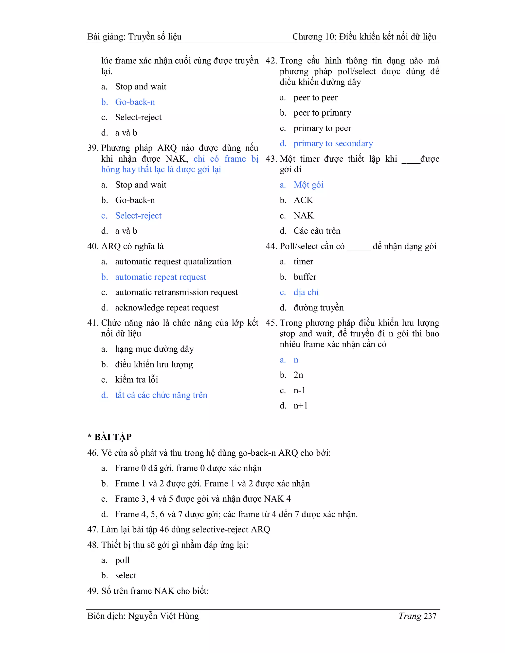 Bài giảng: Truyền số liệu                             Chương 10: Điều khiển kết nối dữ liệu

   lúc frame xác nhận cuối cùng được truyền 42. Trong cấu hình thông tin dạng nào mà
   lại.                                         phương pháp poll/select được dùng để
   a. Stop and wait                             điều khiển đường dây

   b. Go-back-n                                    a. peer to peer

   c. Select-reject                                b. peer to primary

   d. a và b                                       c. primary to peer

39. Phương pháp ARQ nào được dùng nếu      d. primary to secondary
    khi nhận được NAK, chỉ có frame bị 43. Một timer được thiết lập khi ____được
    hỏng hay thất lạc là được gởi lại      gởi đi
   a. Stop and wait                                a. Một gói
   b. Go-back-n                                    b. ACK
   c. Select-reject                                c. NAK
   d. a và b                                       d. Các câu trên
40. ARQ có nghĩa là                            44. Poll/select cần có _____ để nhận dạng gói
   a. automatic request quatalization              a. timer
   b. automatic repeat request                     b. buffer
   c. automatic retransmission request             c. địa chỉ
   d. acknowledge repeat request                   d. đường truyền
41. Chức năng nào là chức năng của lớp kết 45. Trong phương pháp điều khiển lưu lượng
    nối dữ liệu                                stop and wait, để truyền đi n gói thì bao
                                               nhiêu frame xác nhận cần có
    a. hạng mục đường dây
                                               a. n
    b. điều khiển lưu lượng
                                               b. 2n
    c. kiểm tra lỗi
                                               c. n-1
    d. tất cả các chức năng trên
                                               d. n+1


* BÀI TẬP
46. Vẻ cửa sổ phát và thu trong hệ dùng go-back-n ARQ cho bởi:
   a. Frame 0 đã gởi, frame 0 được xác nhận
   b. Frame 1 và 2 được gởi. Frame 1 và 2 được xác nhận
   c. Frame 3, 4 và 5 được gởi và nhận được NAK 4
   d. Frame 4, 5, 6 và 7 được gởi; các frame từ 4 đến 7 được xác nhận.
47. Làm lại bài tập 46 dùng selective-reject ARQ
48. Thiết bị thu sẽ gởi gì nhằm đáp ứng lại:
   a. poll
   b. select
49. Số trên frame NAK cho biết:

Biên dịch: Nguyễn Việt Hùng                                                      Trang 237
 