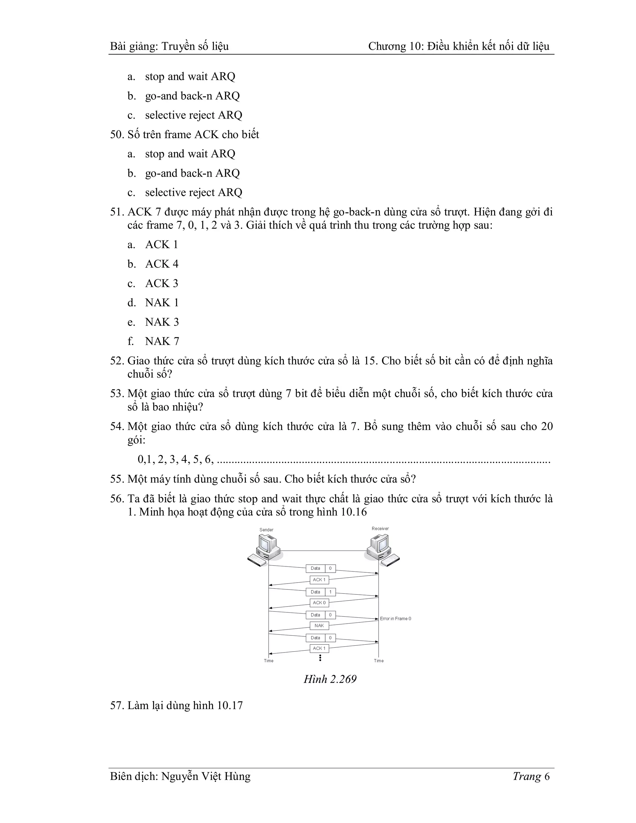 Bài giảng: Truyền số liệu                                                      Chương 10: Điều khiển kết nối dữ liệu

   a. stop and wait ARQ
   b. go-and back-n ARQ
   c. selective reject ARQ
50. Số trên frame ACK cho biết
   a. stop and wait ARQ
   b. go-and back-n ARQ
   c. selective reject ARQ
51. ACK 7 được máy phát nhận được trong hệ go-back-n dùng cửa sổ trượt. Hiện đang gởi đi
    các frame 7, 0, 1, 2 và 3. Giải thích về quá trình thu trong các trường hợp sau:
   a. ACK 1
   b. ACK 4
   c. ACK 3
   d. NAK 1
   e. NAK 3
   f. NAK 7
52. Giao thức cửa sổ trượt dùng kích thước cửa sổ là 15. Cho biết số bit cần có để định nghĩa
    chuỗi số?
53. Một giao thức cửa sổ trượt dùng 7 bit để biểu diễn một chuỗi số, cho biết kích thước cửa
    sổ là bao nhiệu?
54. Một giao thức cửa sổ dùng kích thước cửa là 7. Bổ sung thêm vào chuỗi số sau cho 20
    gói:
     0,1, 2, 3, 4, 5, 6, ..................................................................................................................
55. Một máy tính dùng chuỗi số sau. Cho biết kích thước cửa sổ?
56. Ta đã biết là giao thức stop and wait thực chất là giao thức cửa sổ trượt với kích thước là
    1. Minh họa hoạt động của cửa sổ trong hình 10.16




                                                          Hình 2.269

57. Làm lại dùng hình 10.17




Biên dịch: Nguyễn Việt Hùng                                                                                                   Trang 6
 