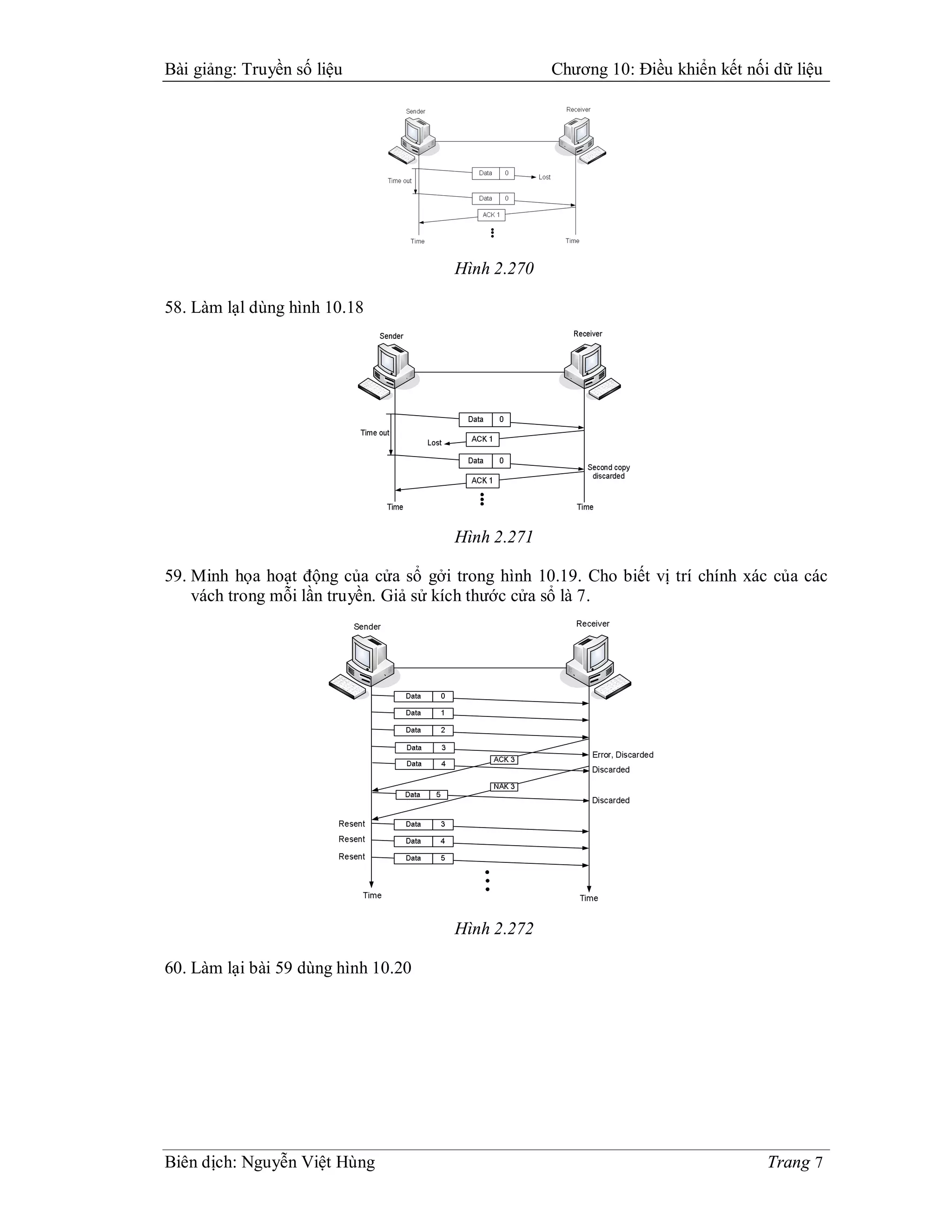 Bài giảng: Truyền số liệu                          Chương 10: Điều khiển kết nối dữ liệu




                                      Hình 2.270

58. Làm lạl dùng hình 10.18




                                      Hình 2.271

59. Minh họa hoạt động của cửa sổ gởi trong hình 10.19. Cho biết vị trí chính xác của các
    vách trong mỗi lần truyền. Giả sử kích thước cửa sổ là 7.




                                      Hình 2.272

60. Làm lại bài 59 dùng hình 10.20




Biên dịch: Nguyễn Việt Hùng                                                     Trang 7
 