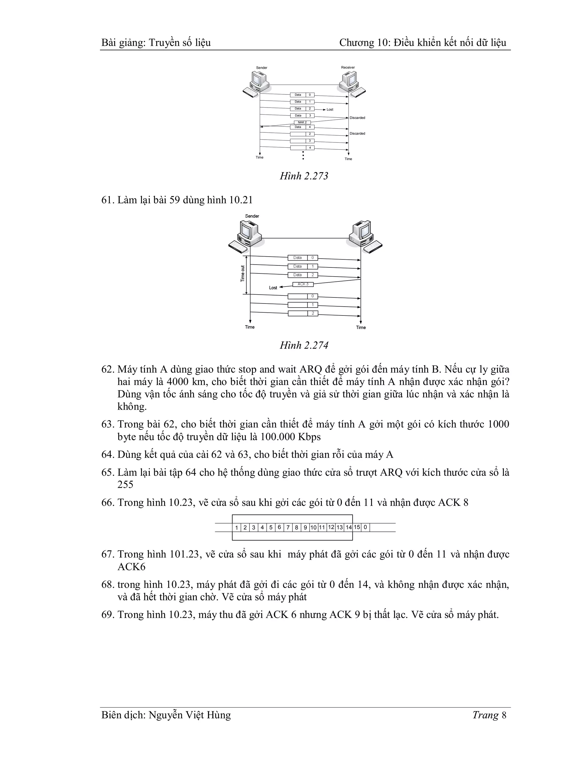 Bài giảng: Truyền số liệu                                               Chương 10: Điều khiển kết nối dữ liệu

                                     Sender                             Receiver




                                            `                           `

                                                   Data      0

                                                   Data      1

                                                   Data      2   Lost
                                                   Data      3
                                                                              Discarded
                                                     NAK 2
                                                   Data      4

                                                             2                Discarded

                                                             3

                                                             4


                                     Time                                   Time




                                                Hình 2.273

61. Làm lại bài 59 dùng hình 10.21




                                                Hình 2.274

62. Máy tính A dùng giao thức stop and wait ARQ để gởi gói đến máy tính B. Nếu cự ly giữa
    hai máy là 4000 km, cho biết thời gian cần thiết để máy tính A nhận được xác nhận gói?
    Dùng vận tốc ánh sáng cho tốc độ truyền và giả sử thời gian giữa lúc nhận và xác nhận là
    không.
63. Trong bài 62, cho biết thời gian cần thiết để máy tính A gởi một gói có kích thước 1000
    byte nếu tốc độ truyền dữ liệu là 100.000 Kbps
64. Dùng kết quả của cài 62 và 63, cho biết thời gian rỗi của máy A
65. Làm lại bài tập 64 cho hệ thống dùng giao thức cửa sổ trượt ARQ với kích thước cửa sổ là
    255
66. Trong hình 10.23, vẽ cửa sổ sau khi gởi các gói từ 0 đến 11 và nhận được ACK 8

                              1 2 3 4 5 6 7 8 9 10 11 12 13 14 15 0



67. Trong hình 101.23, vẽ cửa sổ sau khi máy phát đã gởi các gói từ 0 đến 11 và nhận được
    ACK6
68. trong hình 10.23, máy phát đã gởi đi các gói từ 0 đến 14, và không nhận được xác nhận,
    và đã hết thời gian chờ. Vẽ cửa sổ máy phát
69. Trong hình 10.23, máy thu đã gởi ACK 6 nhưng ACK 9 bị thất lạc. Vẽ cửa sổ máy phát.




Biên dịch: Nguyễn Việt Hùng                                                                          Trang 8
 