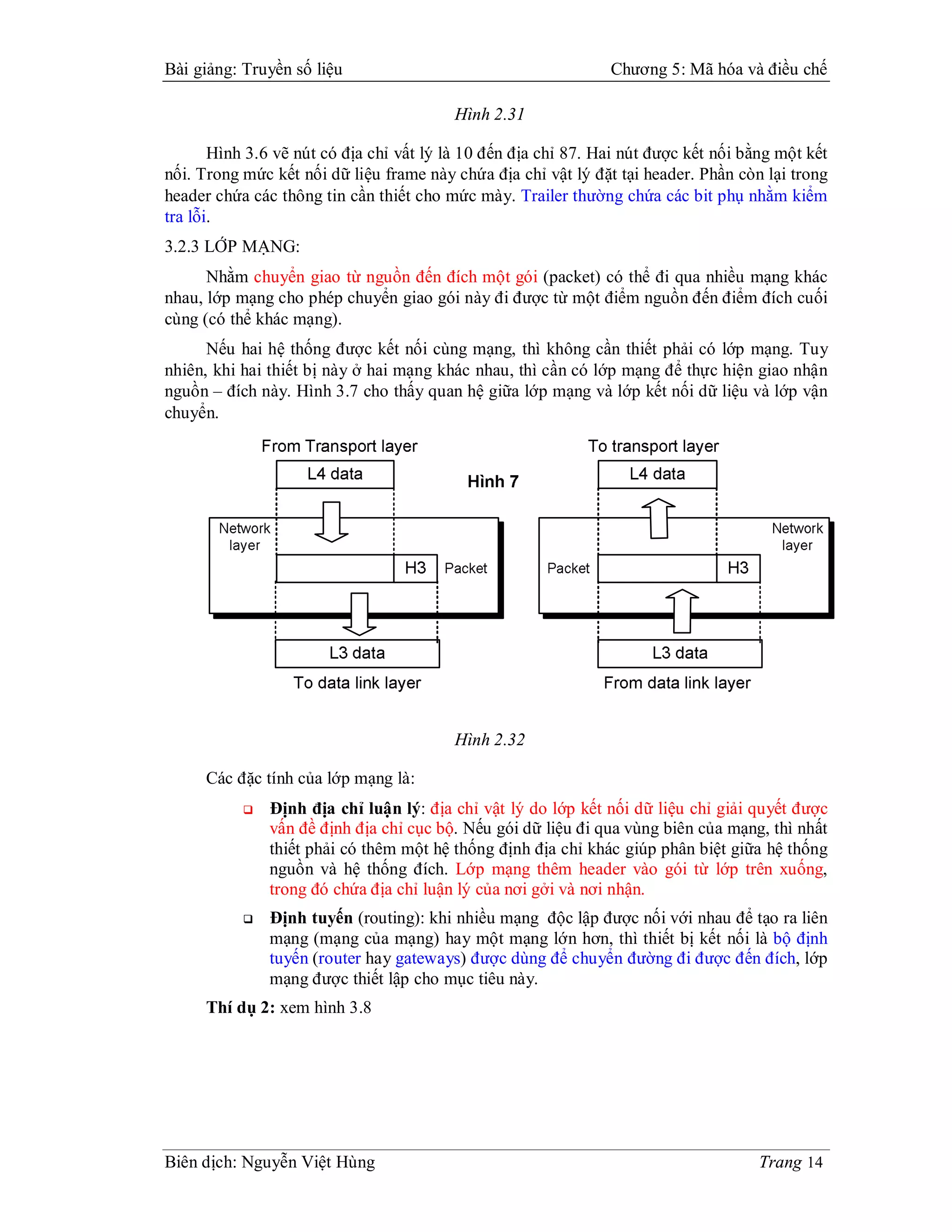 Bài giảng: Truyền số liệu                                       Chương 5: Mã hóa và điều chế

                                         Hình 2.31

       Hình 3.6 vẽ nút có địa chỉ vất lý là 10 đến địa chỉ 87. Hai nút được kết nối bằng một kết
nối. Trong mức kết nối dữ liệu frame này chứa địa chỉ vật lý đặt tại header. Phần còn lại trong
header chứa các thông tin cần thiết cho mức mày. Trailer thường chứa các bit phụ nhằm kiểm
tra lỗi.
3.2.3 LỚP MẠNG:
      Nhằm chuyển giao từ nguồn đến đích một gói (packet) có thể đi qua nhiều mạng khác
nhau, lớp mạng cho phép chuyển giao gói này đi được từ một điểm nguồn đến điểm đích cuối
cùng (có thể khác mạng).
      Nếu hai hệ thống được kết nối cùng mạng, thì không cần thiết phải có lớp mạng. Tuy
nhiên, khi hai thiết bị này ở hai mạng khác nhau, thì cần có lớp mạng để thực hiện giao nhận
nguồn – đích này. Hình 3.7 cho thấy quan hệ giữa lớp mạng và lớp kết nối dữ liệu và lớp vận
chuyển.




                                         Hình 2.32

     Các đặc tính của lớp mạng là:
              Định địa chỉ luận lý: địa chỉ vật lý do lớp kết nối dữ liệu chỉ giải quyết được
               vấn đề định địa chỉ cục bộ. Nếu gói dữ liệu đi qua vùng biên của mạng, thì nhất
               thiết phải có thêm một hệ thống định địa chỉ khác giúp phân biệt giữa hệ thống
               nguồn và hệ thống đích. Lớp mạng thêm header vào gói từ lớp trên xuống,
               trong đó chứa địa chỉ luận lý của nơi gởi và nơi nhận.
              Định tuyến (routing): khi nhiều mạng độc lập được nối với nhau để tạo ra liên
               mạng (mạng của mạng) hay một mạng lớn hơn, thì thiết bị kết nối là bộ định
               tuyến (router hay gateways) được dùng để chuyển đường đi được đến đích, lớp
               mạng được thiết lập cho mục tiêu này.
     Thí dụ 2: xem hình 3.8




Biên dịch: Nguyễn Việt Hùng                                                           Trang 14
 