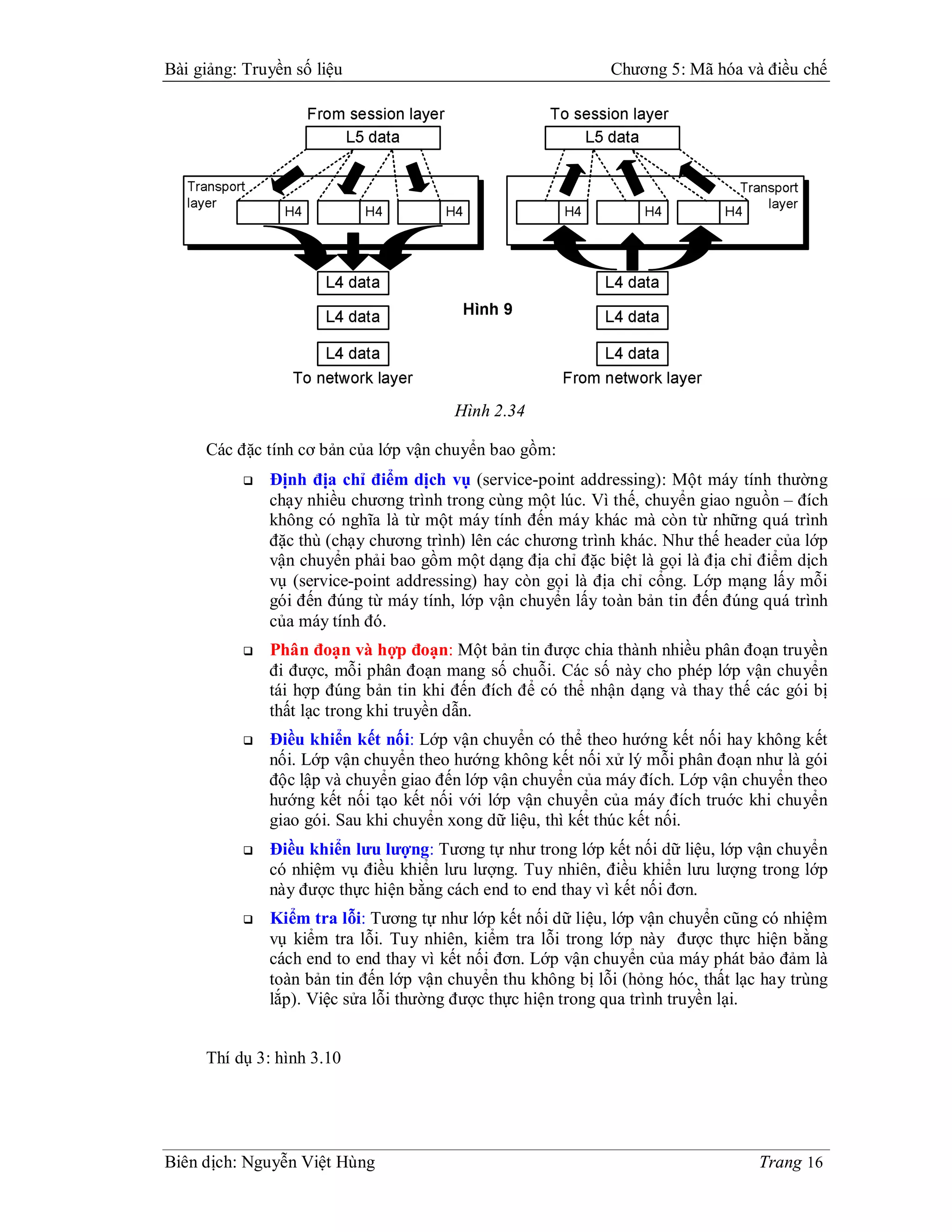 Bài giảng: Truyền số liệu                                     Chương 5: Mã hóa và điều chế




                                        Hình 2.34

     Các đặc tính cơ bản của lớp vận chuyển bao gồm:
              Định địa chỉ điểm dịch vụ (service-point addressing): Một máy tính thường
               chạy nhiều chương trình trong cùng một lúc. Vì thế, chuyển giao nguồn – đích
               không có nghĩa là từ một máy tính đến máy khác mà còn từ những quá trình
               đặc thù (chạy chương trình) lên các chương trình khác. Như thế header của lớp
               vận chuyển phải bao gồm một dạng địa chỉ đặc biệt là gọi là địa chỉ điểm dịch
               vụ (service-point addressing) hay còn gọi là địa chỉ cổng. Lớp mạng lấy mỗi
               gói đến đúng từ máy tính, lớp vận chuyển lấy toàn bản tin đến đúng quá trình
               của máy tính đó.
              Phân đoạn và hợp đoạn: Một bản tin được chia thành nhiều phân đoạn truyền
               đi được, mỗi phân đoạn mang số chuỗi. Các số này cho phép lớp vận chuyển
               tái hợp đúng bản tin khi đến đích để có thể nhận dạng và thay thế các gói bị
               thất lạc trong khi truyền dẫn.
              Điều khiển kết nối: Lớp vận chuyển có thể theo hướng kết nối hay không kết
               nối. Lớp vận chuyển theo hướng không kết nối xử lý mỗi phân đoạn như là gói
               độc lập và chuyển giao đến lớp vận chuyển của máy đích. Lớp vận chuyển theo
               hướng kết nối tạo kết nối với lớp vận chuyển của máy đích truớc khi chuyển
               giao gói. Sau khi chuyển xong dữ liệu, thì kết thúc kết nối.
              Điều khiển lưu lượng: Tương tự như trong lớp kết nối dữ liệu, lớp vận chuyển
               có nhiệm vụ điều khiển lưu lượng. Tuy nhiên, điều khiển lưu lượng trong lớp
               này được thực hiện bằng cách end to end thay vì kết nối đơn.
              Kiểm tra lỗi: Tương tự như lớp kết nối dữ liệu, lớp vận chuyển cũng có nhiệm
               vụ kiểm tra lỗi. Tuy nhiên, kiểm tra lỗi trong lớp này được thực hiện bằng
               cách end to end thay vì kết nối đơn. Lớp vận chuyển của máy phát bảo đảm là
               toàn bản tin đến lớp vận chuyển thu không bị lỗi (hỏng hóc, thất lạc hay trùng
               lắp). Việc sửa lỗi thường được thực hiện trong qua trình truyền lại.


     Thí dụ 3: hình 3.10




Biên dịch: Nguyễn Việt Hùng                                                        Trang 16
 