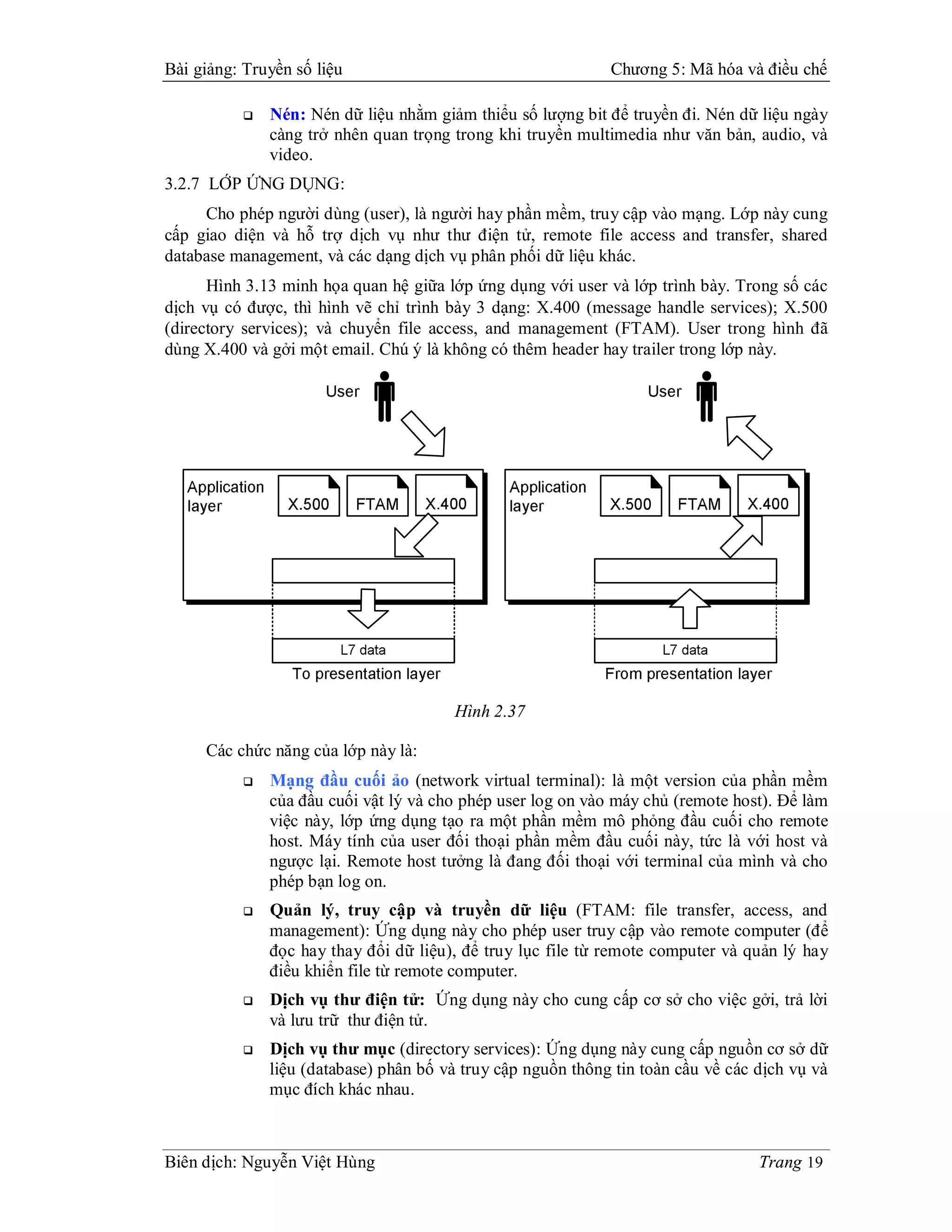 Bài giảng: Truyền số liệu                                     Chương 5: Mã hóa và điều chế

              Nén: Nén dữ liệu nhằm giảm thiểu số lượng bit để truyền đi. Nén dữ liệu ngày
               càng trở nhên quan trọng trong khi truyền multimedia như văn bản, audio, và
               video.
3.2.7 LỚP ỨNG DỤNG:
     Cho phép người dùng (user), là người hay phần mềm, truy cập vào mạng. Lớp này cung
cấp giao diện và hỗ trợ dịch vụ như thư điện tử, remote file access and transfer, shared
database management, và các dạng dịch vụ phân phối dữ liệu khác.
      Hình 3.13 minh họa quan hệ giữa lớp ứng dụng với user và lớp trình bày. Trong số các
dịch vụ có được, thì hình vẽ chỉ trình bày 3 dạng: X.400 (message handle services); X.500
(directory services); và chuyển file access, and management (FTAM). User trong hình đã
dùng X.400 và gởi một email. Chú ý là không có thêm header hay trailer trong lớp này.




                                        Hình 2.37

     Các chức năng của lớp này là:
              Mạng đầu cuối ảo (network virtual terminal): là một version của phần mềm
               của đầu cuối vật lý và cho phép user log on vào máy chủ (remote host). Để làm
               việc này, lớp ứng dụng tạo ra một phần mềm mô phỏng đầu cuối cho remote
               host. Máy tính của user đối thoại phần mềm đầu cuối này, tức là với host và
               ngược lại. Remote host tưởng là đang đối thoại với terminal của mình và cho
               phép bạn log on.
              Quản lý, truy cập và truyền dữ liệu (FTAM: file transfer, access, and
               management): Ứng dụng này cho phép user truy cập vào remote computer (để
               đọc hay thay đổi dữ liệu), để truy lục file từ remote computer và quản lý hay
               điều khiển file từ remote computer.
              Dịch vụ thư điện tử: Ứng dụng này cho cung cấp cơ sở cho việc gởi, trả lời
               và lưu trữ thư điện tử.
              Dịch vụ thư mục (directory services): Ứng dụng này cung cấp nguồn cơ sở dữ
               liệu (database) phân bố và truy cập nguồn thông tin toàn cầu về các dịch vụ và
               mục đích khác nhau.



Biên dịch: Nguyễn Việt Hùng                                                        Trang 19
 
