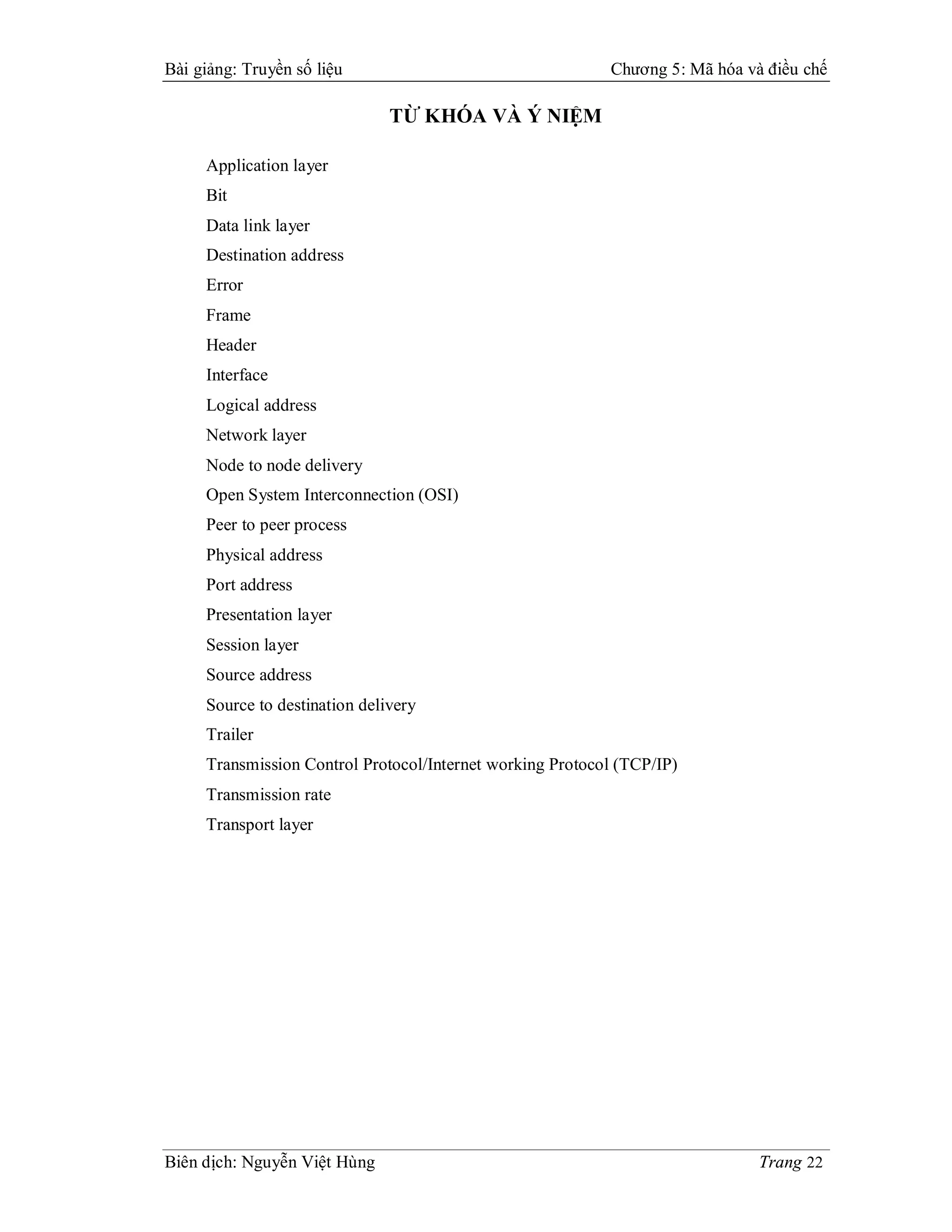 Bài giảng: Truyền số liệu                                  Chương 5: Mã hóa và điều chế

                               TỪ KHÓA VÀ Ý NIỆM

     Application layer
     Bit
     Data link layer
     Destination address
     Error
     Frame
     Header
     Interface
     Logical address
     Network layer
     Node to node delivery
     Open System Interconnection (OSI)
     Peer to peer process
     Physical address
     Port address
     Presentation layer
     Session layer
     Source address
     Source to destination delivery
     Trailer
     Transmission Control Protocol/Internet working Protocol (TCP/IP)
     Transmission rate
     Transport layer




Biên dịch: Nguyễn Việt Hùng                                                   Trang 22
 