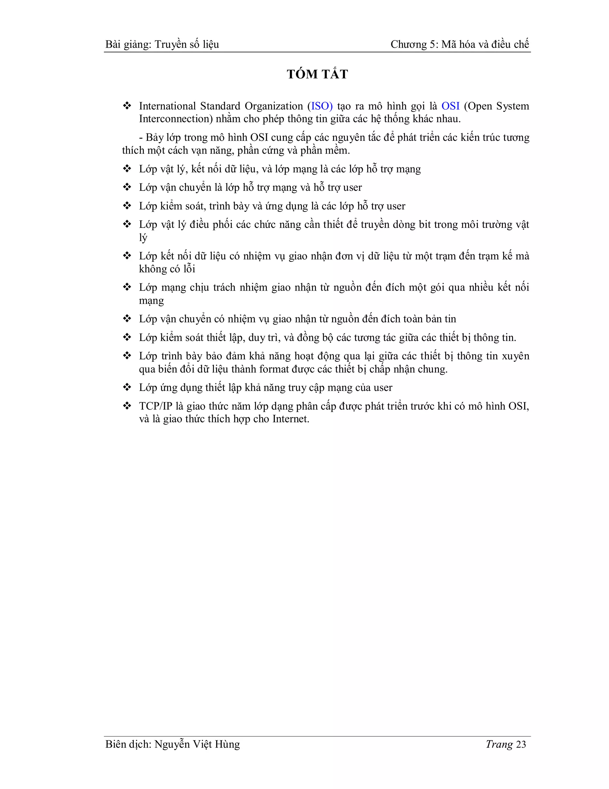 Bài giảng: Truyền số liệu                                      Chương 5: Mã hóa và điều chế

                                        TÓM TẮT

    International Standard Organization (ISO) tạo ra mô hình gọi là OSI (Open System
     Interconnection) nhằm cho phép thông tin giữa các hệ thống khác nhau.
       - Bảy lớp trong mô hình OSI cung cấp các nguyên tắc để phát triển các kiến trúc tương
   thích một cách vạn năng, phần cứng và phần mềm.
    Lớp vật lý, kết nối dữ liệu, và lớp mạng là các lớp hỗ trợ mạng
    Lớp vận chuyển là lớp hỗ trợ mạng và hỗ trợ user
    Lớp kiểm soát, trình bày và ứng dụng là các lớp hỗ trợ user
    Lớp vật lý điều phối các chức năng cần thiết để truyền dòng bit trong môi trường vật
     lý
    Lớp kết nối dữ liệu có nhiệm vụ giao nhận đơn vị dữ liệu từ một trạm đến trạm kế mà
     không có lỗi
    Lớp mạng chịu trách nhiệm giao nhận từ nguồn đến đích một gói qua nhiều kết nối
     mạng
    Lớp vận chuyển có nhiệm vụ giao nhận từ nguồn đến đích toàn bản tin
    Lớp kiểm soát thiết lập, duy trì, và đồng bộ các tương tác giữa các thiết bị thông tin.
    Lớp trình bày bảo đảm khả năng hoạt động qua lại giữa các thiết bị thông tin xuyên
     qua biến đổi dữ liệu thành format được các thiết bị chấp nhận chung.
    Lớp ứng dụng thiết lập khả năng truy cập mạng của user
    TCP/IP là giao thức năm lớp dạng phân cấp được phát triển trước khi có mô hình OSI,
     và là giao thức thích hợp cho Internet.




Biên dịch: Nguyễn Việt Hùng                                                          Trang 23
 
